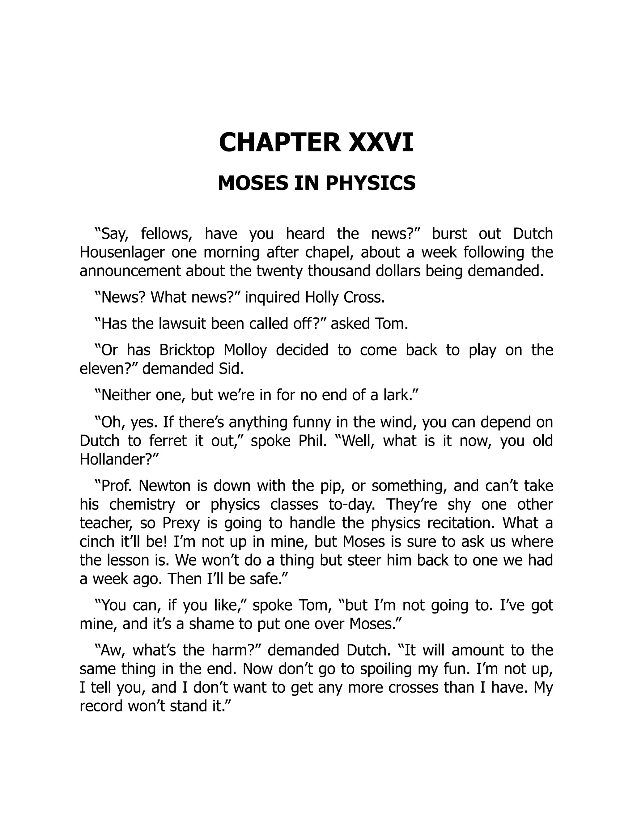 CHAPTER XXVI
MOSES IN PHYSICS
“Say, fellows, have you heard the news?” burst out Dutch
Housenlager one morning after chapel, about a week following the
announcement about the twenty thousand dollars being demanded.
“News? What news?” inquired Holly Cross.
“Has the lawsuit been called off?” asked Tom.
“Or has Bricktop Molloy decided to come back to play on the
eleven?” demanded Sid.
“Neither one, but we’re in for no end of a lark.”
“Oh, yes. If there’s anything funny in the wind, you can depend on
Dutch to ferret it out,” spoke Phil. “Well, what is it now, you old
Hollander?”
“Prof. Newton is down with the pip, or something, and can’t take
his chemistry or physics classes to-day. They’re shy one other
teacher, so Prexy is going to handle the physics recitation. What a
cinch it’ll be! I’m not up in mine, but Moses is sure to ask us where
the lesson is. We won’t do a thing but steer him back to one we had
a week ago. Then I’ll be safe.”
“You can, if you like,” spoke Tom, “but I’m not going to. I’ve got
mine, and it’s a shame to put one over Moses.”
“Aw, what’s the harm?” demanded Dutch. “It will amount to the
same thing in the end. Now don’t go to spoiling my fun. I’m not up,
I tell you, and I don’t want to get any more crosses than I have. My
record won’t stand it.”
 