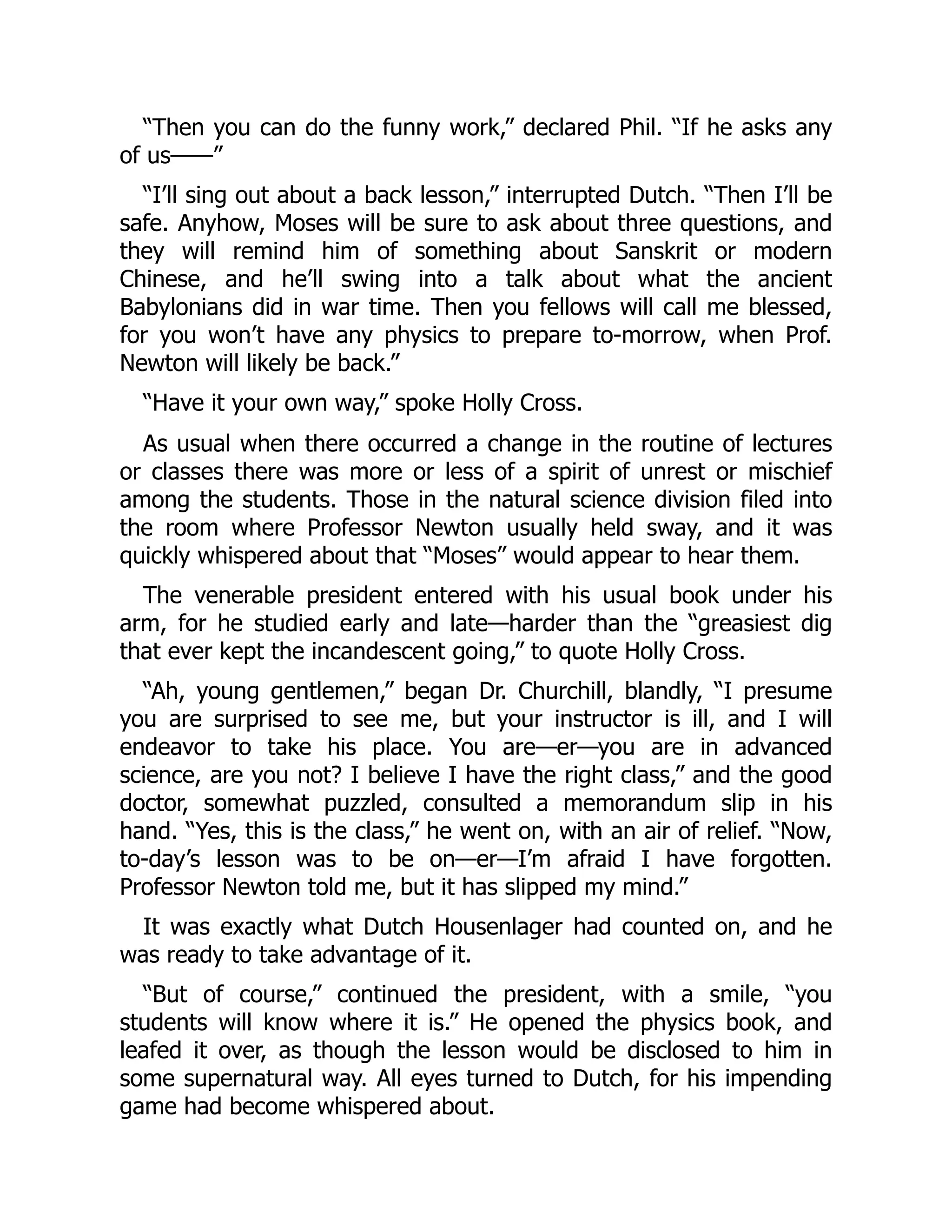 “Then you can do the funny work,” declared Phil. “If he asks any
of us——”
“I’ll sing out about a back lesson,” interrupted Dutch. “Then I’ll be
safe. Anyhow, Moses will be sure to ask about three questions, and
they will remind him of something about Sanskrit or modern
Chinese, and he’ll swing into a talk about what the ancient
Babylonians did in war time. Then you fellows will call me blessed,
for you won’t have any physics to prepare to-morrow, when Prof.
Newton will likely be back.”
“Have it your own way,” spoke Holly Cross.
As usual when there occurred a change in the routine of lectures
or classes there was more or less of a spirit of unrest or mischief
among the students. Those in the natural science division filed into
the room where Professor Newton usually held sway, and it was
quickly whispered about that “Moses” would appear to hear them.
The venerable president entered with his usual book under his
arm, for he studied early and late—harder than the “greasiest dig
that ever kept the incandescent going,” to quote Holly Cross.
“Ah, young gentlemen,” began Dr. Churchill, blandly, “I presume
you are surprised to see me, but your instructor is ill, and I will
endeavor to take his place. You are—er—you are in advanced
science, are you not? I believe I have the right class,” and the good
doctor, somewhat puzzled, consulted a memorandum slip in his
hand. “Yes, this is the class,” he went on, with an air of relief. “Now,
to-day’s lesson was to be on—er—I’m afraid I have forgotten.
Professor Newton told me, but it has slipped my mind.”
It was exactly what Dutch Housenlager had counted on, and he
was ready to take advantage of it.
“But of course,” continued the president, with a smile, “you
students will know where it is.” He opened the physics book, and
leafed it over, as though the lesson would be disclosed to him in
some supernatural way. All eyes turned to Dutch, for his impending
game had become whispered about.
 