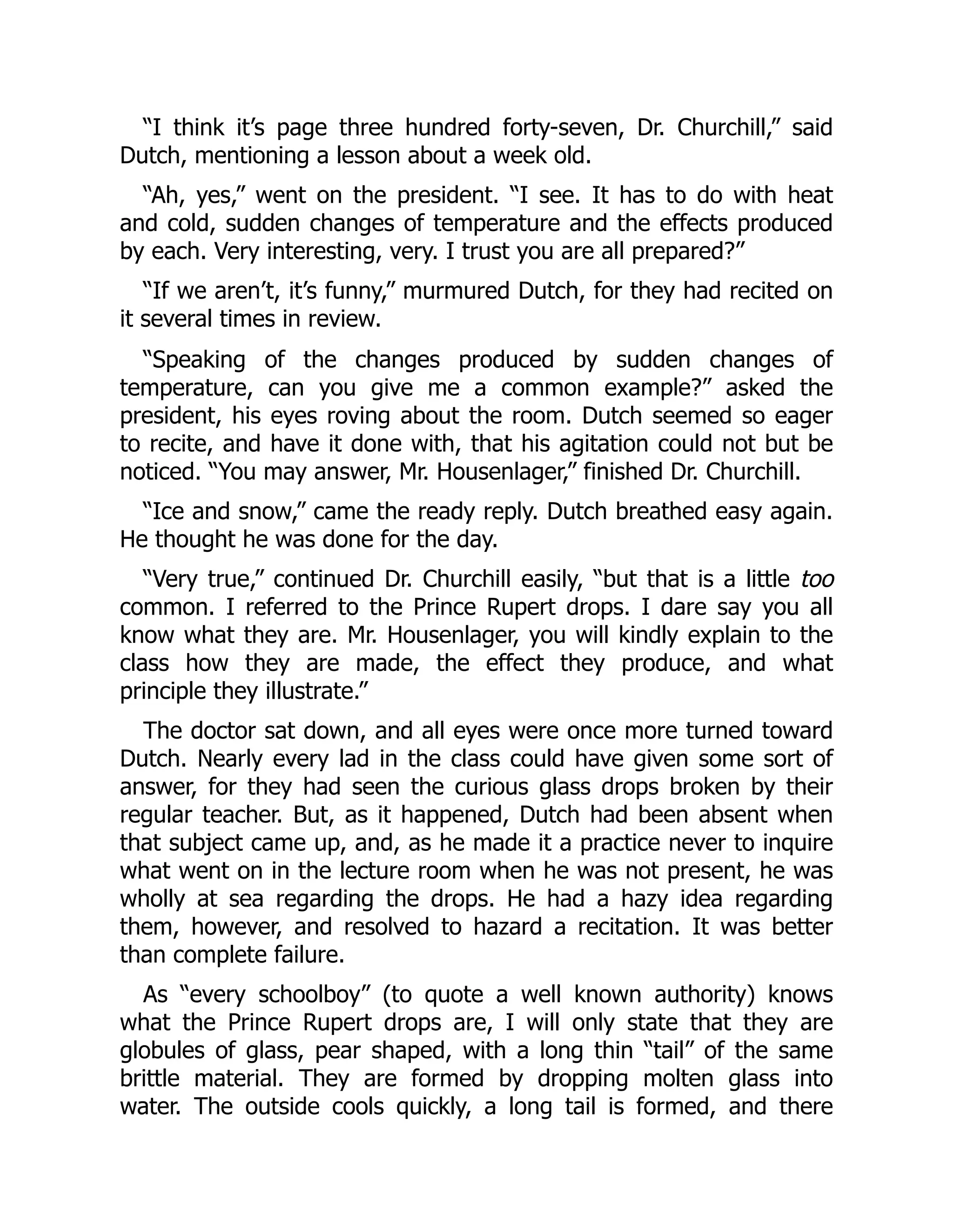 “I think it’s page three hundred forty-seven, Dr. Churchill,” said
Dutch, mentioning a lesson about a week old.
“Ah, yes,” went on the president. “I see. It has to do with heat
and cold, sudden changes of temperature and the effects produced
by each. Very interesting, very. I trust you are all prepared?”
“If we aren’t, it’s funny,” murmured Dutch, for they had recited on
it several times in review.
“Speaking of the changes produced by sudden changes of
temperature, can you give me a common example?” asked the
president, his eyes roving about the room. Dutch seemed so eager
to recite, and have it done with, that his agitation could not but be
noticed. “You may answer, Mr. Housenlager,” finished Dr. Churchill.
“Ice and snow,” came the ready reply. Dutch breathed easy again.
He thought he was done for the day.
“Very true,” continued Dr. Churchill easily, “but that is a little too
common. I referred to the Prince Rupert drops. I dare say you all
know what they are. Mr. Housenlager, you will kindly explain to the
class how they are made, the effect they produce, and what
principle they illustrate.”
The doctor sat down, and all eyes were once more turned toward
Dutch. Nearly every lad in the class could have given some sort of
answer, for they had seen the curious glass drops broken by their
regular teacher. But, as it happened, Dutch had been absent when
that subject came up, and, as he made it a practice never to inquire
what went on in the lecture room when he was not present, he was
wholly at sea regarding the drops. He had a hazy idea regarding
them, however, and resolved to hazard a recitation. It was better
than complete failure.
As “every schoolboy” (to quote a well known authority) knows
what the Prince Rupert drops are, I will only state that they are
globules of glass, pear shaped, with a long thin “tail” of the same
brittle material. They are formed by dropping molten glass into
water. The outside cools quickly, a long tail is formed, and there
 