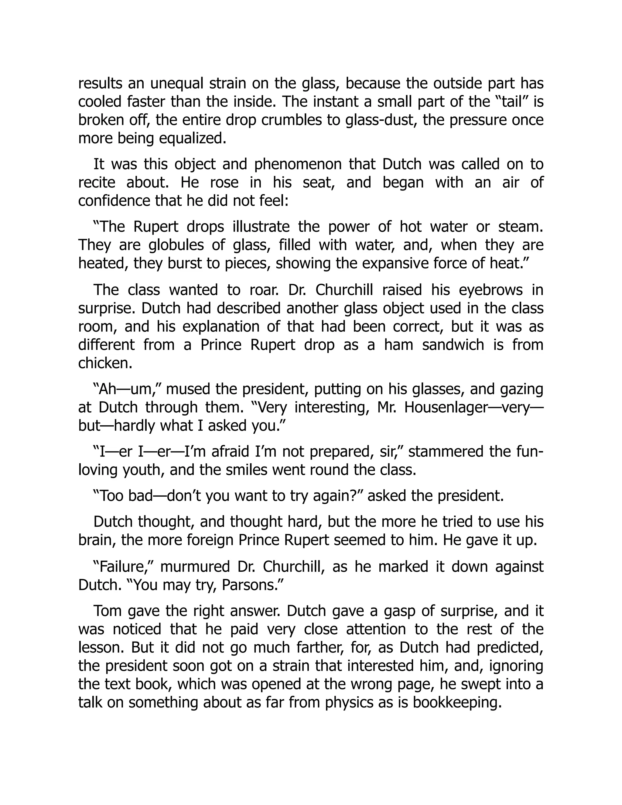 results an unequal strain on the glass, because the outside part has
cooled faster than the inside. The instant a small part of the “tail” is
broken off, the entire drop crumbles to glass-dust, the pressure once
more being equalized.
It was this object and phenomenon that Dutch was called on to
recite about. He rose in his seat, and began with an air of
confidence that he did not feel:
“The Rupert drops illustrate the power of hot water or steam.
They are globules of glass, filled with water, and, when they are
heated, they burst to pieces, showing the expansive force of heat.”
The class wanted to roar. Dr. Churchill raised his eyebrows in
surprise. Dutch had described another glass object used in the class
room, and his explanation of that had been correct, but it was as
different from a Prince Rupert drop as a ham sandwich is from
chicken.
“Ah—um,” mused the president, putting on his glasses, and gazing
at Dutch through them. “Very interesting, Mr. Housenlager—very—
but—hardly what I asked you.”
“I—er I—er—I’m afraid I’m not prepared, sir,” stammered the fun-
loving youth, and the smiles went round the class.
“Too bad—don’t you want to try again?” asked the president.
Dutch thought, and thought hard, but the more he tried to use his
brain, the more foreign Prince Rupert seemed to him. He gave it up.
“Failure,” murmured Dr. Churchill, as he marked it down against
Dutch. “You may try, Parsons.”
Tom gave the right answer. Dutch gave a gasp of surprise, and it
was noticed that he paid very close attention to the rest of the
lesson. But it did not go much farther, for, as Dutch had predicted,
the president soon got on a strain that interested him, and, ignoring
the text book, which was opened at the wrong page, he swept into a
talk on something about as far from physics as is bookkeeping.
 