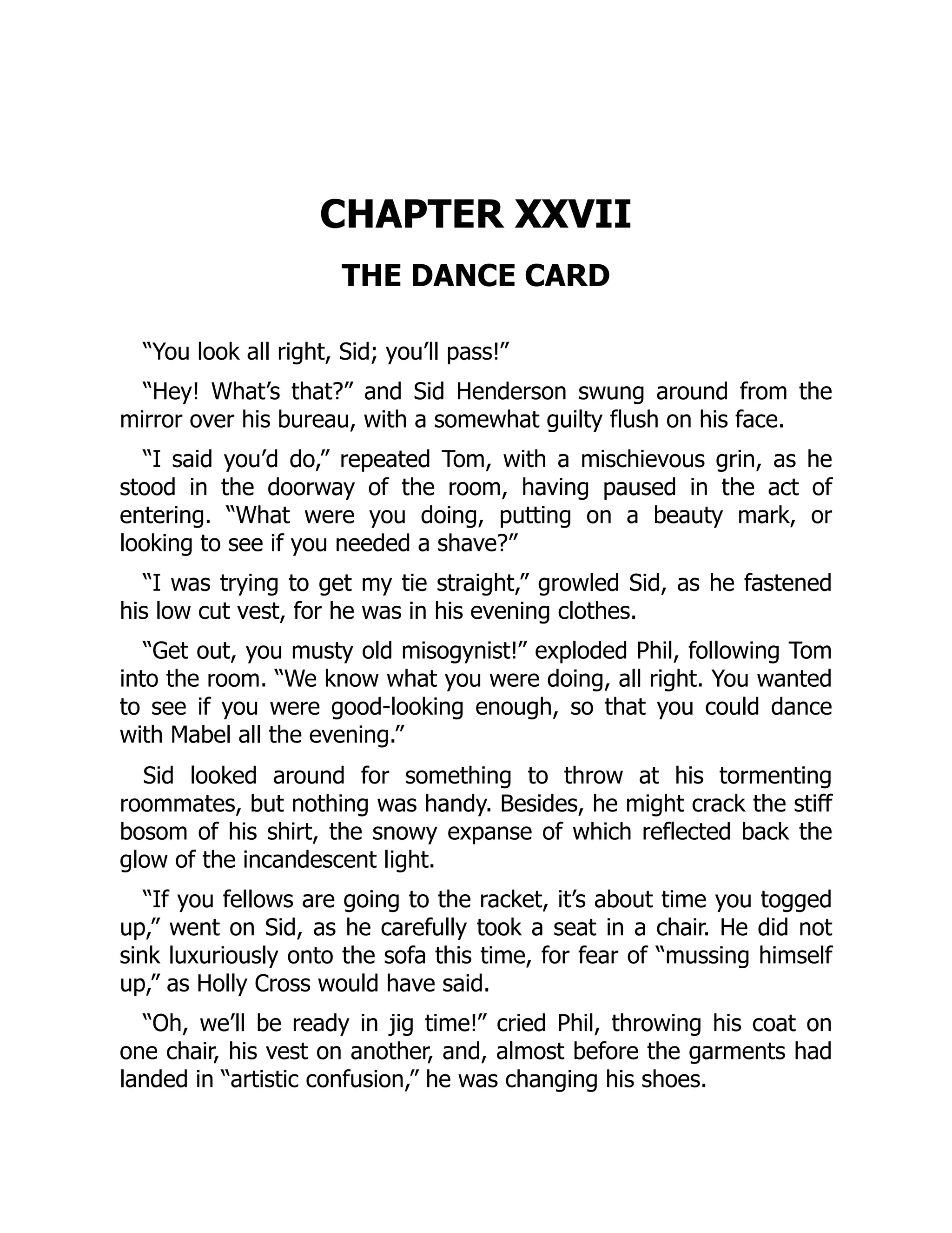 CHAPTER XXVII
THE DANCE CARD
“You look all right, Sid; you’ll pass!”
“Hey! What’s that?” and Sid Henderson swung around from the
mirror over his bureau, with a somewhat guilty flush on his face.
“I said you’d do,” repeated Tom, with a mischievous grin, as he
stood in the doorway of the room, having paused in the act of
entering. “What were you doing, putting on a beauty mark, or
looking to see if you needed a shave?”
“I was trying to get my tie straight,” growled Sid, as he fastened
his low cut vest, for he was in his evening clothes.
“Get out, you musty old misogynist!” exploded Phil, following Tom
into the room. “We know what you were doing, all right. You wanted
to see if you were good-looking enough, so that you could dance
with Mabel all the evening.”
Sid looked around for something to throw at his tormenting
roommates, but nothing was handy. Besides, he might crack the stiff
bosom of his shirt, the snowy expanse of which reflected back the
glow of the incandescent light.
“If you fellows are going to the racket, it’s about time you togged
up,” went on Sid, as he carefully took a seat in a chair. He did not
sink luxuriously onto the sofa this time, for fear of “mussing himself
up,” as Holly Cross would have said.
“Oh, we’ll be ready in jig time!” cried Phil, throwing his coat on
one chair, his vest on another, and, almost before the garments had
landed in “artistic confusion,” he was changing his shoes.
 