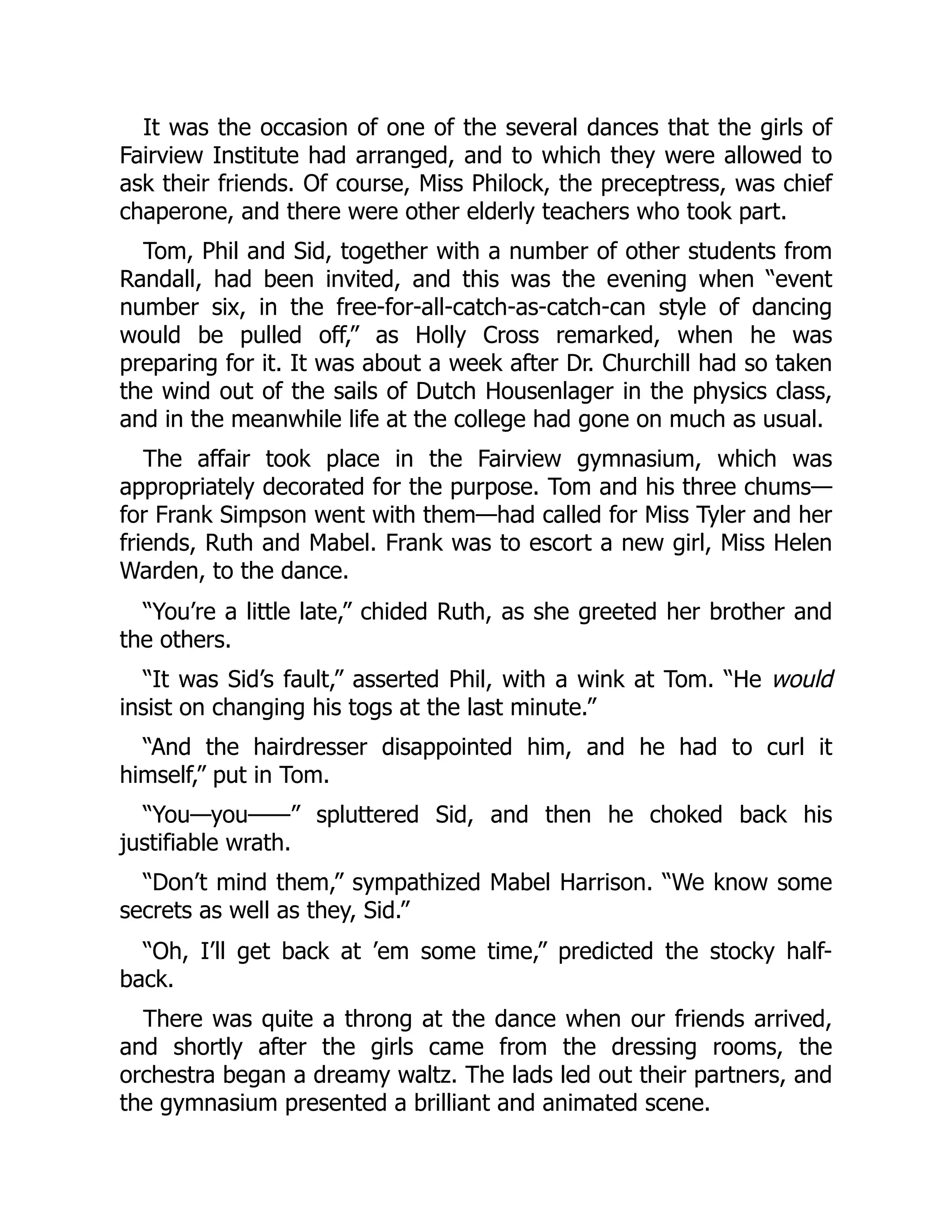 It was the occasion of one of the several dances that the girls of
Fairview Institute had arranged, and to which they were allowed to
ask their friends. Of course, Miss Philock, the preceptress, was chief
chaperone, and there were other elderly teachers who took part.
Tom, Phil and Sid, together with a number of other students from
Randall, had been invited, and this was the evening when “event
number six, in the free-for-all-catch-as-catch-can style of dancing
would be pulled off,” as Holly Cross remarked, when he was
preparing for it. It was about a week after Dr. Churchill had so taken
the wind out of the sails of Dutch Housenlager in the physics class,
and in the meanwhile life at the college had gone on much as usual.
The affair took place in the Fairview gymnasium, which was
appropriately decorated for the purpose. Tom and his three chums—
for Frank Simpson went with them—had called for Miss Tyler and her
friends, Ruth and Mabel. Frank was to escort a new girl, Miss Helen
Warden, to the dance.
“You’re a little late,” chided Ruth, as she greeted her brother and
the others.
“It was Sid’s fault,” asserted Phil, with a wink at Tom. “He would
insist on changing his togs at the last minute.”
“And the hairdresser disappointed him, and he had to curl it
himself,” put in Tom.
“You—you——” spluttered Sid, and then he choked back his
justifiable wrath.
“Don’t mind them,” sympathized Mabel Harrison. “We know some
secrets as well as they, Sid.”
“Oh, I’ll get back at ’em some time,” predicted the stocky half-
back.
There was quite a throng at the dance when our friends arrived,
and shortly after the girls came from the dressing rooms, the
orchestra began a dreamy waltz. The lads led out their partners, and
the gymnasium presented a brilliant and animated scene.
 