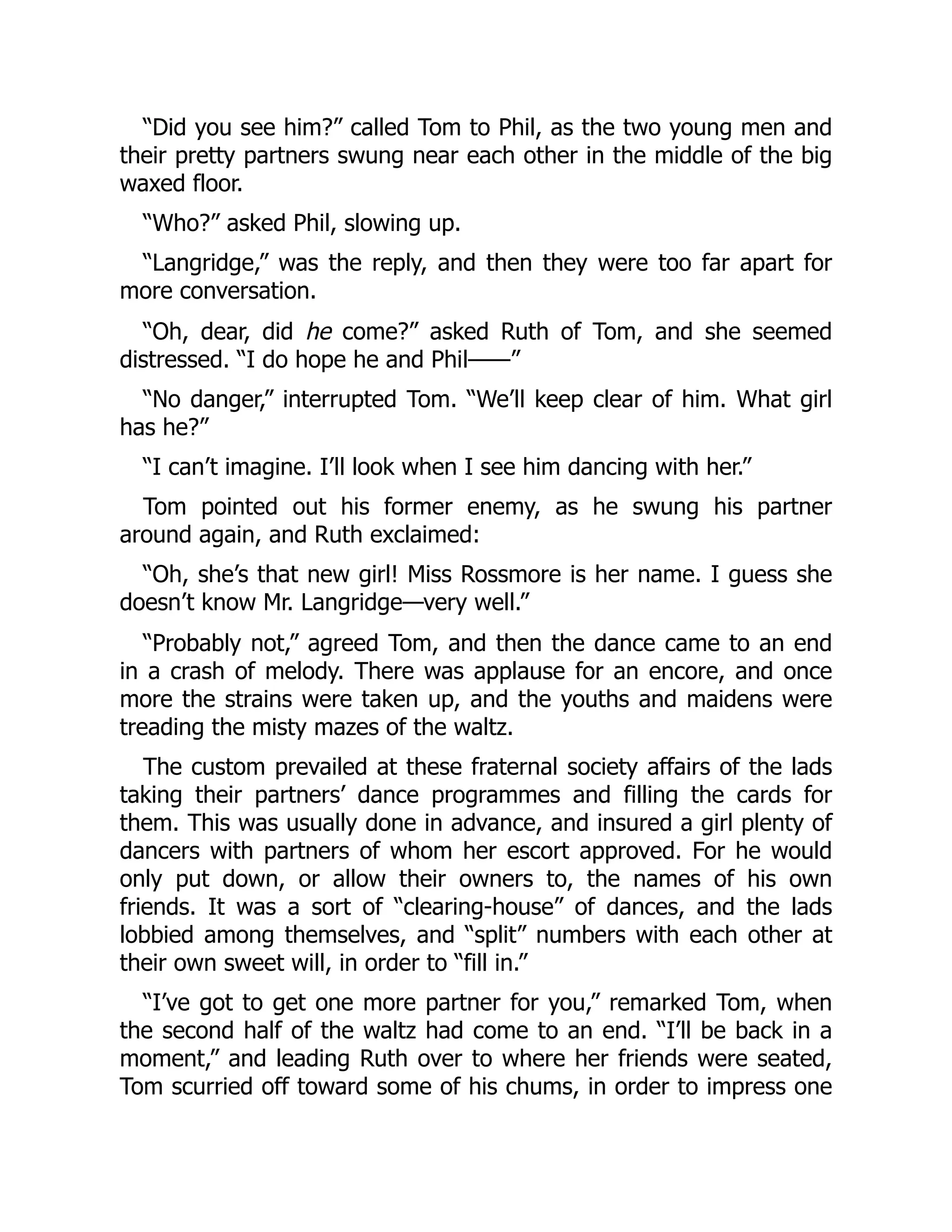 “Did you see him?” called Tom to Phil, as the two young men and
their pretty partners swung near each other in the middle of the big
waxed floor.
“Who?” asked Phil, slowing up.
“Langridge,” was the reply, and then they were too far apart for
more conversation.
“Oh, dear, did he come?” asked Ruth of Tom, and she seemed
distressed. “I do hope he and Phil——”
“No danger,” interrupted Tom. “We’ll keep clear of him. What girl
has he?”
“I can’t imagine. I’ll look when I see him dancing with her.”
Tom pointed out his former enemy, as he swung his partner
around again, and Ruth exclaimed:
“Oh, she’s that new girl! Miss Rossmore is her name. I guess she
doesn’t know Mr. Langridge—very well.”
“Probably not,” agreed Tom, and then the dance came to an end
in a crash of melody. There was applause for an encore, and once
more the strains were taken up, and the youths and maidens were
treading the misty mazes of the waltz.
The custom prevailed at these fraternal society affairs of the lads
taking their partners’ dance programmes and filling the cards for
them. This was usually done in advance, and insured a girl plenty of
dancers with partners of whom her escort approved. For he would
only put down, or allow their owners to, the names of his own
friends. It was a sort of “clearing-house” of dances, and the lads
lobbied among themselves, and “split” numbers with each other at
their own sweet will, in order to “fill in.”
“I’ve got to get one more partner for you,” remarked Tom, when
the second half of the waltz had come to an end. “I’ll be back in a
moment,” and leading Ruth over to where her friends were seated,
Tom scurried off toward some of his chums, in order to impress one
 