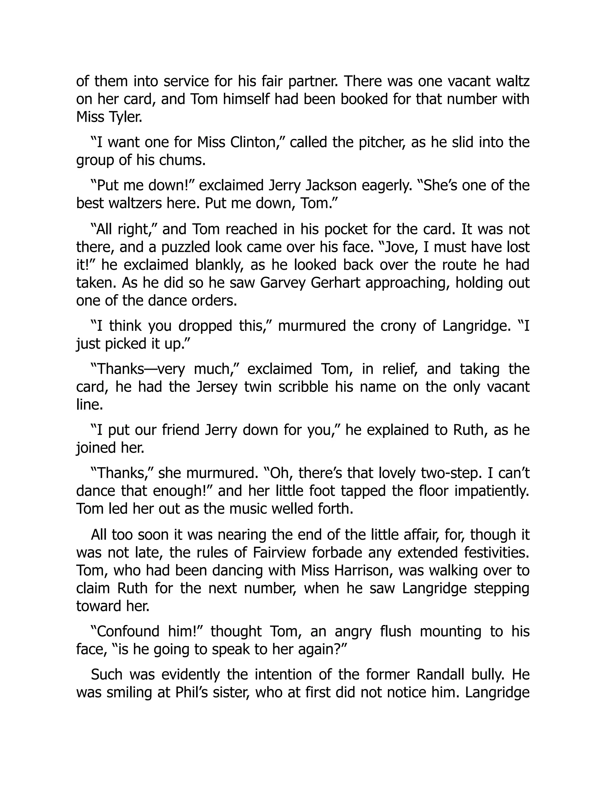 of them into service for his fair partner. There was one vacant waltz
on her card, and Tom himself had been booked for that number with
Miss Tyler.
“I want one for Miss Clinton,” called the pitcher, as he slid into the
group of his chums.
“Put me down!” exclaimed Jerry Jackson eagerly. “She’s one of the
best waltzers here. Put me down, Tom.”
“All right,” and Tom reached in his pocket for the card. It was not
there, and a puzzled look came over his face. “Jove, I must have lost
it!” he exclaimed blankly, as he looked back over the route he had
taken. As he did so he saw Garvey Gerhart approaching, holding out
one of the dance orders.
“I think you dropped this,” murmured the crony of Langridge. “I
just picked it up.”
“Thanks—very much,” exclaimed Tom, in relief, and taking the
card, he had the Jersey twin scribble his name on the only vacant
line.
“I put our friend Jerry down for you,” he explained to Ruth, as he
joined her.
“Thanks,” she murmured. “Oh, there’s that lovely two-step. I can’t
dance that enough!” and her little foot tapped the floor impatiently.
Tom led her out as the music welled forth.
All too soon it was nearing the end of the little affair, for, though it
was not late, the rules of Fairview forbade any extended festivities.
Tom, who had been dancing with Miss Harrison, was walking over to
claim Ruth for the next number, when he saw Langridge stepping
toward her.
“Confound him!” thought Tom, an angry flush mounting to his
face, “is he going to speak to her again?”
Such was evidently the intention of the former Randall bully. He
was smiling at Phil’s sister, who at first did not notice him. Langridge
 
