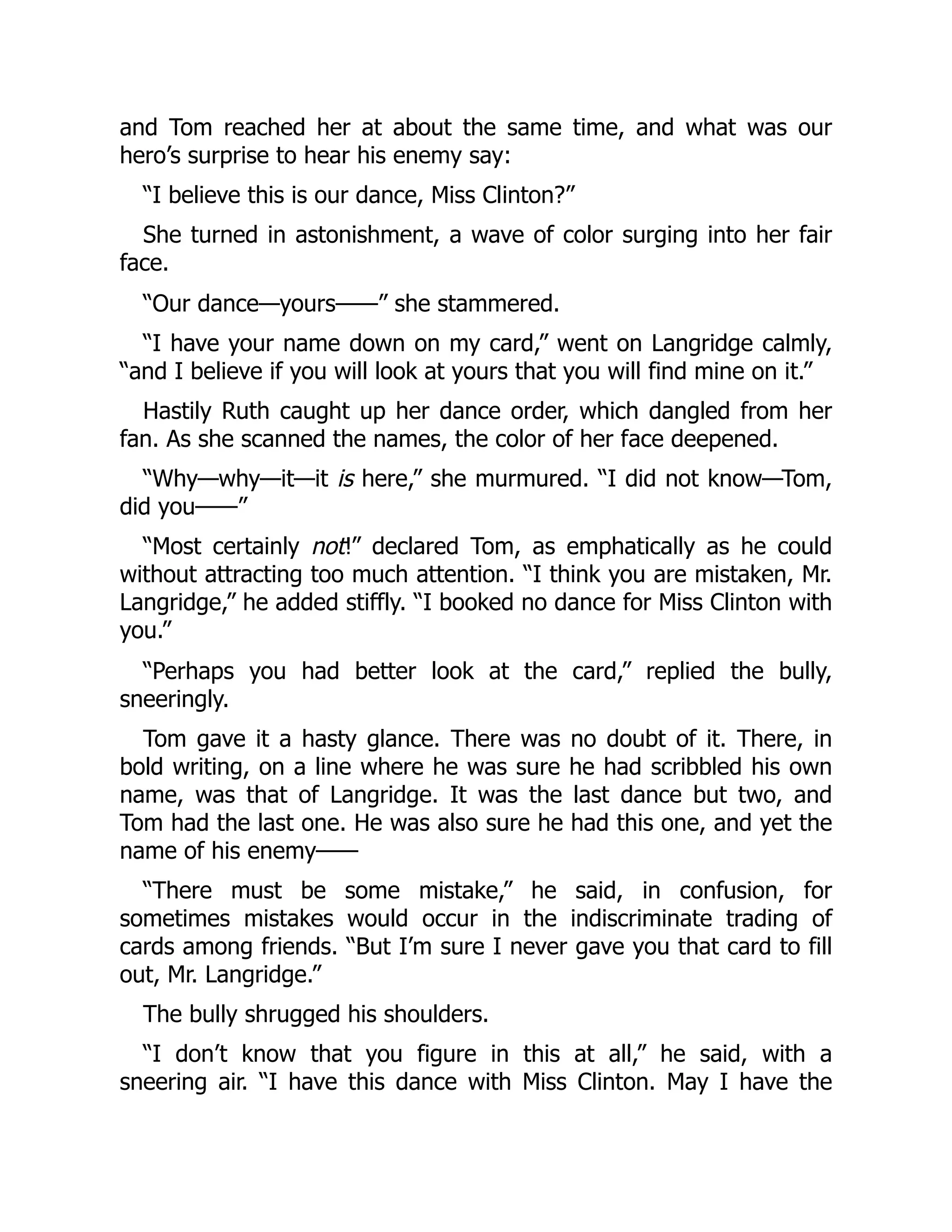 and Tom reached her at about the same time, and what was our
hero’s surprise to hear his enemy say:
“I believe this is our dance, Miss Clinton?”
She turned in astonishment, a wave of color surging into her fair
face.
“Our dance—yours——” she stammered.
“I have your name down on my card,” went on Langridge calmly,
“and I believe if you will look at yours that you will find mine on it.”
Hastily Ruth caught up her dance order, which dangled from her
fan. As she scanned the names, the color of her face deepened.
“Why—why—it—it is here,” she murmured. “I did not know—Tom,
did you——”
“Most certainly not!” declared Tom, as emphatically as he could
without attracting too much attention. “I think you are mistaken, Mr.
Langridge,” he added stiffly. “I booked no dance for Miss Clinton with
you.”
“Perhaps you had better look at the card,” replied the bully,
sneeringly.
Tom gave it a hasty glance. There was no doubt of it. There, in
bold writing, on a line where he was sure he had scribbled his own
name, was that of Langridge. It was the last dance but two, and
Tom had the last one. He was also sure he had this one, and yet the
name of his enemy——
“There must be some mistake,” he said, in confusion, for
sometimes mistakes would occur in the indiscriminate trading of
cards among friends. “But I’m sure I never gave you that card to fill
out, Mr. Langridge.”
The bully shrugged his shoulders.
“I don’t know that you figure in this at all,” he said, with a
sneering air. “I have this dance with Miss Clinton. May I have the
 