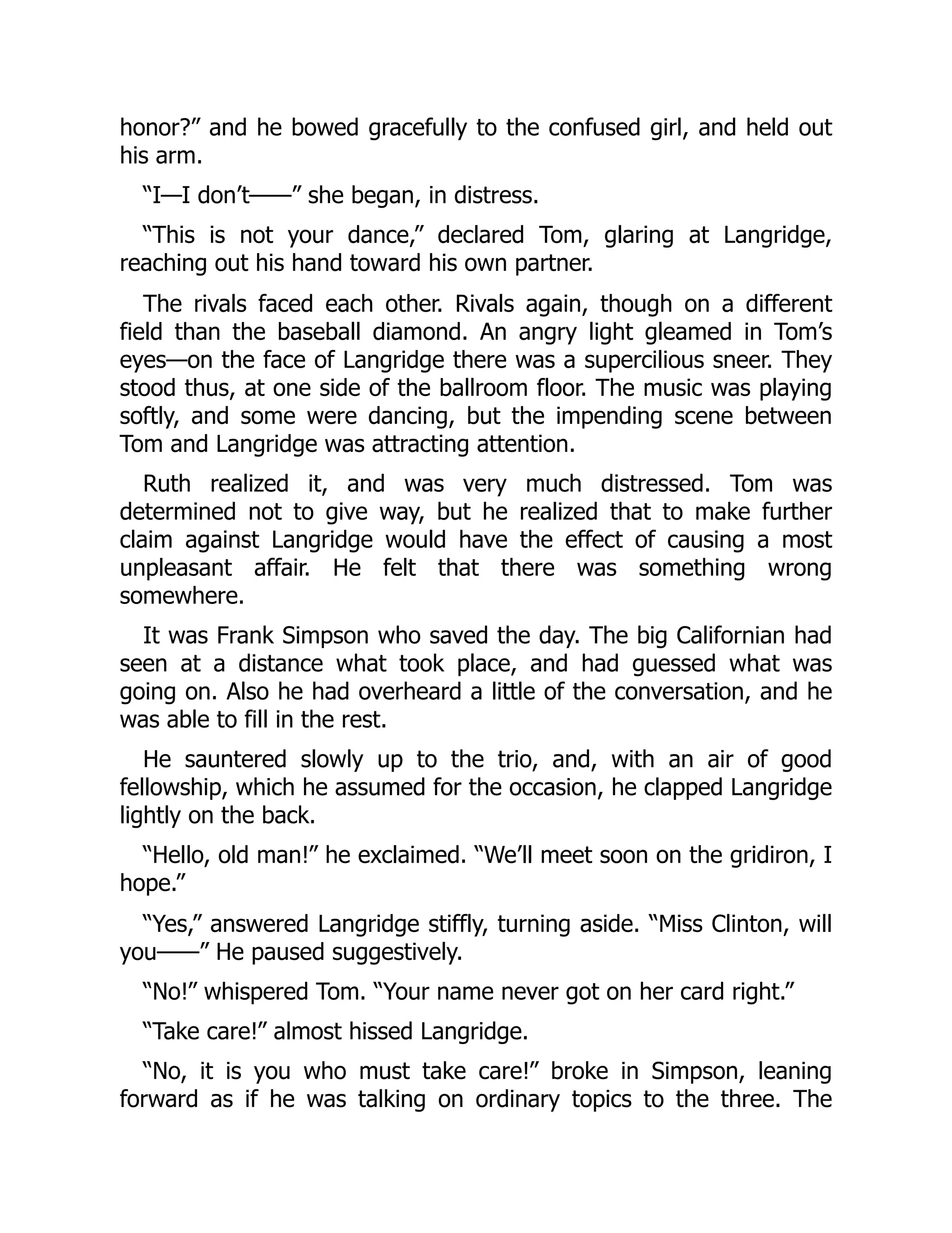 honor?” and he bowed gracefully to the confused girl, and held out
his arm.
“I—I don’t——” she began, in distress.
“This is not your dance,” declared Tom, glaring at Langridge,
reaching out his hand toward his own partner.
The rivals faced each other. Rivals again, though on a different
field than the baseball diamond. An angry light gleamed in Tom’s
eyes—on the face of Langridge there was a supercilious sneer. They
stood thus, at one side of the ballroom floor. The music was playing
softly, and some were dancing, but the impending scene between
Tom and Langridge was attracting attention.
Ruth realized it, and was very much distressed. Tom was
determined not to give way, but he realized that to make further
claim against Langridge would have the effect of causing a most
unpleasant affair. He felt that there was something wrong
somewhere.
It was Frank Simpson who saved the day. The big Californian had
seen at a distance what took place, and had guessed what was
going on. Also he had overheard a little of the conversation, and he
was able to fill in the rest.
He sauntered slowly up to the trio, and, with an air of good
fellowship, which he assumed for the occasion, he clapped Langridge
lightly on the back.
“Hello, old man!” he exclaimed. “We’ll meet soon on the gridiron, I
hope.”
“Yes,” answered Langridge stiffly, turning aside. “Miss Clinton, will
you——” He paused suggestively.
“No!” whispered Tom. “Your name never got on her card right.”
“Take care!” almost hissed Langridge.
“No, it is you who must take care!” broke in Simpson, leaning
forward as if he was talking on ordinary topics to the three. The
 