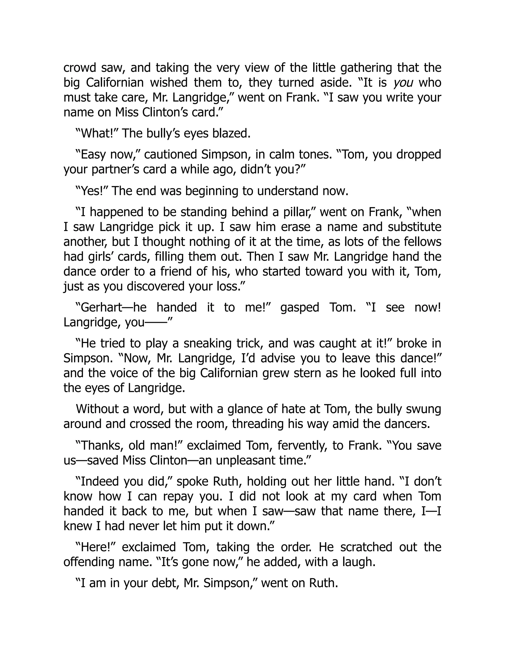 crowd saw, and taking the very view of the little gathering that the
big Californian wished them to, they turned aside. “It is you who
must take care, Mr. Langridge,” went on Frank. “I saw you write your
name on Miss Clinton’s card.”
“What!” The bully’s eyes blazed.
“Easy now,” cautioned Simpson, in calm tones. “Tom, you dropped
your partner’s card a while ago, didn’t you?”
“Yes!” The end was beginning to understand now.
“I happened to be standing behind a pillar,” went on Frank, “when
I saw Langridge pick it up. I saw him erase a name and substitute
another, but I thought nothing of it at the time, as lots of the fellows
had girls’ cards, filling them out. Then I saw Mr. Langridge hand the
dance order to a friend of his, who started toward you with it, Tom,
just as you discovered your loss.”
“Gerhart—he handed it to me!” gasped Tom. “I see now!
Langridge, you——”
“He tried to play a sneaking trick, and was caught at it!” broke in
Simpson. “Now, Mr. Langridge, I’d advise you to leave this dance!”
and the voice of the big Californian grew stern as he looked full into
the eyes of Langridge.
Without a word, but with a glance of hate at Tom, the bully swung
around and crossed the room, threading his way amid the dancers.
“Thanks, old man!” exclaimed Tom, fervently, to Frank. “You save
us—saved Miss Clinton—an unpleasant time.”
“Indeed you did,” spoke Ruth, holding out her little hand. “I don’t
know how I can repay you. I did not look at my card when Tom
handed it back to me, but when I saw—saw that name there, I—I
knew I had never let him put it down.”
“Here!” exclaimed Tom, taking the order. He scratched out the
offending name. “It’s gone now,” he added, with a laugh.
“I am in your debt, Mr. Simpson,” went on Ruth.
 