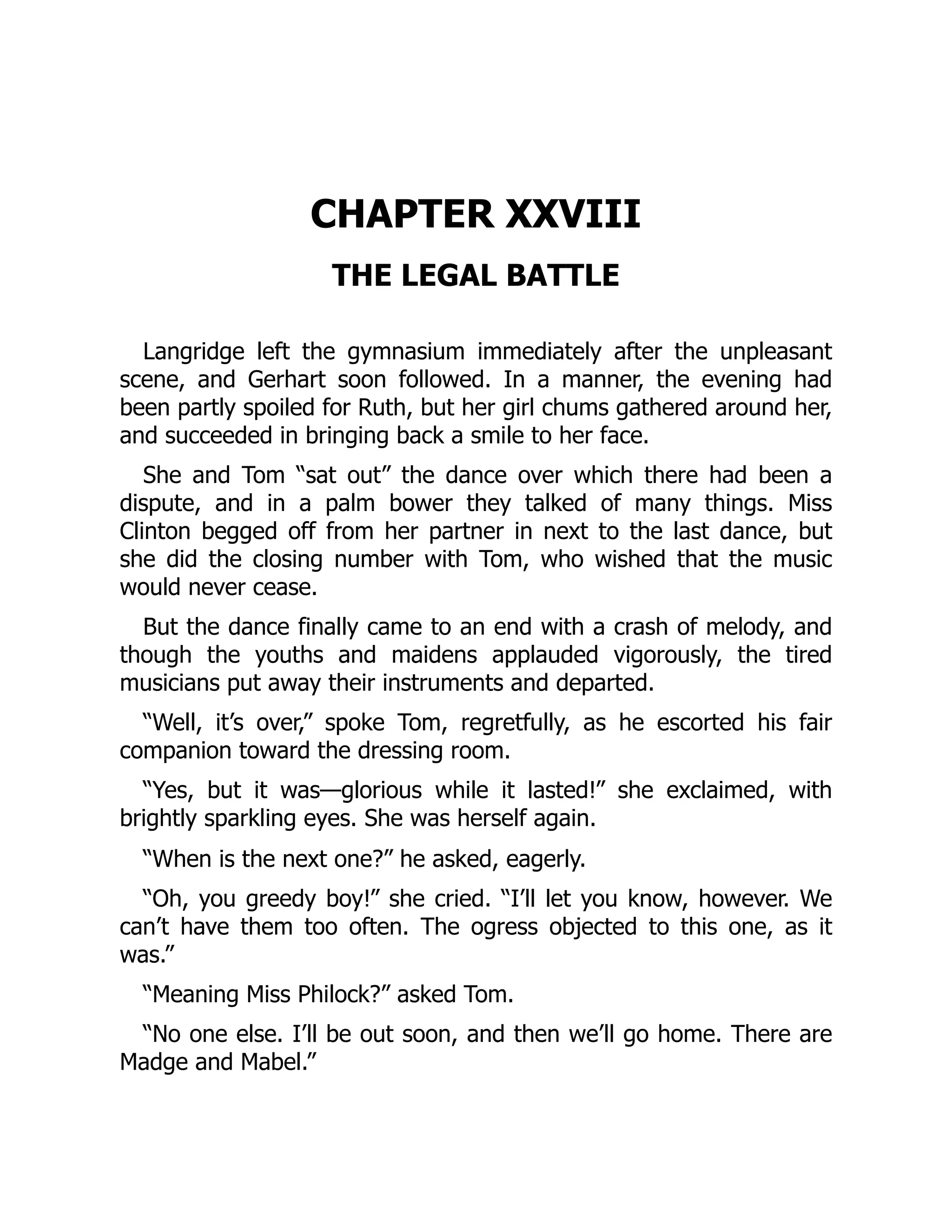 CHAPTER XXVIII
THE LEGAL BATTLE
Langridge left the gymnasium immediately after the unpleasant
scene, and Gerhart soon followed. In a manner, the evening had
been partly spoiled for Ruth, but her girl chums gathered around her,
and succeeded in bringing back a smile to her face.
She and Tom “sat out” the dance over which there had been a
dispute, and in a palm bower they talked of many things. Miss
Clinton begged off from her partner in next to the last dance, but
she did the closing number with Tom, who wished that the music
would never cease.
But the dance finally came to an end with a crash of melody, and
though the youths and maidens applauded vigorously, the tired
musicians put away their instruments and departed.
“Well, it’s over,” spoke Tom, regretfully, as he escorted his fair
companion toward the dressing room.
“Yes, but it was—glorious while it lasted!” she exclaimed, with
brightly sparkling eyes. She was herself again.
“When is the next one?” he asked, eagerly.
“Oh, you greedy boy!” she cried. “I’ll let you know, however. We
can’t have them too often. The ogress objected to this one, as it
was.”
“Meaning Miss Philock?” asked Tom.
“No one else. I’ll be out soon, and then we’ll go home. There are
Madge and Mabel.”
 