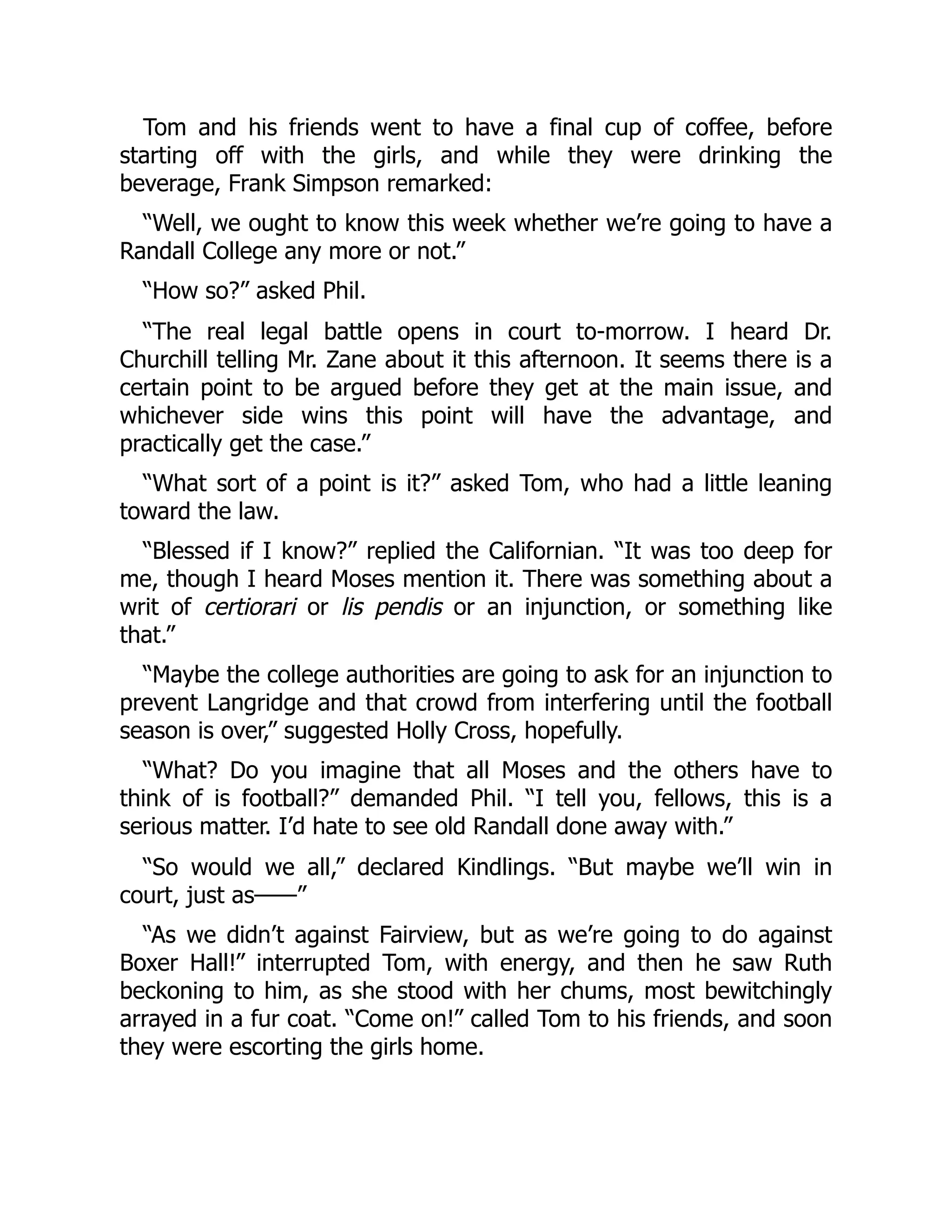 Tom and his friends went to have a final cup of coffee, before
starting off with the girls, and while they were drinking the
beverage, Frank Simpson remarked:
“Well, we ought to know this week whether we’re going to have a
Randall College any more or not.”
“How so?” asked Phil.
“The real legal battle opens in court to-morrow. I heard Dr.
Churchill telling Mr. Zane about it this afternoon. It seems there is a
certain point to be argued before they get at the main issue, and
whichever side wins this point will have the advantage, and
practically get the case.”
“What sort of a point is it?” asked Tom, who had a little leaning
toward the law.
“Blessed if I know?” replied the Californian. “It was too deep for
me, though I heard Moses mention it. There was something about a
writ of certiorari or lis pendis or an injunction, or something like
that.”
“Maybe the college authorities are going to ask for an injunction to
prevent Langridge and that crowd from interfering until the football
season is over,” suggested Holly Cross, hopefully.
“What? Do you imagine that all Moses and the others have to
think of is football?” demanded Phil. “I tell you, fellows, this is a
serious matter. I’d hate to see old Randall done away with.”
“So would we all,” declared Kindlings. “But maybe we’ll win in
court, just as——”
“As we didn’t against Fairview, but as we’re going to do against
Boxer Hall!” interrupted Tom, with energy, and then he saw Ruth
beckoning to him, as she stood with her chums, most bewitchingly
arrayed in a fur coat. “Come on!” called Tom to his friends, and soon
they were escorting the girls home.
 