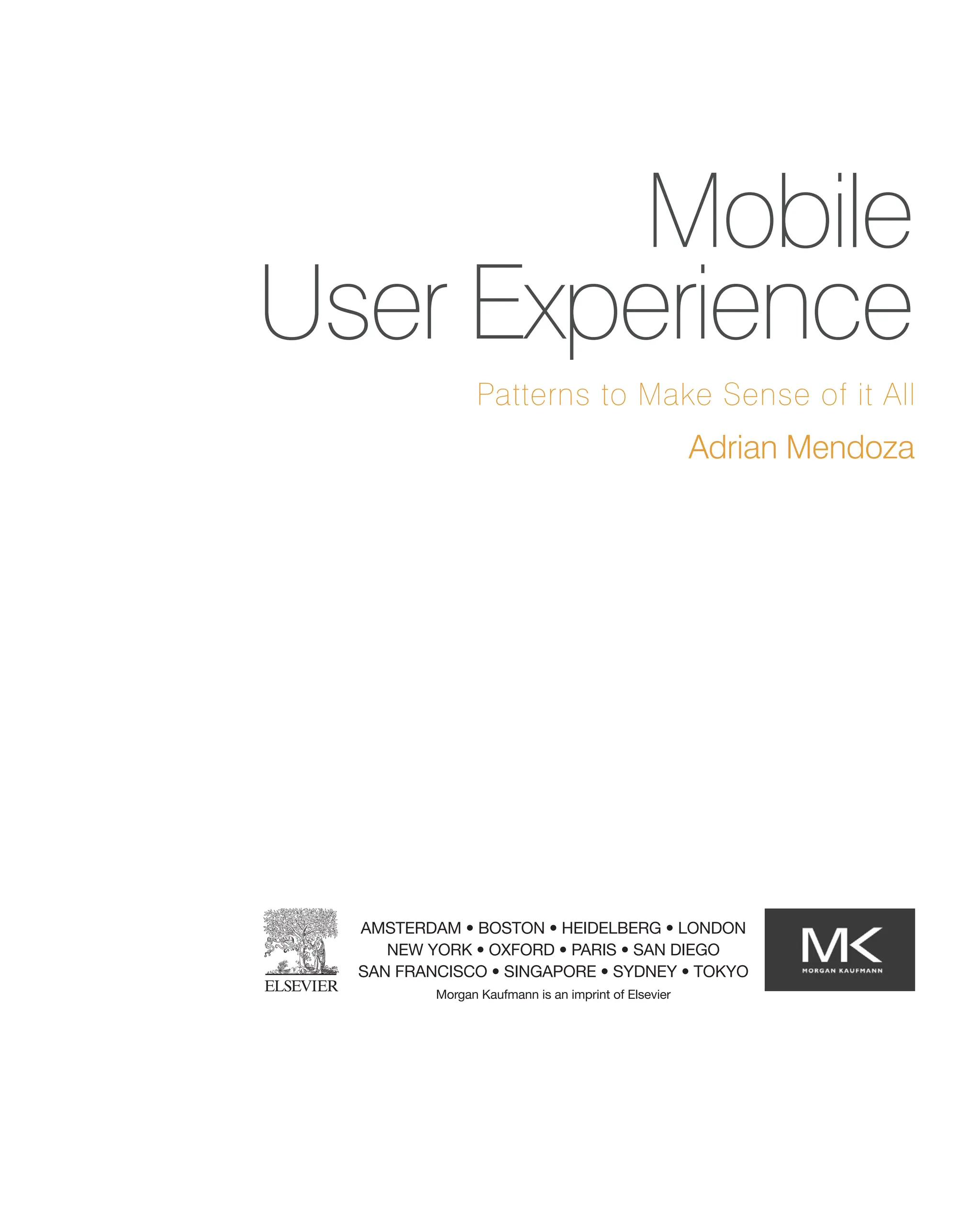 Mobile
User Experience
Patterns to Make Sense of it All
AMSTERDAM • BOSTON • HEIDELBERG • LONDON
NEW YORK • OXFORD • PARIS • SAN DIEGO
SAN FRANCISCO • SINGAPORE • SYDNEY • TOKYO
Morgan Kaufmann is an imprint of Elsevier
Adrian Mendoza
 