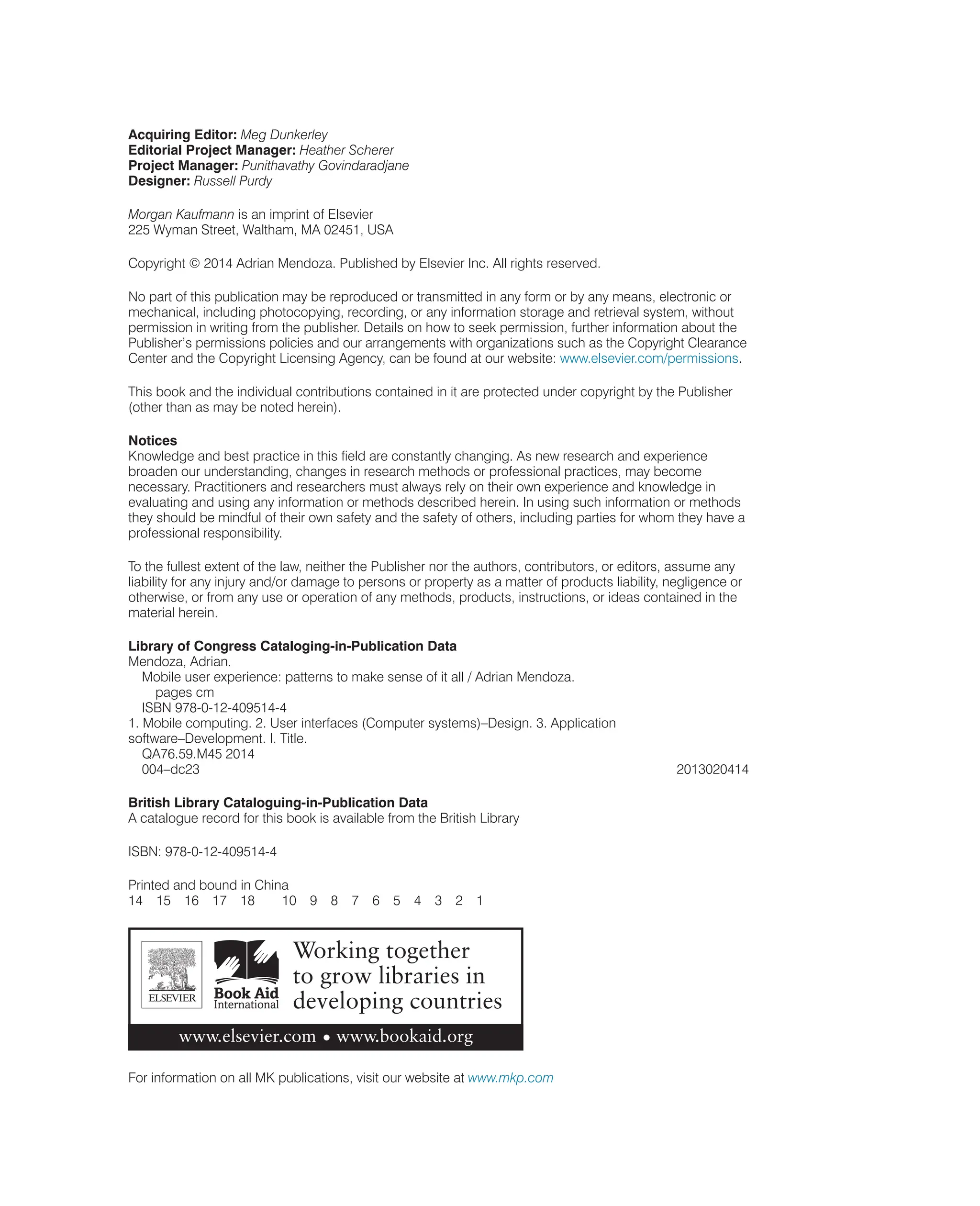 Acquiring Editor: Meg Dunkerley
Editorial Project Manager: Heather Scherer
Project Manager: Punithavathy Govindaradjane
Designer: Russell Purdy
Morgan Kaufmann is an imprint of Elsevier
225 Wyman Street, Waltham, MA 02451, USA
Copyright © 2014 Adrian Mendoza. Published by Elsevier Inc. All rights reserved.
No part of this publication may be reproduced or transmitted in any form or by any means, electronic or
mechanical, including photocopying, recording, or any information storage and retrieval system, without
permission in writing from the publisher. Details on how to seek permission, further information about the
Publisher’s permissions policies and our arrangements with organizations such as the Copyright Clearance
Center and the Copyright Licensing Agency, can be found at our website: www.elsevier.com/permissions.
This book and the individual contributions contained in it are protected under copyright by the Publisher
(other than as may be noted herein).
Notices
Knowledge and best practice in this field are constantly changing. As new research and experience
broaden our understanding, changes in research methods or professional practices, may become
necessary. Practitioners and researchers must always rely on their own experience and knowledge in
evaluating and using any information or methods described herein. In using such information or methods
they should be mindful of their own safety and the safety of others, including parties for whom they have a
professional responsibility.
To the fullest extent of the law, neither the Publisher nor the authors, contributors, or editors, assume any
liability for any injury and/or damage to persons or property as a matter of products liability, negligence or
otherwise, or from any use or operation of any methods, products, instructions, or ideas contained in the
material herein.
Library of Congress Cataloging-in-Publication Data
Mendoza, Adrian.
Mobile user experience: patterns to make sense of it all / Adrian Mendoza.
pages cm
ISBN 978-0-12-409514-4
1. Mobile computing. 2. User interfaces (Computer systems)–Design. 3. Application
software–Development. I. Title.
QA76.59.M45 2014
004–dc23 2013020414
British Library Cataloguing-in-Publication Data
A catalogue record for this book is available from the British Library
ISBN: 978-0-12-409514-4
Printed and bound in China
14 15 16 17 18 10 9 8 7 6 5 4 3 2 1
For information on all MK publications, visit our website at www.mkp.com
 