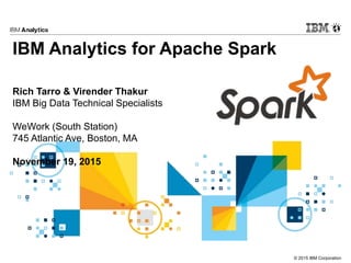 © 2015 IBM Corporation
IBM Analytics for Apache Spark
Rich Tarro & Virender Thakur
IBM Big Data Technical Specialists
WeWork (South Station)
745 Atlantic Ave, Boston, MA
November 19, 2015
 