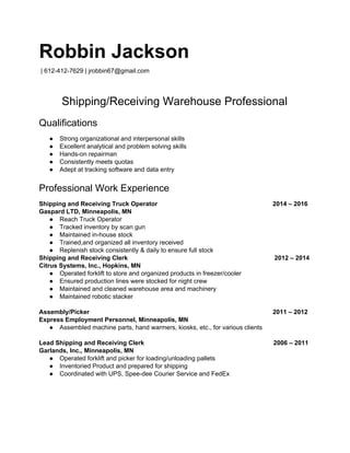 Robbin Jackson 
 | 612­412­7629 | jrobbin67@gmail.com 
Shipping/Receiving Warehouse Professional 
Qualifications 
● Strong organizational and interpersonal skills 
● Excellent analytical and problem solving skills 
● Hands­on repairman 
● Consistently meets quotas 
● Adept at tracking software and data entry 
Professional Work Experience 
Shipping and Receiving Truck Operator                                                                  2014 – 2016 
Gaspard LTD, Minneapolis, MN 
● Reach Truck Operator 
● Tracked inventory by scan gun 
● Maintained in­house stock 
● Trained,and organized all inventory received 
● Replenish stock consistently & daily to ensure full stock   
Shipping and Receiving Clerk                                                                                    2012 – 2014 
Citrus Systems, Inc., Hopkins, MN 
● Operated forklift to store and organized products in freezer/cooler 
● Ensured production lines were stocked for night crew 
● Maintained and cleaned warehouse area and machinery 
● Maintained robotic stacker 
 
Assembly/Picker                                                                                                         2011 – 2012 
Express Employment Personnel, Minneapolis, MN 
● Assembled machine parts, hand warmers, kiosks, etc., for various clients 
 
Lead Shipping and Receiving Clerk                                                                          2006 – 2011 
Garlands, Inc., Minneapolis, MN 
● Operated forklift and picker for loading/unloading pallets 
● Inventoried Product and prepared for shipping 
● Coordinated with UPS, Spee­dee Courier Service and FedEx 
 
 