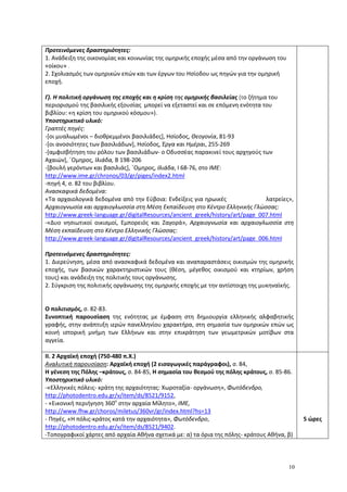 10
Προτεινόμενες δραστηριότητες:
1. Ανάδειξη της οικονομίας και κοινωνίας της ομηρικής εποχής μέσα από την οργάνωση του
«οίκου» .
2. Σχολιασμός των ομηρικών επών και των έργων του Ησίοδου ως πηγών για την ομηρική
εποχή.
Γ). Η πολιτική οργάνωση της εποχής και η κρίση της ομηρικής βασιλείας (το ζήτημα του
περιορισμού της βασιλικής εξουσίας μπορεί να εξεταστεί και σε επόμενη ενότητα του
βιβλίου: «η κρίση του ομηρικού κόσμου»).
Υποστηρικτικό υλικό:
Γραπτές πηγές:
-[οι μυαλωμένοι – διοθρεμμένοι βασιλιάδες], Ησίοδος, Θεογονία, 81-93
-[οι ανοσιότητες των βασιλιάδων], Ησίοδος, Έργα και Ημέραι, 255-269
-[αμφισβήτηση του ρόλου των βασιλιάδων- ο Οδυσσέας παρακινεί τους αρχηγούς των
Αχαιών], ΄Ομηρος, Ιλιάδα, Β 198-206
-[βουλή γερόντων και βασιλιάς], ΄Ομηρος, Ιλιάδα, Ι 68-76, στο ΙΜΕ:
http://www.ime.gr/chronos/03/gr/piges/index2.html
-πηγή 4, σ. 82 του βιβλίου.
Ανασκαφικά δεδομένα:
«Τα αρχαιολογικά δεδομένα από την Εύβοια: Ενδείξεις για ηρωικές λατρείες»,
Αρχαιογνωσία και αρχαιογλωσσία στη Μέση Εκπαίδευση στο Κέντρο Ελληνικής Γλώσσας:
http://www.greek-language.gr/digitalResources/ancient_greek/history/art/page_007.html
-«Δυο νησιωτικοί οικισμοί, Εμπορειός και Ζαγορά», Αρχαιογνωσία και αρχαιογλωσσία στη
Μέση εκπαίδευση στο Κέντρο Ελληνικής Γλώσσας:
http://www.greek-language.gr/digitalResources/ancient_greek/history/art/page_006.html
Προτεινόμενες δραστηριότητες:
1. Διερεύνηση, μέσα από ανασκαφικά δεδομένα και αναπαραστάσεις οικισμών της ομηρικής
εποχής, των βασικών χαρακτηριστικών τους (θέση, μέγεθος οικισμού και κτηρίων, χρήση
τους) και ανάδειξη της πολιτικής τους οργάνωσης.
2. Σύγκριση της πολιτικής οργάνωσης της ομηρικής εποχής με την αντίστοιχη της μυκηναϊκής.
Ο πολιτισμός, σ. 82-83.
Συνοπτική παρουσίαση της ενότητας με έμφαση στη δημιουργία ελληνικής αλφαβητικής
γραφής, στην ανάπτυξη ιερών πανελληνίου χαρακτήρα, στη σημασία των ομηρικών επών ως
κοινή ιστορική μνήμη των Ελλήνων και στην επικράτηση των γεωμετρικών μοτίβων στα
αγγεία.
ΙΙ. 2 Αρχαϊκή εποχή (750-480 π.Χ.)
Αναλυτική παρουσίαση: Αρχαϊκή εποχή (2 εισαγωγικές παράγραφοι), σ. 84,
Η γένεση της Πόλης –κράτους, σ. 84-85, Η σημασία του θεσμού της πόλης κράτους, σ. 85-86.
Υποστηρικτικό υλικό:
-«Ελληνικές πόλεις- κράτη της αρχαιότητας: Χωροταξία- οργάνωση», Φωτόδενδρο,
http://photodentro.edu.gr/v/item/ds/8521/9152,
- «Εικονική περιήγηση 360ο
στην αρχαία Μίλητο», ΙΜΕ,
http://www.fhw.gr/choros/miletus/360vr/gr/index.html?hs=13
- Πηγές, «Η πόλις-κράτος κατά την αρχαιότητα», Φωτόδενδρο,
http://photodentro.edu.gr/v/item/ds/8521/9402.
-Τοπογραφικοί χάρτες από αρχαία Αθήνα σχετικά με: α) τα όρια της πόλης- κράτους Αθήνα, β)
5 ώρες
 