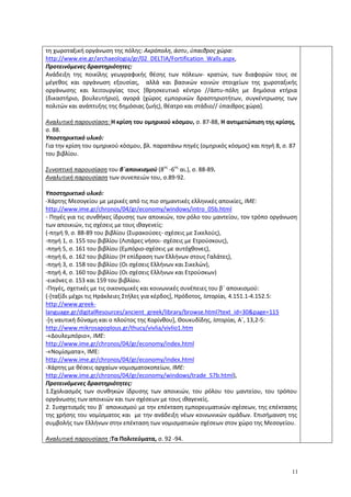 11
τη χωροταξική οργάνωση της πόλης: Ακρόπολη, άστυ, ύπαιθρος χώρα:
http://www.eie.gr/archaeologia/gr/02_DELTIA/Fortification_Walls.aspx,
Προτεινόμενες δραστηριότητες:
Ανάδειξη της ποικίλης γεωγραφικής θέσης των πόλεων- κρατών, των διαφορών τους σε
μέγεθος και οργάνωση εξουσίας, αλλά και βασικών κοινών στοιχείων της χωροταξικής
οργάνωσης και λειτουργίας τους [θρησκευτικό κέντρο //άστυ-πόλη με δημόσια κτήρια
(δικαστήριο, βουλευτήριο), αγορά (χώρος εμπορικών δραστηριοτήτων, συγκέντρωσης των
πολιτών και ανάπτυξης της δημόσιας ζωής), θέατρο και στάδιο// ύπαιθρος χώρα].
Αναλυτική παρουσίαση: Η κρίση του ομηρικού κόσμου, σ. 87-88, Η αντιμετώπιση της κρίσης,
σ. 88.
Υποστηρικτικό υλικό:
Για την κρίση του ομηρικού κόσμου, βλ. παραπάνω πηγές (ομηρικός κόσμος) και πηγή 8, σ. 87
του βιβλίου.
Συνοπτική παρουσίαση του β΄αποικισμού (8ος
-6ος
αι.), σ. 88-89.
Αναλυτική παρουσίαση των συνεπειών του, σ.89-92.
Υποστηρικτικό υλικό:
-Χάρτης Μεσογείου με μερικές από τις πιο σημαντικές ελληνικές αποικίες, ΙΜΕ:
http://www.ime.gr/chronos/04/gr/economy/windows/intro_05b.html
- Πηγές για τις συνθήκες ίδρυσης των αποικιών, τον ρόλο του μαντείου, τον τρόπο οργάνωση
των αποικιών, τις σχέσεις με τους ιθαγενείς:
(-πηγή 9, σ. 88-89 του βιβλίου (Συρακούσες- σχέσεις με Σικελούς),
-πηγή 1, σ. 155 του βιβλίου (Λιπάρες νήσοι- σχέσεις με Ετρούσκους),
-πηγή 5, σ. 161 του βιβλίου (Εμπόριο-σχέσεις με αυτόχθονες),
-πηγή 6, σ. 162 του βιβλίου (Η επίδραση των Ελλήνων στους Γαλάτες),
-πηγή 3, σ. 158 του βιβλίου (Οι σχέσεις Ελλήνων και Σικελών),
-πηγή 4, σ. 160 του βιβλίου (Οι σχέσεις Ελλήνων και Ετρούσκων)
-εικόνες σ. 153 και 159 του βιβλίου.
-Πηγές, σχετικές με τις οικονομικές και κοινωνικές συνέπειες του β΄ αποικισμού:
(-[ταξίδι μέχρι τις Ηράκλειες Στήλες για κέρδος], Ηρόδοτος, Ιστορίαι, 4.151.1-4.152.5:
http://www.greek-
language.gr/digitalResources/ancient_greek/library/browse.html?text_id=30&page=115
-[η ναυτική δύναμη και ο πλούτος της Κορίνθου], Θουκυδίδης, Ιστορίαι, Α΄, 13,2-5:
http://www.mikrosapoplous.gr/thucy/vivlia/vivlio1.htm
-«Δουλεμπόριο», ΙΜΕ:
http://www.ime.gr/chronos/04/gr/economy/index.html
-«Νομίσματα», ΙΜΕ:
http://www.ime.gr/chronos/04/gr/economy/index.html
-Χάρτης με θέσεις αρχαίων νομισματοκοπείων, ΙΜΕ:
http://www.ime.gr/chronos/04/gr/economy/windows/trade_57b.html),
Προτεινόμενες δραστηριότητες:
1.Σχολιασμός των συνθηκών ίδρυσης των αποικιών, του ρόλου του μαντείου, του τρόπου
οργάνωσης των αποικιών και των σχέσεων με τους ιθαγενείς.
2. Συσχετισμός του β΄ αποικισμού με την επέκταση εμπορευματικών σχέσεων, της επέκτασης
της χρήσης του νομίσματος και με την ανάδειξη νέων κοινωνικών ομάδων. Επισήμανση της
συμβολής των Ελλήνων στην επέκταση των νομισματικών σχέσεων στον χώρο της Μεσογείου.
Αναλυτική παρουσίαση :Τα Πολιτεύματα, σ. 92 -94.
 