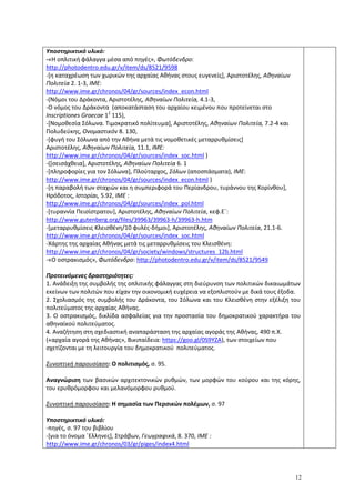 12
Υποστηρικτικό υλικό:
-«Η οπλιτική φάλαγγα μέσα από πηγές», Φωτόδενδρο:
http://photodentro.edu.gr/v/item/ds/8521/9598
-[η καταχρέωση των χωρικών της αρχαίας Αθήνας στους ευγενείς], Αριστοτέλης, Αθηναίων
Πολιτεία 2. 1-3, ΙΜΕ:
http://www.ime.gr/chronos/04/gr/sources/index_econ.html
-(Νόμοι του Δράκοντα, Αριστοτέλης, Αθηναίων Πολιτεία, 4.1-3,
-Ο νόμος του Δράκοντα (αποκατάσταση του αρχαίου κειμένου που προτείνεται στο
Inscriptiones Graecae 12
115),
-[Νομοθεσία Σόλωνα. Τιμοκρατικό πολίτευμα], Αριστοτέλης, Αθηναίων Πολιτεία, 7.2-4 και
Πολυδεύκης, Ονομαστικόν 8. 130,
-[φυγή του Σόλωνα από την Αθήνα μετά τις νομοθετικές μεταρρυθμίσεις]
Αριστοτέλης, Αθηναίων Πολιτεία, 11.1, ΙΜΕ:
http://www.ime.gr/chronos/04/gr/sources/index_soc.html )
-([σεισάχθεια], Αριστοτέλης, Αθηναίων Πολιτεία 6. 1
-[πληροφορίες για τον Σόλωνα], Πλούταρχος, Σόλων (αποσπάσματα), ΙΜΕ:
http://www.ime.gr/chronos/04/gr/sources/index_econ.html )
-[η παραβολή των σταχιών και η συμπεριφορά του Περίανδρου, τυράννου της Κορίνθου],
Ηρόδοτος, Ιστορίαι, 5.92, ΙΜΕ :
http://www.ime.gr/chronos/04/gr/sources/index_pol.html
-[τυραννία Πεισίστρατου], Αριστοτέλης, Αθηναίων Πολιτεία, κεφ.Ε΄:
http://www.gutenberg.org/files/39963/39963-h/39963-h.htm
-[μεταρρυθμίσεις Κλεισθένη/10 φυλές-δήμοι], Αριστοτέλης, Αθηναίων Πολιτεία, 21.1-6.
http://www.ime.gr/chronos/04/gr/sources/index_soc.html
-Χάρτης της αρχαίας Αθήνας μετά τις μεταρρυθμίσεις του Κλεισθένη:
http://www.ime.gr/chronos/04/gr/society/windows/structures_12b.html
-«Ο οστρακισμός», Φωτόδενδρο: http://photodentro.edu.gr/v/item/ds/8521/9549
Προτεινόμενες δραστηριότητες:
1. Ανάδειξη της συμβολής της οπλιτικής φάλαγγας στη διεύρυνση των πολιτικών δικαιωμάτων
εκείνων των πολιτών που είχαν την οικονομική ευχέρεια να εξοπλιστούν με δικά τους έξοδα.
2. Σχολιασμός της συμβολής του Δράκοντα, του Σόλωνα και του Κλεισθένη στην εξέλιξη του
πολιτεύματος της αρχαίας Αθήνας.
3. Ο οστρακισμός, δικλίδα ασφαλείας για την προστασία του δημοκρατικού χαρακτήρα του
αθηναϊκού πολιτεύματος.
4. Αναζήτηση στη σχεδιαστική αναπαράσταση της αρχαίας αγοράς της Αθήνας, 490 π.Χ.
(«αρχαία αγορά της Αθήνας», Βικιπαίδεια: https://goo.gl/0S9YZA), των στοιχείων που
σχετίζονται με τη λειτουργία του δημοκρατικού πολιτεύματος.
Συνοπτική παρουσίαση: Ο πολιτισμός, σ. 95.
Αναγνώριση των βασικών αρχιτεκτονικών ρυθμών, των μορφών του κούρου και της κόρης,
του ερυθρόμορφου και μελανόμορφου ρυθμού.
Συνοπτική παρουσίαση: Η σημασία των Περσικών πολέμων, σ. 97
Υποστηρικτικό υλικό:
-πηγές, σ. 97 του βιβλίου
-[για το όνομα ΄Ελληνες], Στράβων, Γεωγραφικά, 8. 370, ΙΜΕ :
http://www.ime.gr/chronos/03/gr/piges/index4.html
 