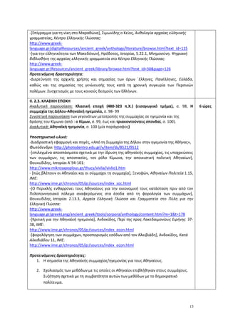 13
-[Επίγραμμα για τη νίκη στο Μαραθώνα], Σιμωνίδης ο Κείος, Ανθολογία αρχαίας ελληνικής
γραμματείας, Κέντρο Ελληνικής Γλώσσας:
http://www.greek-
language.gr/digitalResources/ancient_greek/anthology/literature/browse.html?text_id=115
-[για την ελληνικότητα των Μακεδόνων], Ηρόδοτος, Ιστορίαι, 5.22.1, Μνημοσύνη. Ψηφιακή
βιβλιοθήκη της αρχαίας ελληνικής γραμματεία στο Κέντρο Ελληνικής Γλώσσας:
http://www.greek-
language.gr/Resources/ancient_greek/library/browse.html?text_id=30&page=126
Προτεινόμενη δραστηριότητα:
-Διερεύνηση της αρχικής χρήσης και σημασίας των όρων ΄Ελληνες, Πανέλληνες, Ελλάδα,
καθώς και της σημασίας της γενίκευσής τους κατά τη χρονική συγκυρία των Περσικών
πολέμων. Συσχετισμός με τους κοινούς δεσμούς των Ελλήνων.
ΙΙ. 2.3. ΚΛΑΣΙΚΗ ΕΠΟΧΗ
Αναλυτική παρουσίαση: Κλασική εποχή (480-323 π.Χ.) (εισαγωγικό τμήμα), σ. 98, Η
συμμαχία της Δήλου-Αθηναϊκή ηγεμονία, σ. 98- 99
Συνοπτική παρουσίαση των γεγονότων μετατροπής της συμμαχίας σε ηγεμονία και της
δράσης του Κίμωνα (από : ο Κίμων, σ. 99, έως και τριακοντούντεις σπονδαί, σ. 100).
Αναλυτικά: Αθηναϊκή ηγεμονία, σ. 100 (μία παράγραφος)
Υποστηρικτικό υλικό:
-Διαδραστική εφαρμογή και πηγές, «Από τη Συμμαχία της Δήλου στην ηγεμονία της Αθήνας»,
Φωτόδενδρο: http://photodentro.edu.gr/v/item/ds/8521/9512
-[επιλεγμένα αποσπάσματα σχετικά με την ίδρυση της αθηναϊκής συμμαχίας, τις υποχρεώσεις
των συμμάχων, τις αποστασίες, τον ρόλο Κίμωνα, την αποικιστική πολιτική Αθηναίων],
Θουκυδίδης, Ιστορίαι Α΄94-101:
http://www.mikrosapoplous.gr/thucy/vivlia/vivlio1.htm
- [πώς βλέπουν οι Αθηναίοι και οι σύμμαχοι τη συμμαχία], Ξενοφών, Aθηναίων Πολιτεία 1.15,
ΙΜΕ:
http://www.ime.gr/chronos/05/gr/sources/index_soc.html
-[Ο Περικλής ενθαρρύνει τους Αθηναίους για την οικονομική τους κατάσταση πριν από τον
Πελοποννησιακό πόλεμο αναφερόμενος στα έσοδα από τη φορολογία των συμμάχων],
Θουκυδίδης, Ιστορίαι 2.13.3, Αρχαία Ελληνική Γλώσσα και Γραμματεία στο Πύλη για την
Ελληνική Γλώσσα:
http://www.greek-
language.gr/greekLang/ancient_greek/tools/corpora/anthology/content.html?m=1&t=178
-[Κριτική για την Αθηναϊκή ηγεμονία], Aνδοκίδης, Περί της προς Λακεδαιμονίους Ειρήνης 37-
38, ΙΜΕ:
http://www.ime.gr/chronos/05/gr/sources/index_econ.html
-[φορολόγηση των συμμάχων, προσπορισμός εσόδων από τον Αλκιβιάδη], Aνδοκίδης, Κατά
Αλκιβιάδου 11, ΙΜΕ:
http://www.ime.gr/chronos/05/gr/sources/index_econ.html
Προτεινόμενες δραστηριότητες:
1. Η σημασία της Αθηναϊκής συμμαχίας/ηγεμονίας για τους Αθηναίους.
2. Σχολιασμός των μεθόδων με τις οποίες οι Αθηναίοι επιβλήθηκαν στους συμμάχους.
Συζήτηση σχετικά με τη συμβατότητα αυτών των μεθόδων με το δημοκρατικό
πολίτευμα.
6 ώρες
 