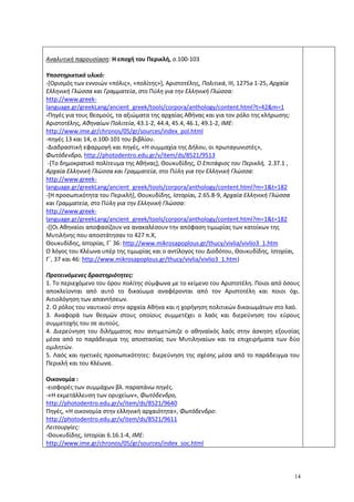 14
Αναλυτική παρουσίαση: Η εποχή του Περικλή, σ.100-103
Υποστηρικτικό υλικό:
-[Ορισμός των εννοιών «πόλις», «πολίτης»], Αριστοτέλης, Πολιτικά, ΙΙΙ, 1275a 1-25, Αρχαία
Ελληνική Γλώσσα και Γραμματεία, στο Πύλη για την Ελληνική Γλώσσα:
http://www.greek-
language.gr/greekLang/ancient_greek/tools/corpora/anthology/content.html?t=42&m=1
-Πηγές για τους θεσμούς, τα αξιώματα της αρχαίας Αθήνας και για τον ρόλο της κλήρωσης:
Αριστοτέλης, Αθηναίων Πολιτεία, 43.1-2, 44.4, 45.4, 46.1, 49.1-2, ΙΜΕ:
http://www.ime.gr/chronos/05/gr/sources/index_pol.html
-πηγές 13 και 14, σ.100-101 του βιβλίου.
-Διαδραστική εφαρμογή και πηγές, «Η συμμαχία της Δήλου, οι πρωταγωνιστές»,
Φωτόδενδρο, http://photodentro.edu.gr/v/item/ds/8521/9513
-[Το δημοκρατικό πολίτευμα της Αθήνας], Θουκυδίδης, Ο Επιτάφιος του Περικλή, 2.37.1 ,
Αρχαία Ελληνική Γλώσσα και Γραμματεία, στο Πύλη για την Ελληνική Γλώσσα:
http://www.greek-
language.gr/greekLang/ancient_greek/tools/corpora/anthology/content.html?m=1&t=182
-[Η προσωπικότητα του Περικλή], Θουκυδίδης, Ιστορίαι, 2.65.8-9, Αρχαία Ελληνική Γλώσσα
και Γραμματεία, στο Πύλη για την Ελληνική Γλώσσα:
http://www.greek-
language.gr/greekLang/ancient_greek/tools/corpora/anthology/content.html?m=1&t=182
-([Οι Αθηναίοι αποφασίζουν να ανακαλέσουν την απόφαση τιμωρίας των κατοίκων της
Μυτιλήνης που αποστάτησαν το 427 π.Χ,
Θουκυδίδης, Ιστορίαι, Γ΄ 36: http://www.mikrosapoplous.gr/thucy/vivlia/vivlio3_1.htm
Ο λόγος του Κλέωνα υπέρ της τιμωρίας και ο αντίλογος του Διοδότου, Θουκυδίδης, Ιστορίαι,
Γ΄, 37 και 46: http://www.mikrosapoplous.gr/thucy/vivlia/vivlio3_1.htm)
Προτεινόμενες δραστηριότητες:
1. Το περιεχόμενο του όρου πολίτης σύμφωνα με το κείμενο του Αριστοτέλη. Ποιοι από όσους
αποκλείονται από αυτό το δικαίωμα αναφέρονται από τον Αριστοτέλη και ποιοι όχι.
Αιτιολόγηση των απαντήσεων.
2. Ο ρόλος του ναυτικού στην αρχαία Αθήνα και η χορήγηση πολιτικών δικαιωμάτων στο λαό.
3. Αναφορά των θεσμών στους οποίους συμμετέχει ο λαός και διερεύνηση του εύρους
συμμετοχής του σε αυτούς.
4. Διερεύνηση του διλήμματος που αντιμετώπιζε ο αθηναϊκός λαός στην άσκηση εξουσίας
μέσα από το παράδειγμα της αποστασίας των Μυτιληναίων και τα επιχειρήματα των δύο
ομιλητών.
5. Λαός και ηγετικές προσωπικότητες: διερεύνηση της σχέσης μέσα από το παράδειγμα του
Περικλή και του Κλέωνα.
Οικονομία :
-εισφορές των συμμάχων βλ. παραπάνω πηγές.
-«Η εκμετάλλευση των ορυχείων», Φωτόδενδρο,
http://photodentro.edu.gr/v/item/ds/8521/9640
Πηγές, «Η οικονομία στην ελληνική αρχαιότητα», Φωτόδενδρο:
http://photodentro.edu.gr/v/item/ds/8521/9611
Λειτουργίες:
-Θουκυδίδης, Ιστορίαι 6.16.1-4, ΙΜΕ:
http://www.ime.gr/chronos/05/gr/sources/index_soc.html
 