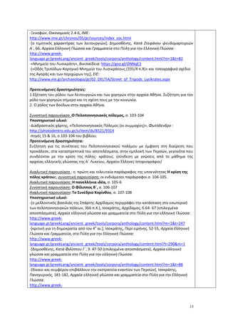 15
-Ξενοφών, Oικονομικός 2.4-6, ΙΜΕ:
http://www.ime.gr/chronos/05/gr/sources/index_soc.html
-[ο τιμητικός χαρακτήρας των λειτουργιών], Δημοσθένης, Κατά Στεφάνου ψευδομαρτυριών
Α΄, 66, Αρχαία Ελληνική Γλώσσα και Γραμματεία στο Πύλη για την Ελληνική Γλώσσα:
http://www.greek-
language.gr/greekLang/ancient_greek/tools/corpora/anthology/content.html?m=1&t=82
-«Μνημείο του Λυσικράτη», Βικιπαίδεια: https://goo.gl/ONNqE3
-[«Οδός Τριπόδων-Χορηγικό Μνημείο του Λυσικράτους (335/4 π.Χ)» και τοπογραφικό σχέδιο
της Αγοράς και των περιχώρων της], ΕΙΕ:
http://www.eie.gr/archaeologia/gr/02_DELTIA/Street_of_Tripods_Lysikrates.aspx
Προτεινόμενες δραστηριότητες:
1.Εξέταση του ρόλου των λειτουργιών και των χορηγών στην αρχαία Αθήνα. Συζήτηση για τον
ρόλο των χορηγών σήμερα και τη σχέση τους με την κοινωνία.
2. Ο ρόλος των δούλων στην αρχαία Αθήνα.
Συνοπτική παρουσίαση :Ο Πελοποννησιακός πόλεμος, σ. 103-104
Υποστηρικτικό υλικό:
-Διαδραστικός χάρτης, «Πελοποννησιακός Πόλεμος (οι συμμαχίες)», Φωτόδενδρο :
http://photodentro.edu.gr/v/item/ds/8521/9314
-πηγές 15 & 16, σ.103-104 του βιβλίου.
Προτεινόμενη δραστηριότητα:
Συζήτηση για τις συνέπειες του Πελοποννησιακού πολέμου με έμφαση στη διαίρεση που
προκάλεσε, στα καταστρεπτικά του αποτελέσματα, στην εμπλοκή των Περσών, γεγονότα που
συνδέονται με την κρίση της πόλης- κράτους. (σύνδεση με γνώσεις από το μάθημα της
αρχαίας ελληνικής γλώσσας της Α΄ Λυκείου, Αρχαίοι Έλληνες Ιστοριογράφοι)
Αναλυτική παρουσίαση : η πρώτη και τελευταία παράγραφος της υποενότητας Η κρίση της
πόλης κράτους, συνοπτική παρουσίαση: οι ενδιάμεσοι παράγραφοι σ. 104-105.
Αναλυτική παρουσίαση: Η πανελλήνια ιδέα, σ. 105-6
Συνοπτική παρουσίαση: Ο Φίλιππος Β΄, σ. 106-107
Αναλυτική παρουσίαση: Το Συνέδριο Κορίνθου, σ. 107-108
Υποστηρικτικό υλικό:
-[ο μελλοντικός βασιλιάς της Σπάρτης Αρχίδαμος περιγράφει την κατάσταση στο εσωτερικό
των πελοποννησιακών πόλεων, 366 π.Χ.], Ισοκράτης, Αρχίδαμος, 6.64- 67 (επιλεγμένα
αποσπάσματα), Αρχαία ελληνική γλώσσα και γραμματεία στο Πύλη για την ελληνική Γλώσσα:
http://www.greek-
language.gr/greekLang/ancient_greek/tools/corpora/anthology/content.html?m=1&t=247
-[κριτική για τη δημοκρατία από τον 4ο
αι.], Ισοκράτης, Περί ειρήνης, 52-55, Αρχαία Ελληνική
Γλώσσα και Γραμματεία, στο Πύλη για την Ελληνική Γλώσσα:
http://www.greek-
language.gr/greekLang/ancient_greek/tools/corpora/anthology/content.html?t=290&m=1
-[Δημοσθένης, Κατά Φιλίππου Γ΄, 9. 47-50 (επιλεγμένα αποσπάσματα), Αρχαία ελληνική
γλώσσα και γραμματεία στο Πύλη για την ελληνική Γλώσσα:
http://www.greek-
language.gr/greekLang/ancient_greek/tools/corpora/anthology/content.html?m=1&t=88
-[δίκαιο και συμφέρον επιβάλλουν την εκστρατεία εναντίον των Περσών], Ισοκράτης,
Πανηγυρικός, 181-182, Αρχαία ελληνική γλώσσα και γραμματεία στο Πύλη για την Ελληνική
Γλώσσα:
http://www.greek-
 