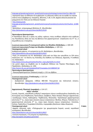 16
language.gr/greekLang/ancient_greek/tools/corpora/anthology/content.html?m=1&t=276
-[προτροπή προς τον Φίλιππο να συμφιλιώσει τις ελληνικές πόλεις και να ηγηθεί του αγώνα
ενάντια στους βαρβάρους], Ισοκράτης, Φίλιππος, 5.30, 5.154, Αρχαία ελληνική γλώσσα και
γραμματεία στο Πύλη για την Ελληνική Γλώσσα:
http://www.greek-
language.gr/greekLang/ancient_greek/tools/corpora/translation/contents.html?author_id=8#t
oc015
-Χρονολόγιο- ιστοριογραμμή Φιλίππου Β΄, Φωτόδενδρο:
http://photodentro.edu.gr/v/item/ds/8521/9159
Προτεινόμενη δραστηριότητα:
Η Πανελλήνια ιδέα και η κρίση της πόλης- κράτους: ποιες συνθήκες οδηγούν στην ανάδυση
της Πανελλήνιας ιδέας και πώς την βλέπουν δύο χαρακτηριστικοί εκπρόσωποι του 4ου
αι., ο
Δημοσθένης και ο Ισοκράτης.
Συνοπτική παρουσίαση:Το οικουμενικό κράτος του Μεγάλου Αλεξάνδρου, σ. 108-109
Αναλυτική παρουσίαση:Το έργο του Μεγάλου Αλεξάνδρου, σ. 109-112.
Υποστηρικτικό υλικό:
Διαδραστικός χάρτης, «Η εκστρατεία του Μ. Αλεξάνδρου», Φωτόδενδρο,
http://photodentro.edu.gr/v/item/ds/8521/9315
-Πηγή, [Η εκστρατεία του Μ. Αλεξάνδρου μέσα από τον λόγο που απευθύνει το 324 στους
στρατιώτες του- τα πλούτη της Ανατολής στη διάθεση των Ελλήνων], Αρριανός, Η ανάβαση
του Αλέξανδρου:
http://www.imma.edu.gr/macher/hm/hm_main.php?el/A1.4.1.html
-[οι μικτοί γάμοι ως σύμβολο για τη συμβίωση Ελλήνων και Περσών Πλουτάρχου, Βίοι
Παράλληλοι. Αλέξανδρος, (σ. 120):
http://anemi.lib.uoc.gr/metadata/0/d/7/metadata-212-0000347.tkl
Προτεινόμενη δραστηριότητα:
-΄Ασκηση/δραστηριότητα 7(κλασική εποχή), σ. 121 του βιβλίου.
Συνοπτική παρουσίαση: Ο πολιτισμός, σ. 112-114
Υποστηρικτικό υλικό:
- Διαδραστική εφαρμογή, «Αθήνα 480-430: Πνευματική και πολιτιστική κίνηση»,
Φωτόδενδρο: http://photodentro.edu.gr/v/item/ds/8521/9161
Αρχιτεκτονική, Πλαστική, ζωγραφική, σ. 114-117.
Λέξεις –κλειδιά:
Ιωνικός, δωρικός, κορινθιακός ρυθμός// αναγνώριση κύριων οικοδομημάτων Ακρόπολης και
λειτουργίας τους (Παρθενώνα, Προπυλαίων, Ερέχθειου, Ναού Απτέρου Νίκης)// αρχιτέκτονας
-οικοδόμημα: Ικτίνος, Καλλικράτης- Παρθενώνας, Μνησικλής- Προπύλαια// χαρακτηριστικά
γλυπτικής 5ου
αι., κύρια έργα //γνώση κύριων εκπροσώπων: Φειδίας, Μύρων, Πολύκλειτος //
χαρακτηριστικά γλυπτικής 4ου
αι., κύρια έργα //γνώση κύριων εκπροσώπων: Λύσιππος,
Σκόπας, Πραξιτέλης // ζωγραφική (Απελλής, τοιχογραφίες βασιλικών τάφων Βεργίνας).
Υποστηρικτικό υλικό:
-Αρχαίος ελληνικός ναός: «Πολυχρωμία» (με χρωματισμένα δωρικό, ιωνικό, κορινθιακό
κιονόκρανο), Φωτόδενδρο:
http://photodentro.edu.gr/v/item/ds/8521/8927
-Εικονική περιήγηση, «Τα μνημεία της Ακρόπολης»,
http://acropolis-virtualtour.gr/el.html
2 ώρες
 