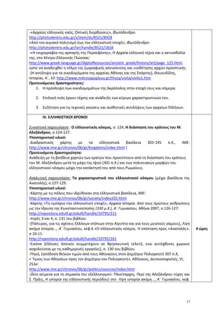 17
-«Αρχαίος ελληνικός ναός; Οπτικές διορθώσεις», Φωτόδενδρο:
http://photodentro.edu.gr/v/item/ds/8521/8928
«Από τον αιγιακό πολιτισμό έως την ελληνιστική εποχή», Φωτόδενδρο:
http://photodentro.edu.gr/lor/handle/8521/1818
-«Η τοιχογραφία της αρπαγής της Περσεφόνης», Η Αρχαία ελληνική τέχνη και η ακτινοβολία
της, στο Κέντρο Ελληνικής Γλώσσας:
http://www.greek-language.gr/digitalResources/ancient_greek/history/art/page_125.html,
ώστε να αναδειχθεί η τόλμη της ζωγραφικής απεικόνισης και υιοθέτησης αρχών προοπτικής.
-[Η αντίληψη για τα οικοδομήματα της αρχαίας Αθήνας και της Σπάρτης], Θουκυδίδης,
Ιστορίαι, Α΄, 10: http://www.mikrosapoplous.gr/thucy/vivlia/vivlio1.htm
Προτεινόμενες δραστηριότητες:
1. Η πρόσληψη των οικοδομημάτων της Ακρόπολης στην εποχή τους και σήμερα.
2. Επιλογή ενός έργου τέχνης και ανάδειξη των κύριων χαρακτηριστικών του.
3. Συζήτηση για τις τεχνικές γνώσεις και αισθητικές αντιλήψεις των αρχαίων Ελλήνων.
ΙΙΙ. ΕΛΛΗΝΙΣΤΙΚΟΙ ΧΡΟΝΟΙ
Συνοπτική παρουσίαση : Ο ελληνιστικός κόσμος, σ. 124, Η διάσπαση του κράτους του Μ.
Αλεξάνδρου, σ.124-127.
Υποστηρικτικό υλικό:
-Διαδραστικός χάρτης με τα ελληνιστικά βασίλεια 303-145 π.Χ., ΙΜΕ:
http://www.ime.gr/chronos/06/gr/kingdoms/index.html )
Προτεινόμενη δραστηριότητα:
Ανάδειξη με τη βοήθεια χαρτών των κρατών που προκύπτουν από τη διάσπαση του κράτους
του Μ. Αλεξάνδρου μετά τη μάχη της Ιψού (301 π.Χ.) και των πολιτειακών μορφών του
ελληνιστικού κόσμου μέχρι την κατάκτησή του από τους Ρωμαίους.
Αναλυτική παρουσίαση: Τα χαρακτηριστικά του ελληνιστικού κόσμου (μέχρι βασίλεια της
Ανατολής), σ.127-129.
Υποστηρικτικό υλικό:
-Χάρτης με τις πόλεις που ιδρύθηκαν στα ελληνιστικά βασίλεια, ΙΜΕ:
http://www.ime.gr/chronos/06/gr/society/index202.html
-Χάρτης «Το εμπόριο την ελληνιστική εποχή», Αρχαία Ιστορία. Από τους πρώτους ανθρώπους
ως την ίδρυση της Κωνσταντινούπολης (330 μ.Χ.), Α΄ Γυμνασίου, Αθήνα 2007, σ.126-127:
http://repository.edulll.gr/edulll/handle/10795/211
-πηγές 3 και 4, σ. 131 του βιβλίου
-[Πάπυρος, για τις σχέσεις Ελλήνων-ντόπιων στην Αίγυπτο και για τους μεικτούς γάμους], Λίγη
ακόμη Ιστορία..., Α΄ Γυμνασίου, κεφ.6 «Ο ελληνιστικός κόσμος. Η επέκταση προς «Ανατολάς»,
σ.10-11:
http://repository.edulll.gr/edulll/handle/10795/261
-Εικόνα [έλληνες άποικοι συμμετέχουν σε θρησκευτική τελετή, ενώ αυτόχθονες χωρικοί
ασχολούνται με τις καθημερινές εργασίες], σ. 130 του βιβλίου.
-Πηγή, [απόδοση θεϊκών τιμών από τους Αθηναίους στον Δημήτριο Πολιορκητή 307 π.Χ,
«΄Υμνος των Αθηναίων προς τον Δημήτριο τον Πολιορκητή», Αθήναιος, Δειπνοσοφιστές, VI,
253e:
http://www.ime.gr/chronos/06/gr/politics/sources/index.html
-[δύο κείμενα για τη σημασία του εξελληνισμού: Πλούταρχος, Περί της Αλεξάνδρου τύχης και
Σ. Πράις, Η ιστορία της ελληνιστικής περιόδου] στο Λίγη ιστορία ακόμη..., Α΄ Γυμνασίου, κεφ.
4 ώρες
 