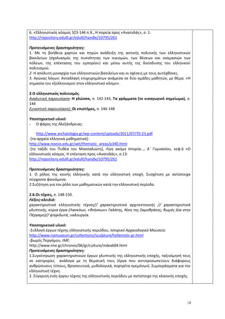 18
6. «Ελληνιστικός κόσμος 323-146 π.Χ., Η πορεία προς «Ανατολάς», σ. 1:
http://repository.edulll.gr/edulll/handle/10795/261
Προτεινόμενες δραστηριότητες:
1. Με τη βοήθεια χαρτών και πηγών ανάδειξη της αστικής πολιτικής των ελληνιστικών
βασιλείων (σχολιασμός της πυκνότητας των οικισμών, των θέσεων και ονομασιών των
πόλεων, της επέκτασης του εμπορίου) και μέσω αυτής της διείσδυσης του ελληνικού
πολιτισμού.
2. Η απόλυτη μοναρχία των ελληνιστικών βασιλείων και οι σχέσεις με τους αυτόχθονες.
3. Αγώνας λόγων: Ανταλλαγή επιχειρημάτων ανάμεσα σε δύο ομάδες μαθητών, με θέμα: «Η
σημασία του εξελληνισμού στον ελληνιστικό κόσμο».
2.Ο ελληνιστικός πολιτισμός.
Αναλυτική παρουσίαση: Η γλώσσα, σ. 142-143, Τα γράμματα (το εισαγωγικό σημείωμα), σ.
144
Συνοπτική παρουσίαση): Οι επιστήμες, σ. 146-148
Υποστηρικτικό υλικό:
- Ο φάρος της Αλεξάνδρειας:
http://www.archaiologia.gr/wp-content/uploads/2011/07/70-23.pdf
-[τα αρχαία ελληνικά μαθηματικά]:
http://www.noesis.edu.gr/aet/thematic_areas/p340.html
-[το ταξίδι του Πυθέα του Μασσαλιώτη], Λίγη ακόμη Ιστορία..., Α΄ Γυμνασίου, κεφ.6 «Ο
ελληνιστικός κόσμος. Η επέκταση προς «Ανατολάς», σ.13:
http://repository.edulll.gr/edulll/handle/10795/261
Προτεινόμενες δραστηριότητες:
1. Ο ρόλος της κοινής ελληνικής κατά την ελληνιστική εποχή. Συσχέτιση με αντίστοιχα
σύγχρονα φαινόμενα.
2.Συζήτηση για τον ρόλο των μαθηματικών κατά την ελληνιστική περίοδο.
2.6.Οι τέχνες, σ. 148-150.
Λέξεις-κλειδιά:
χαρακτηριστικά ελληνιστικής τέχνης// χαρακτηριστικά αρχιτεκτονικής // χαρακτηριστικά
γλυπτικής, κύρια έργα (Λαοκόων, «θνήσκων» Γαλάτης, Νίκη της Σαμοθράκης, βωμός Δία στην
Πέργαμο)// ψηφιδωτά, υαλουργία.
Υποστηρικτικό υλικό:
-Συλλογή έργων τέχνης ελληνιστικής περιόδου, Ιστορικό Αρχαιολογικό Μουσείο:
http://www.namuseum.gr/collections/sculpture/hellenistic-gr.html
-βωμός Περγάμου, ΙΜΕ:
http://www.ime.gr/chronos/06/gr/culture/index604.html
Προτεινόμενες δραστηριότητες:
1.Συγκέντρωση χαρακτηριστικών έργων γλυπτικής της ελληνιστικής εποχής, ταξινόμησή τους
σε κατηγορίες ανάλογα με τη θεματική τους (έργα που αντιπροσωπεύουν διάφορους
ανθρώπινους τύπους, θρησκευτικά, μυθολογικά, πορτρέτα ηγεμόνων). Συμπεράσματα για την
ελληνιστική τέχνη.
2. Σύγκριση ενός έργου τέχνης της ελληνιστικής περιόδου με αντίστοιχο της κλασικής εποχής.
 