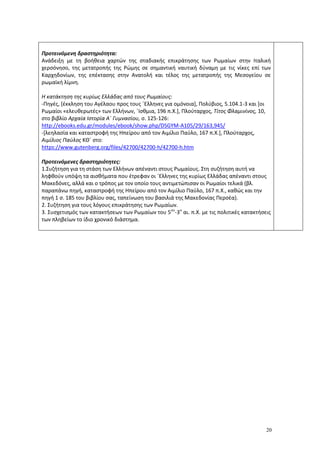 20
Προτεινόμενη δραστηριότητα:
Ανάδειξη με τη βοήθεια χαρτών της σταδιακής επικράτησης των Ρωμαίων στην Ιταλική
χερσόνησο, της μετατροπής της Ρώμης σε σημαντική ναυτική δύναμη με τις νίκες επί των
Καρχηδονίων, της επέκτασης στην Ανατολή και τέλος της μετατροπής της Μεσογείου σε
ρωμαϊκή λίμνη.
Η κατάκτηση της κυρίως Ελλάδας από τους Ρωμαίους:
-Πηγές, [έκκληση του Αγέλαου προς τους ΄Ελληνες για ομόνοια], Πολύβιος, 5.104.1-3 και [οι
Ρωμαίοι «ελευθερωτές» των Ελλήνων, ΄Ισθμια, 196 π.Χ.], Πλούταρχος, Τίτος Φλαμινίνος, 10,
στο βιβλίο Αρχαία Ιστορία Α΄ Γυμνασίου, σ. 125-126:
http://ebooks.edu.gr/modules/ebook/show.php/DSGYM-A105/29/163,945/
-[λεηλασία και καταστροφή της Ηπείρου από τον Αιμίλιο Παύλο, 167 π.Χ.], Πλούταρχος,
Αιμίλιος Παύλος ΚΘ΄ στο:
https://www.gutenberg.org/files/42700/42700-h/42700-h.htm
Προτεινόμενες δραστηριότητες:
1.Συζήτηση για τη στάση των Ελλήνων απέναντι στους Ρωμαίους. Στη συζήτηση αυτή να
ληφθούν υπόψη τα αισθήματα που έτρεφαν οι ΄Ελληνες της κυρίως Ελλάδας απέναντι στους
Μακεδόνες, αλλά και ο τρόπος με τον οποίο τους αντιμετώπισαν οι Ρωμαίοι τελικά (βλ.
παραπάνω πηγή, καταστροφή της Ηπείρου από τον Αιμίλιο Παύλο, 167 π.Χ., καθώς και την
πηγή 1 σ. 185 του βιβλίου σας, ταπείνωση του βασιλιά της Μακεδονίας Περσέα).
2. Συζήτηση για τους λόγους επικράτησης των Ρωμαίων.
3. Συσχετισμός των κατακτήσεων των Ρωμαίων του 5ου
-3ο
αι. π.Χ. με τις πολιτικές κατακτήσεις
των πληβείων το ίδιο χρονικό διάστημα.
 