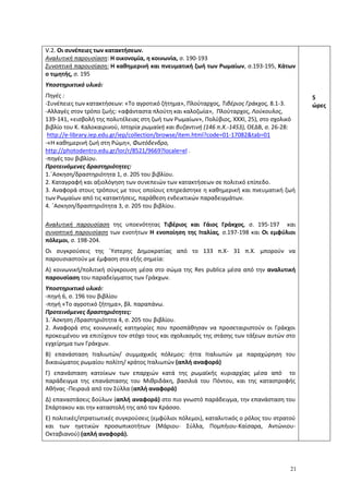 21
V.2. Oι συνέπειες των κατακτήσεων.
Αναλυτική παρουσίαση: Η οικονομία, η κοινωνία, σ. 190-193
Συνοπτική παρουσίαση: Η καθημερινή και πνευματική ζωή των Ρωμαίων, σ.193-195, Κάτων
ο τιμητής, σ. 195
Υποστηρικτικό υλικό:
Πηγές :
-Συνέπειες των κατακτήσεων: «Το αγροτικό ζήτημα», Πλούταρχος, Τιβέριος Γράκχος, 8.1-3.
-Αλλαγές στον τρόπο ζωής: «αφάνταστα πλούτη και καλοζωία», Πλούταρχος, Λούκουλος,
139-141, «εισβολή της πολυτέλειας στη ζωή των Ρωμαίων», Πολύβιος, ΧΧΧΙ, 25), στο σχολικό
βιβλίο του Κ. Καλοκαιρινού, Ιστορία ρωμαϊκή και βυζαντινή (146 π.Χ.-1453), ΟΕΔΒ, σ. 26-28:
http://e-library.iep.edu.gr/iep/collection/browse/item.html?code=01-17082&tab=01
-«H καθημερινή ζωή στη Ρώμη», Φωτόδενδρο,
http://photodentro.edu.gr/lor/r/8521/9669?locale=el .
-πηγές του βιβλίου.
Προτεινόμενες δραστηριότητες:
1.΄Ασκηση/δραστηριότητα 1, σ. 205 του βιβλίου.
2. Καταγραφή και αξιολόγηση των συνεπειών των κατακτήσεων σε πολιτικό επίπεδο.
3. Αναφορά στους τρόπους με τους οποίους επηρεάστηκε η καθημερική και πνευματική ζωή
των Ρωμαίων από τις κατακτήσεις, παράθεση ενδεικτικών παραδειγμάτων.
4. ΄Ασκηση/δραστηριότητα 3, σ. 205 του βιβλίου.
Αναλυτική παρουσίαση της υποενότητας Τιβέριος και Γάιος Γράκχος, σ. 195-197 και
συνοπτική παρουσίαση των ενοτήτων Η ενοποίηση της Ιταλίας, σ.197-198 και Οι εμφύλιοι
πόλεμοι, σ. 198-204.
Οι συγκρούσεις της ΄Υστερης Δημοκρατίας από το 133 π.Χ- 31 π.Χ. μπορούν να
παρουσιαστούν με έμφαση στα εξής σημεία:
Α) κοινωνική/πολιτική σύγκρουση μέσα στο σώμα της Res publica μέσα από την αναλυτική
παρουσίαση του παραδείγματος των Γράκχων.
Υποστηρικτικό υλικό:
-πηγή 6, σ. 196 του βιβλίου
-πηγή «Το αγροτικό ζήτημα», βλ. παραπάνω.
Προτεινόμενες δραστηριότητες:
1.΄Ασκηση /δραστηριότητα 4, σ. 205 του βιβλίου.
2. Αναφορά στις κοινωνικές κατηγορίες που προσπάθησαν να προσεταιριστούν οι Γράκχοι
προκειμένου να επιτύχουν τον στόχο τους και σχολιασμός της στάσης των τάξεων αυτών στο
εγχείρημα των Γράκχων.
Β) επανάσταση Ιταλιωτών/ συμμαχικός πόλεμος: ήττα Ιταλιωτών με παραχώρηση του
δικαιώματος ρωμαίου πολίτη/ κράτος Ιταλιωτών (απλή αναφορά)
Γ) επανάσταση κατοίκων των επαρχιών κατά της ρωμαϊκής κυριαρχίας μέσα από το
παράδειγμα της επανάστασης του Μιθριδάκη, βασιλιά του Πόντου, και της καταστροφής
Αθήνας -Πειραιά από τον Σύλλα (απλή αναφορά)
Δ) επαναστάσεις δούλων (απλή αναφορά) στο πιο γνωστό παράδειγμα, την επανάσταση του
Σπάρτακου και την καταστολή της από τον Κράσσο.
Ε) πολιτικές/στρατιωτικές συγκρούσεις (εμφύλιοι πόλεμοι), καταλυτικός ο ρόλος του στρατού
και των ηγετικών προσωπικοτήτων (Μάριου- Σύλλα, Πομπήιου-Καίσαρα, Αντώνιου-
Οκταβιανού) (απλή αναφορά).
5
ώρες
 