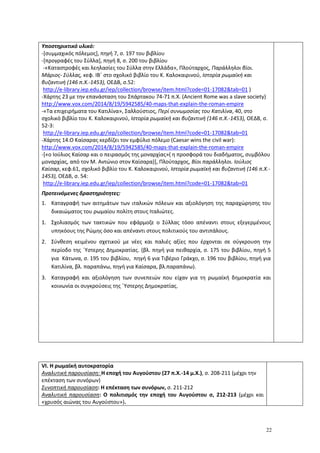 22
Υποστηρικτικό υλικό:
-[συμμαχικός πόλεμος], πηγή 7, σ. 197 του βιβλίου
-[προγραφές του Σύλλα], πηγή 8, σ. 200 του βιβλίου
-«Καταστροφές και λεηλασίες του Σύλλα στην Ελλάδα», Πλούταρχος, Παράλληλοι βίοι.
Μάριος- Σύλλας, κεφ. ΙΒ΄ στο σχολικό βιβλίο του Κ. Καλοκαιρινού, Ιστορία ρωμαϊκή και
βυζαντινή (146 π.Χ.-1453), ΟΕΔΒ, σ.52:
http://e-library.iep.edu.gr/iep/collection/browse/item.html?code=01-17082&tab=01 )
-Xάρτης 23 με την επανάσταση του Σπάρτακου 74-71 π.Χ. (Ancient Rome was a slave society)
http://www.vox.com/2014/8/19/5942585/40-maps-that-explain-the-roman-empire
-«Τα επιχειρήματα του Κατιλίνα», Σαλλούστιος, Περί συνωμοσίας του Κατιλίνα, 40, στο
σχολικό βιβλίο του Κ. Καλοκαιρινού, Ιστορία ρωμαϊκή και βυζαντινή (146 π.Χ.-1453), ΟΕΔΒ, σ.
52-3:
http://e-library.iep.edu.gr/iep/collection/browse/item.html?code=01-17082&tab=01
-Χάρτης 14.Ο Καίσαρας κερδίζει τον εμφύλιο πόλεμο (Caesar wins the civil war):
http://www.vox.com/2014/8/19/5942585/40-maps-that-explain-the-roman-empire
-[«ο Ιούλιος Καίσαρ και ο πειρασμός της μοναρχίας»( η προσφορά του διαδήματος, συμβόλου
μοναρχίας, από τον Μ. Αντώνιο στον Καίσαρα)], Πλούταρχος, Βίοι παράλληλοι. Ιούλιος
Καίσαρ, κεφ.61, σχολικό βιβλίο του Κ. Καλοκαιρινού, Ιστορία ρωμαϊκή και βυζαντινή (146 π.Χ.-
1453), ΟΕΔΒ, σ. 54:
http://e-library.iep.edu.gr/iep/collection/browse/item.html?code=01-17082&tab=01
Προτεινόμενες δραστηριότητες:
1. Καταγραφή των αιτημάτων των ιταλικών πόλεων και αξιολόγηση της παραχώρησης του
δικαιώματος του ρωμαίου πολίτη στους Ιταλιώτες.
1. Σχολιασμός των τακτικών που εφάρμοζε ο Σύλλας τόσο απέναντι στους εξεγερμένους
υπηκόους της Ρώμης όσο και απέναντι στους πολιτικούς του αντιπάλους.
2. Σύνθεση κειμένου σχετικού με νέες και παλιές αξίες που έρχονται σε σύγκρουση την
περίοδο της ΄Υστερης Δημοκρατίας. (βλ. πηγή για πειθαρχία, σ. 175 του βιβλίου, πηγή 5
για Κάτωνα, σ. 195 του βιβλίου, πηγή 6 για Τιβέριο Γράκχο, σ. 196 του βιβλίου, πηγή για
Κατιλίνα, βλ. παραπάνω, πηγή για Καίσαρα, βλ.παραπάνω).
3. Καταγραφή και αξιολόγηση των συνεπειών που είχαν για τη ρωμαϊκή δημοκρατία και
κοινωνία οι συγκρούσεις της ΄Υστερης Δημοκρατίας.
VI. H ρωμαϊκή αυτοκρατορία
Αναλυτική παρουσίαση: Η εποχή του Αυγούστου (27 π.Χ.-14 μ.Χ.), σ. 208-211 (μέχρι την
επέκταση των συνόρων)
Συνοπτική παρουσίαση: Η επέκταση των συνόρων, σ. 211-212
Αναλυτική παρουσίαση: Ο πολιτισμός την εποχή του Αυγούστου σ, 212-213 (μέχρι και
«χρυσός αιώνας του Αυγούστου»).
 