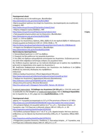 23
Υποστηρικτικό υλικό:
-«Ο Αύγουστος και το νέο πολίτευμα», Φωτόδενδρο:
http://photodentro.edu.gr/v/item/ds/8521/8827
-Χάρτης ρωμαϊκού κράτους την εποχή του Αυγούστου, (αυτοκρατορικές και συγκλητικές
επαρχίες), ΙΜΕ:
http://www.ime.gr/chronos/07/gr/politics/index52.html
-«Χάρτης επαρχιών κυρίως Ελλάδας», ΙΜΕ:
http://www.ime.gr/chronos/07/gr/economy/index11.html
-«Τρία ρωμαϊκά κείμενα μιλούν για τον Αύγουστο», Φωτόδενδρο:
http://photodentro.edu.gr/v/item/ds/8521/9603
-πηγή 1, σ. 210 του βιβλίου
-[Εγκώμιο του Αυγούστου], Οράτιος, Ωδές, βιβλίο 4,15 στο σχολικό βιβλίο Κ. Καλοκαιρινού,
Ιστορία ρωμαϊκή και βυζαντινή (146 π.Χ.-1453), ΟΕΔΒ, σ. 79:
http://e-library.iep.edu.gr/iep/collection/browse/item.html?code=01-17082&tab=01
-«Η καμέα του Οκταβιανού Αυγούστου», Φωτόδενδρο:
http://photodentro.edu.gr/lor/handle/8521/9346
Προτεινόμενες δραστηριότητες:
1. Άσκηση/δραστηριότητα 1, σ.227 του βιβλίου.
2. Σύγκριση της Res publica με την ηγεμονία Αυγούστου.
3. Στις Ωδές του Οράτιου εγκωμιάζονται επιτεύγματα του Αυγούστου. Συζήτηση για το αν
και κατά πόσο εκφράζουν αντίστοιχες ανάγκες του ρωμαϊκού λαού.
4α. Σύνθεση κειμένου σχετικού με την πολιτική ιδεολογία για το κράτος που προβάλλεται
μέσα από τις παραστάσεις στην καμέα του Αυγούστου ή
4β. Αναζήτηση διαφορετικών απεικονίσεων του Αυγούστου στο διαδίκτυο ή σε βιβλία.
Ανάδειξη της πολιτικής ιδεολογίας που προβάλλουν.
Ενδεικτικά:
-[Χάλκινο άγαλμα Αυγούστου], Εθνικό Αρχαιολογικό Μουσείο:
http://www.namuseum.gr/collections/sculpture/roman/roman02-gr.html
-[΄Αγαλμα του Αυγούστου], Αρχαιολογικό Μουσείο Θεσσαλονίκης:
http://odysseus.culture.gr/h/4/gh430.jsp?obj_id=8164
-[Αύγουστος prima porta], Moυσεία Βατικανού:
http://mv.vatican.va/4_ES/pages/z-Patrons/MV_Patrons_04_03.html
Συνοπτική παρουσίαση: Οι διάδοχοι του Αυγούστου (14-193 μ.Χ.), σ. 214-219, εκτός από
τα ακόλουθα που θα διδαχθούν με αναλυτική παρουσίαση: Από το διάταγμα Καρακάλλα
και τη σημασία του, σ. 215, μέχρι και τους νομοδιδάσκαλους, σ.216.
Υποστηρικτικό υλικό:
-χάρτης «4. Η ρωμαϊκή αυτοκρατορία το 117 μ.Χ (The provinces of Rome in 117 AD)»:
http://www.vox.com/2014/8/19/5942585/40-maps-that-explain-the-roman-empire
-«Οι εμπορικοί δρόμοι στο ρωμαϊκό κράτος τον 2ο
αι. μ.Χ.», Λίγη ακόμη Ιστορία..., Α΄
Γυμνασίου, κεφ. 7«Η Ρώμη και ο ελληνικός κόσμος.146 π.Χ.-330 μ.Χ.», σ. 30:
http://repository.edulll.gr/edulll/handle/10795/261
-«Οι διεθνείς εμπορικοί δρόμοι τον 1ο
και 2ο
αι. μ.Χ», Αρχαία Ιστορία. Από τους πρώτους
ανθρώπους ως την ίδρυση της Κωνσταντινούπολης (330 μ.Χ.), Α΄ Γυμνασίου, Αθήνα 2007,
σ.141:
http://repository.edulll.gr/edulll/handle/10795/211
-«Υποχρεώσεις ρωμαίου διοικητή», Πανδέκτης 1, Λίγη ακόμη Ιστορία..., Α΄ Γυμνασίου, κεφ.
7«Η Ρώμη και ο ελληνικός κόσμος.146 π.Χ.-330 μ.Χ.», σ. 27:
3 ώρες
 