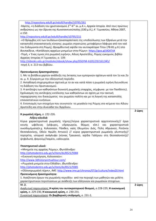 24
http://repository.edulll.gr/edulll/handle/10795/261
-Xάρτης, «η διάδοση του χριστιανισμού.1ος
-6ος
αι. μ.Χ.», Αρχαία Ιστορία. Από τους πρώτους
ανθρώπους ως την ίδρυση της Κωνσταντινούπολης (330 μ.Χ.), Α΄ Γυμνασίου, Αθήνα 2007,
σ.150:
http://repository.edulll.gr/edulll/handle/10795/211
-«Ο θρίαμβος επί των Ιουδαίων»[αναπαράσταση της υποδούλωσης των Εβραίων μετά την
καταστολή επαναστατικής κίνησης: ρωμαίοι στρατιώτες μεταφέρουν λάφυρα από τον ναό
του Σολομώντα στη Ρώμη], Θριαμβευτική αψίδα του αυτοκράτορα Τίτου (78-81 μ.Χ.) στο
Βικιπαίδεια, «Κατάλογος αρχαίων μνημείων στην Ρώμη»: https://goo.gl/dGK7xX
-Πηγή, «΄Ενας ύμνος στη ρωμαϊκή ειρήνη», Αίλιος Αριστείδης, Ρώμης εγκώμιον, βιβλίο
Αρχαίας Ιστορίας Α΄Γυμνασίου, σ. 139:
http://ebooks.edu.gr/modules/ebook/show.php/DSGYM-A105/29/163,945/
-πηγή 3, σ. 213 του βιβλίου.
Προτεινόμενες δραστηριότητες:
1. Με τη βοήθεια χαρτών ανάδειξη της έκτασης των εμπορικών σχέσεων κατά τον 1ο και 2ο
αι. μ. Χ. Σύγκριση με την ελληνιστική περίοδο.
2. Ανταλλαγή επιχειρημάτων σχετικά με το αν και κατά πόσο η ρωμαϊκή ειρήνη διευκόλυνε
τη διάδοση του Χριστιανισμού.
3. Η αντίληψη των καθηκόντων διοικητή ρωμαϊκής επαρχίας, σύμφωνα με τον Πανδέκτη1.
Σχολιασμός της αντίληψης εκτέλεσης των καθηκόντων σε σχέση με την τακτική
παραχώρησης του δικαιώματος του ρωμαίου πολίτη και με τη λογική της καταστολής
επαναστατικών κινήσεων.
4. Εντοπισμός των στοιχείων που συνιστούν το μεγαλείο της Ρώμης στο κείμενο του Αίλιου
Αριστείδη και στην Αινειάδα του Βιργίλιου.
Η ρωμαϊκή τέχνη, σ. 222-226.
Λέξεις-κλειδιά:
Κύρια χαρακτηριστικά ρωμαϊκής τέχνης//κύρια χαρακτηριστικά αρχιτεκτονικής// έργα
κοινής ωφέλειας (γέφυρες, υδραγωγεία, θέρμες κλπ.) και χαρακτηριστικά
οικοδομήματα(π.χ. Κολοσσαίο, Πάνθεο, ναός Ολυμπίου Διός, Πύλη Αδριανού, Ροτόντα
Θεσσαλονίκης, Ωδείο Ηρώδη Αττικού) // κύρια χαρακτηριστικά ρωμαϊκής γλυπτικής//
πορτρέτα, ιστορικό ανάγλυφο (κίονας Τραιανού, αψίδα Γαλέριου στη Θεσσαλονίκη)//
ψηφιδωτά, φαγιούμ//καμέοι, υαλουργία.
Υποστηρικτικό υλικό:
-«Mνημεία της αρχαίας Ρώμης», Φωτόδενδρο:
http://photodentro.edu.gr/v/item/ds/8521/9384
-«Εικονική περιήγηση, Κολοσσαίο»:
http://www.3dhistoryvirtualtour.com/
-«Ρωμαϊκά μνημεία στην Ελλάδα», Φωτόδενδρο:
http://photodentro.edu.gr/v/item/ds/8521/9385
-«Ελληνορωμαϊκή τέχνη», ΙΜΕ: http://www.ime.gr/chronos/07/gr/culture/index20.html
Προτεινόμενη δραστηριότητα:
1. Αναζήτηση έργων της ρωμαϊκής περιόδου από την περιοχή των μαθητών και μελέτη
χαρακτηριστικών περιπτώσεων με ανάδειξη των ελληνικών και ρωμαϊκών στοιχείων.
2 ώρες
VI. 2.
Αναλυτική παρουσίαση: Η κρίση του αυτοκρατορικού θεσμού, σ.228-229, Η οικονομική
κρίση, σ. 229-230, Η κοινωνική κρίση, σ. 230-231.
Συνοπτική παρουσίαση: Οι βαρβαρικές επιδρομές, σ. 231-2.
2 ώρες
 