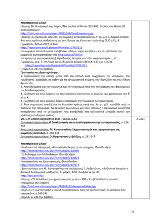 25
Υποστηρικτικό υλικό:
-Χάρτης 30, Η παρακμή της Ρώμης/Τhe decline of Rome (235-285: άνοδος στο θρόνο 20
αυτοκρατόρων):
http://cdn1.vox-cdn.com/assets/4875548/DeadEmperors.jpg
-Χάρτης, οι εξωτερικές απειλές, «η ρωμαϊκή αυτοκρατορία τον 3ο
αι. μ.Χ.», Αρχαία Ιστορία.
Από τους πρώτους ανθρώπους ως την ίδρυση της Κωνσταντινούπολης (330 μ.Χ.), Α΄
Γυμνασίου, Αθήνα 2007, σ.146:
http://repository.edulll.gr/edulll/handle/10795/211
-Eπιλεγμένα αποσπάσματα από βίντεο, «Ρώμη: ισχύς και δόξα», επ. 6, «Η πτώση της
ρωμαϊκής αυτοκρατορίας» στο http://goo.gl/s2H3Jy
-[Η κρίση της αυτοκρατορίας], Ηρωδιανός, Ιστορία, στο Λίγη ακόμη Ιστορία..., Α΄
Γυμνασίου, κεφ. 7. «Η Ρώμη και ο ελληνικός κόσμος.146 π.Χ.-330 μ.Χ.», σ. 34:
http://repository.edulll.gr/edulll/handle/10795/261
-Πηγή 2, σ. 231 του βιβλίου.
Προτεινόμενες δραστηριότητες:
1. Παρουσίαση της κρίσης μέσα από την οπτική ενός συγχρόνου της ιστορικού, του
Ηρωδιανού. Διαφορές σε σχέση με τα εγκωμιαστικά κείμενα του Βιργιλίου και του Αίλιου
Αριστείδη.
2. Αποτελέσματα για την κοινωνία και την οικονομία από την επικράτηση του φαινομένου
της δουλοπαροικίας.
3. Συζήτηση για τους λόγους για τους οποίους εντείνονται οι διώξεις των χριστιανών τον 3ο
αι. μ.Χ.
4. Συζήτηση για τους κύριους λόγους παρακμής της Ρωμαϊκής Αυτοκρατορίας.
5. Μια σημαντική απειλή για το Ρωμαϊκό κράτος κατά τον 3ο αι. μ.Χ. προήλθε από το
βασίλειο της Παλμύρας. Διερεύνηση των λόγων για τους οποίους η παγκόσμια κοινότητα
σοκαρίστηκε από τη μεταχείριση που επεφύλαξε στα πολιτιστικά μνημεία αυτού του
κράτους το Ισλαμικό κράτος.
VII. 1. H ύστερη αρχαιότητα (4ος - 6ος αι. μ.Χ.)
Συνοπτική παρουσίαση:Ο Διοκλητιανός και η αναδιοργάνωση της αυτοκρατορίας, σ. 236-
238
Αναλυτική παρουσίαση: Μ. Κωνσταντίνος: Εκχριστιανισμός και ισχυροποίηση της
ρωμαϊκής Ανατολής, σ. 238-241
Συνοπτική παρουσίαση: Οι θρησκευτικές εξελίξεις, σ. 241-247.
Υποστηρικτικό υλικό:
- διαδραστική εφαρμογή, «Ρωμαϊκή διοίκηση, η «τετραρχία», Φωτόδενδρο:
http://photodentro.edu.gr/v/item/ds/8521/8809
-Το διάταγμα των Μεδιολάνων, Φωτόδενδρο:
http://photodentro.edu.gr/v/item/ds/8521/8821
-Κωνσταντίνος και Χριστιανισμός, Φωτόδενδρο:
http://photodentro.edu.gr/v/item/ds/8521/9471
- [απεικονίσεις του Μ. Κωνσταντίνου σε νομίσματα], Γ. Λεβενιώτης, «Βυζαντινή Ιστορία Ι»,
Ανοικτά Ακαδημαϊκά μαθήματα, Α΄ μέρος, ΑΠΘ, διαφάνεια αρ. 43:
http://goo.gl/IixKZs
-Χάρτης «25.Η διάδοση του χριστιανισμού μετά το 300 μ.Χ.» (Christianity spreads
throughout the empire)
http://cdn3.vox-cdn.com/assets/4836822/Mapspreadofxity.jpg
-πηγή 3, «Η «μεταστροφή» του Μ. Κωνσταντίνου προς το χριστιανισμό: Οι απόψεις δύο
ιστορικών», σ.240-241.
-πηγή 6, σ. 246 του βιβλίου
2 ώρες
 
