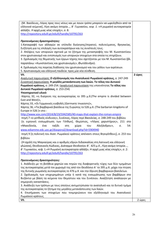 26
-[Μ. Βασίλειος, Λόγος προς τους νέους και με ποιον τρόπο μπορούν να ωφεληθούν από τα
ελληνικά κείμενα], Λίγη ακόμη Ιστορία..., Β΄ Γυμνασίου, κεφ. 1. «Η ρωμαϊκή αυτοκρατορία
αλλάζει. Η αρχή μιας νέας εποχής», σ. 8:
http://repository.edulll.gr/edulll/handle/10795/263
Προτεινόμενες δραστηριότητες:
1.Καταγραφή των αλλαγών σε επίπεδο διοίκησης/στρατού, πολιτεύματος, θρησκείας.
Συζήτηση για τις επιλογές των αυτοκρατόρων και τις συνέπειές τους.
2. Απόψεις των ιστορικών σχετικά με το ζήτημα της μεταστροφής του Μ. Κωνσταντίνου
στον χριστιανισμό και εντοπισμός των ιστορικών στοιχείων στα οποία τις στηρίζουν.
3. Σχολιασμός της θεματικής των έργων τέχνης που σχετίζονται με τον Μ. Κωνσταντίνο (βλ.
παραπάνω: «Κωνσταντίνος και χριστιανισμός», Φωτόδενδρο).
4. Σχολιασμός της πορείας διάδοσης του χριστιανισμού και του ρόλου των αιρέσεων.
5. Χριστιανισμός και ελληνική παιδεία: προς μία νέα σύνθεση.
VII.
Αναλυτική παρουσίαση: Ο εξελληνισμός του Ανατολικού Ρωμαϊκού κράτους, σ. 247-249
Συνοπτική παρουσίαση: Η μεγάλη μετανάστευση των λαών. Το τέλος του Δυτικού
Ρωμαϊκού κράτους, σ. 249-254. (αναλυτική παρουσίαση της υποενότητας Το τέλος του
Δυτικού Ρωμαϊκού κράτους, σ. 253-254)
Υποστηρικτικό υλικό:
-Χάρτης 32, «η διαίρεση της αυτοκρατορίας το 395 μ.Χ.(The empire is divided between
East and West)»,
Χάρτης 33, «Οι Γερμανικές εισβολές (Germanic invasions)»,
Χάρτης 36, «Τα βαρβαρικά βασίλεια της Ευρώπης το 526 μ.Χ. (The barbarian kingdoms of
Europe in 526 )» στο :
http://www.vox.com/2014/8/19/5942585/40-maps-that-explain-the-roman-empire
-πηγή 7 «ο γοτθικός κίνδυνος», Συνέσιος, Λόγος περί Βασιλείας, σ. 248-249 του βιβλίου
-[η ειρηνική ενσωμάτωση των Γότθων], Θεμίστιος, «Λόγος χαριστήριος», 211 στο
«Μακεδονία, ένα ταξίδι στη χώρα του Αλεξάνδρου», σ. 54:
www.ediamme.edc.uoc.gr/diaspora2/download.php?id=5904940
-πηγή 9 [η πολιτική του Ανατ. Ρωμαϊκού κράτους απέναντι στους Βησιγότθους], σ. 253 του
βιβλίου
-[Η σχολή της Μαγναύρας και ο αριθμός εδρών διδασκαλίας στη λατινική και ελληνική
γλώσσα], Θεοδοσιανός Κώδικας, Διάταγμα Θεοδοσίου Β΄. 425 μ.Χ., Λίγη ακόμη Ιστορία...,
Β΄ Γυμνασίου, κεφ. 1.«Η Ρωμαϊκή αυτοκρατορία αλλάζει. Η αρχή μιας νέας εποχής», σ. 2:
http://repository.edulll.gr/edulll/handle/10795/263
Προτεινόμενες δραστηριότητες:
1. Ανάδειξη με τη βοήθεια χαρτών και πηγών της διαφορετικής τύχης των δύο τμημάτων
της αυτοκρατορίας μετά τον χωρισμό της από τον Θεοδόσιο Α΄ το 395 μ.Χ. μέχρι την πτώση
της δυτικής ρωμαϊκής αυτοκρατορίας το 476 μ.Χ. και την ίδρυση βαρβαρικών βασιλείων.
2. Σχολιασμός των επιχειρημάτων υπέρ ή κατά της ενσωμάτωσης των βαρβάρων στο
Βυζάντιο με βάση τα κείμενα του Θεμίστιου και του Συνέσιου. Αναζήτηση αναλογιών με
σημερινές καταστάσεις.
3. Ανάδειξη των τρόπων με τους οποίους αντιμετώπισαν το ανατολικό και το δυτικό τμήμα
της αυτοκρατορίας το ζήτημα της μεγάλης μετανάστευσης των λαών.
4. Επισήμανση των στοιχείων που τεκμηριώνουν τον εξελληνισμό του Ανατολικού
Ρωμαϊκού κράτους.
2 ώρες
VII. 2 ώρες
 