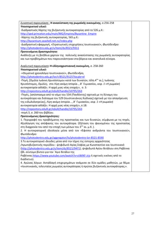 27
Συνοπτική παρουσίαση : Η ανασύσταση της ρωμαϊκής οικουμένης, σ.256-258
Υποστηρικτικό υλικό:
-διαδραστικός Χάρτης της βυζαντινής αυτοκρατορίας από το 526 μ.Χ.:
http://qed.princeton.edu/main/MG/Empires/Byzantine_Empire
-Χάρτης της βυζαντινής αυτοκρατορίας, 565 μ.Χ.:
http://byzantium.seashell.net.nz/index.php
-Διαδραστική εφαρμογή, «Στρατιωτικές επιχειρήσεις Ιουστινιανού», Φωτόδενδρο:
http://photodentro.edu.gr/v/item/ds/8521/9311
Προτεινόμενη δραστηριότητα:
Ανάδειξη με τη βοήθεια χαρτών της πολιτικής ανασύστασης της ρωμαϊκής αυτοκρατορίας
και των προβλημάτων που παρουσιάστηκαν στα βόρεια και ανατολικά σύνορα.
Αναλυτική παρουσίαση: Η ελληνοχριστιανική οικουμένη, σ. 258-260
Υποστηρικτικό υλικό:
-«Θεματικό χρονολόγιο Ιουστινιανού», Φωτόδενδρο,
http://photodentro.edu.gr/lor/r/8521/9125?locale=el
-Πηγή, [Ομιλία Ιωάννη Χρυσόστομου κατά των δυνατών, τέλη 4ου
αι.], Ιωάννης
Χρυσόστομος, Ομιλίες, στο Λίγη ακόμη Ιστορία.., Β΄ Γυμνασίου, κεφ. 1 «Η ρωμαϊκή
αυτοκρατορία αλλάζει. Η αρχή μιας νέας εποχής», σ. 3:
http://repository.edulll.gr/edulll/handle/10795/263
-Πηγές, [απόσπασμα από το νόμο του 534 (Πανδέκτης) σχετικά με τη δύναμη του
αυτοκράτορα και διάταγμα του 529 (Ιουστινειάνιος Κώδικας) σχετικά με την απαγόρευση
της ειδωλολατρείας], Λίγη ακόμη Ιστορία..., Β΄ Γυμνασίου, κεφ. 1 «Η ρωμαϊκή
αυτοκρατορία αλλάζει. Η αρχή μιας νέας εποχής», σ.18:
http://repository.edulll.gr/edulll/handle/10795/263
-πηγή 3, σ. 260 του βιβλίου.
Προτεινόμενες δραστηριότητες:
1. Περιγραφή του προβλήματος της προστασίας και των δυνατών, σύμφωνα με τις πηγές.
Αξιολόγηση της απόφασης του αυτοκράτορα. (Εξέταση του φαινομένου της προστασίας
στη διαχρονία του από την εποχή των μέσων του 3ου
αι. μ.Χ. ).
2. Η αυτοκρατορική ιδεολογία μέσα από τον «Έφιππο ανδριάντα του Ιουστινιανού»,
Φωτόδενδρο:
http://photodentro.edu.gr/aggregator/lo/photodentro-lor-8521-8590
3.Το αυτοκρατορικό ιδεώδες μέσα από την τέχνη της ύστερης αρχαιότητας
/πρωτοβυζαντινής περιόδου : ψηφιδωτό Αγίας Σοφίας με Κωνσταντίνο και Ιουστινιανό
(http://photodentro.edu.gr/v/item/ds/8521/9471), ψηφιδωτά Αγίου Βιτάλιου στη Ραβέννα
(βλ. σύντομο βίντεο για τον ΄Αγιο Βιτάλιο της
Ραβέννας:https://www.youtube.com/watch?v=ctWlKF-Jrjs ή σχετικές εικόνες από το
διαδίκτυο).
4. Αγώνας λόγων: Ανταλλαγή επιχειρημάτων ανάμεσα σε δύο ομάδες μαθητών, με θέμα:
«Ιουστινιανός, τελευταίος ρωμαίος αυτοκράτορας ή πρώτος βυζαντινός αυτοκράτορας;».
 