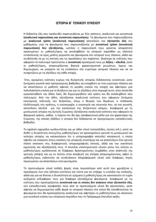 28
ΙΣΤΟΡΙΑ Β΄ ΓΕΝΙΚΟΥ ΛΥΚΕΙΟΥ
Η διδακτέα ύλη που ακολουθεί παρουσιάζεται με δύο τρόπους: αναλυτικά και συνοπτικά
(αναλυτική παρουσίαση και συνοπτική παρουσίαση). Τα φαινόμενα που παρουσιάζονται
με αναλυτικό τρόπο (αναλυτική παρουσίαση) αποτελούν την εξεταστέα ύλη του
μαθήματος, ενώ τα φαινόμενα που παρουσιάζονται με συνοπτικό τρόπο (συνοπτική
παρουσίαση) δεν εξετάζονται, ωστόσο η παρουσίασή τους κρίνεται απαραίτητη
προκειμένου οι μαθητές/τριες να αντιληφθούν το ιστορικό παρελθόν ως ολότητα
εντάσσοντας τα προς μελέτη γεγονότα και φαινόμενα στο ιστορικό τους πλαίσιο, αλλά και
συνδέοντάς τα με τις οπτικές και τις προκλήσεις του παρόντος. Ιδιαίτερα σε ενότητες που
αφορούν το πολιτισμό προτείνεται η συνοπτική προσέγγισή τους με λέξεις – κλειδιά, ώστε
οι μαθητές/τριες, αναγνωρίζοντας βασικά χαρακτηριστικά ρευμάτων, έργων και
δημιουργών, να μπορούν να τα εντάσσουν στο ευρύτερο ιστορικό πλαίσιο και να τα
συσχετίζουν με τις εξελίξεις της κάθε εποχής.
΄Ετσι, ορισμένες ενότητες κυρίως της Βυζαντινής ιστορίας διδάσκονται συνοπτικά, ώστε
ζητήματα γνωστά από προηγούμενες βαθμίδες να ενταχθούν σε ένα ευρύτερο πλαίσιο και
να αποκτήσουν οι μαθητές αφενός τη μεγάλη εικόνα της εποχής και αφετέρου μια
πολυδιάστατη εικόνα για το Βυζάντιο και για τις εξελίξεις στην περιοχή αυτή, στην οποία θα
εγκατασταθούν και άλλοι λαοί, θα δημιουργηθούν νέα κράτη και θα αναδειχθούν νέοι
πολιτισμοί. Από την άλλη, εξετάζονται αναλυτικά ενότητες που αφορούν ζητήματα
εσωτερικής πολιτικής του Βυζαντίου, όπως ο θεσμός των θεμάτων, ο σταδιακός
εξελληνισμός του κράτους, η εικονομαχία, η οικονομία και κοινωνία που, αν και γνωστά,
αποτελούν κλειδιά για την κατανόηση του βυζαντινού κόσμου. Αναφορικά με τη
μεσαιωνική ιστορία της Δυτικής Ευρώπης εξετάζονται αναλυτικά ενότητες που αφορούν το
Φραγκικό κράτος, καθώς η πορεία του θα έχει αποφασιστικό ρόλο για τον χαρακτήρα της
Ευρώπης, της οποίας εξάλλου η ιστορία δεν διδάσκεται σε προηγούμενες εκπαιδευτικές
βαθμίδες.
Το σχολικό εγχειρίδιο εμπλουτίζεται και με άλλο υλικό (ιστοσελίδες, ταινίες κτλ.), ώστε να
δοθεί η δυνατότητα στους/στις μαθητές/τριες να προσεγγίσουν κριτικά τη μεσαιωνική και
νεότερη ιστορία, να κατανοήσουν ότι η ιστοριογραφία αποτελεί κατασκευή, η οποία
οφείλει να υπακούει στους κανόνες της ιστορικής επιστήμης και να αναπτύξουν έτσι κριτική
στάση απέναντι στις διαφορετικές ιστοριογραφικές οπτικές, αλλά και την ικανότητα
ερμηνείας και αξιολόγησής τους. Η ποικιλία υποστηρικτικού υλικού μέσω του οποίου οι
μαθητές/τριες εμπλέκονται σε διάφορες δραστηριότητες συμβάλλει στην ανάπτυξη της
κριτικής σκέψης και ως εκ τούτου στην αποφυγή της στείρας απομνημόνευσης, αφού οι
μαθητές/τριες καλούνται να συνδυάσουν πληροφοριακό υλικό από διάφορες πηγές
προκειμένου να απαντήσουν στα ερωτήματα.
Το προτεινόμενο υλικό πολλές φορές είναι περισσότερο από αυτό που χρειάζεται η
προσέγγιση των υπο εξέταση ενοτήτων και τούτο για να υπάρχει η ευελιξία της επιλογής,
αλλά και για να δίνεται η δυνατότητα σε τμήματα ή μαθητές/τριες να ικανοποιούν το τυχόν
αυξημένο ενδιαφέρον τους για διάφορα εξεταζόμενα φαινόμενα. Αναφορικά με τις
ενότητες που προσεγγίζονται συνοπτικά και οι οποίες δεν ανήκουν στην εξεταστέα ύλη,
ο/η εκπαιδευτικός αποφασίζει ποιο από το προτεινόμενο υλικό θα αξιοποιήσει, ώστε
αφενός να δημιουργείται κάθε φορά το ιστορικό πλαίσιο στο οποίο θα τοποθετούνται τα
φαινόμενα που θα προσεγγίζονται αναλυτικά και αφετέρου οι μαθητές/τριες να αποκτούν
μια συνολική εικόνα των ιστορικών περιόδων που το Πρόγραμμα Σπουδών ορίζει.
 