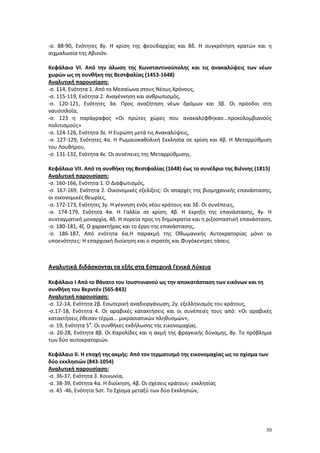 30
-σ. 88-90, Ενότητες 8γ. Η κρίση της φεουδαρχίας και 8δ. Η συγκρότηση κρατών και η
αιχμαλωσία της Αβινιόν.
Κεφάλαιο VΙ. Από την άλωση της Κωνσταντινούπολης και τις ανακαλύψεις των νέων
χωρών ως τη συνθήκη της Βεστφαλίας (1453-1648)
Αναλυτική παρουσίαση:
-σ. 114, Ενότητα 1. Από το Μεσαίωνα στους Νέους Χρόνους,
-σ. 115-119, Ενότητα 2. Αναγέννηση και ανθρωπισμός,
-σ. 120-121, Ενότητες 3α. Προς αναζήτηση νέων δρόμων και 3β. Οι πρόοδοι στη
ναυσιπλοΐα,
-σ. 123 η παράγραφος «Οι πρώτες χώρες που ανακαλύφθηκαν...προκολομβιανούς
πολιτισμούς»
-σ. 124-126, Ενότητα 3ε. Η Ευρώπη μετά τις Ανακαλύψεις,
-σ. 127-129, Ενότητες 4α. Η Ρωμαιοκαθολική Εκκλησία σε κρίση και 4β. Η Μεταρρύθμιση
του Λουθήρου,
-σ. 131-132, Ενότητα 4ε. Οι συνέπειες της Μεταρρύθμισης.
Κεφάλαιο VΙΙ. Από τη συνθήκη της Βεστφαλίας (1648) έως το συνέδριο της Βιέννης (1815)
Αναλυτική παρουσίαση:
-σ. 160-166, Ενότητα 1. Ο Διαφωτισμός,
-σ. 167-169, Ενότητα 2. Οικονομικές εξελίξεις: Οι απαρχές της βιομηχανικής επανάστασης,
οι οικονομικές θεωρίες,
-σ. 172-173, Ενότητες 3γ. Η γέννηση ενός νέου κράτους και 3δ. Οι συνέπειες,
-σ. 174-179, Ενότητα 4α. Η Γαλλία σε κρίση, 4β. Η έκρηξη της επανάστασης, 4γ. Η
συνταγματική μοναρχία, 4δ. Η πορεία προς τη δημοκρατία και η ριζοσπαστική επανάσταση,
-σ. 180-181, 4ζ. Ο χαρακτήρας και το έργο της επανάστασης,
-σ. 186-187, Από ενότητα 6α.Η παρακμή της Οθωμανικής Αυτοκρατορίας μόνο οι
υποενότητες: Η επαρχιακή διοίκηση και ο στρατός και Φυγόκεντρες τάσεις
Αναλυτικά διδάσκονται τα εξής στα Εσπερινά Γενικά Λύκεια
Κεφάλαιο Ι Από το θάνατο του Ιουστινιανού ως την αποκατάσταση των εικόνων και τη
συνθήκη του Βερντέν (565-843)
Αναλυτική παρουσίαση:
-σ. 12-14, Ενότητα 2β. Εσωτερική αναδιοργάνωση, 2γ. εξελληνισμός του κράτους,
-σ.17-18, Ενότητα 4. Οι αραβικές κατακτήσεις και οι συνέπειές τους από: «Οι αραβικές
κατακτήσεις έθεσαν τέρμα... μικρασιατικών πληθυσμών»,
-σ. 19, Ενότητα 5α
. Οι συνθήκες εκδήλωσης της εικονομαχίας.
-σ. 26-28, Ενότητα 8β. Οι Καρολίδες και η ακμή της φραγκικής δύναμης, 8γ. Το πρόβλημα
των δύο αυτοκρατοριών.
Κεφάλαιο ΙΙ. Η εποχή της ακμής: Από τον τερματισμό της εικονομαχίας ως το σχίσμα των
δύο εκκλησιών (843-1054)
Αναλυτική παρουσίαση:
-σ. 36-37, Ενότητα 3. Κοινωνία,
-σ. 38-39, Ενότητα 4α. Η διοίκηση, 4β. Οι σχέσεις κράτους- εκκλησίας
-σ. 45 -46, Ενότητα 5στ. Το Σχίσμα μεταξύ των δύο Εκκλησιών,
 
