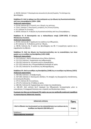 31
-σ. 48-49, Ενότητα 7. Οικονομία και κοινωνία στη Δυτική Ευρώπη. Το σύστημα της
φεουδαρχίας.
Κεφάλαιο ΙΙΙ. Από το σχίσμα των δύο εκκλησιών ως την άλωση της Κωνσταντινούπολης
από τους σταυροφόρους (1054- 1204)
Αναλυτική παρουσίαση:
-σ. 53-54, Ενότητα 2β. Ο στρατός και ο θεσμός της πρόνοιας,
-σ. 59-61, Ενότητα 5. Οικονομικές μεταβολές στη Δυτική Ευρώπη,
-σ. 65, Ενότητα 7α. Οι αιτίες,
-σ. 68-69, Ενότητα 7ε. Η άλωση της Κωνσταντινούπολης από τους Σταυροφόρους.
Κεφάλαιο IV. Η λατινοκρατία και η παλαιολόγεια εποχή (1204-1453). Ο ύστερος
Μεσαίωνας στη Δύση.
Αναλυτική παρουσίαση:
-σ. 83-84, Ενότητα 6β. Η οργάνωση του κράτους των Οθωμανών,
-σ. 87, Ενότητα 7γ. Το Βυζάντιο μετά την ΄Αλωση,
-σ. 88-90, Ενότητες 8γ. Η κρίση της φεουδαρχίας και 8δ. Η συγκρότηση κρατών και η
αιχμαλωσία της Αβινιόν.
Κεφάλαιο VΙ. Από την άλωση της Κωνσταντινούπολης και τις ανακαλύψεις των νέων
χωρών ως τη συνθήκη της Βεστφαλίας (1453-1648)
Αναλυτική παρουσίαση:
-σ. 114, Ενότητα 1. Από το Μεσαίωνα στους Νέους Χρόνους,
-σ. 115-119, Ενότητα 2. Αναγέννηση και ανθρωπισμός,
-σ. 124-126, Ενότητα 3ε. Η Ευρώπη μετά τις Ανακαλύψεις,
-σ. 127-129, Ενότητες 4α. Η Ρωμαιοκαθολική Εκκλησία σε κρίση
-σ. 131-132, Ενότητα 4ε. Οι συνέπειες της Μεταρρύθμισης.
Κεφάλαιο VΙΙ. Από τη συνθήκη της Βεστφαλίας (1648) έως το συνέδριο της Βιέννης (1815)
Αναλυτική παρουσίαση:
-σ. 160-166, Ενότητα 1. Ο Διαφωτισμός,
-σ. 167-169, Ενότητα 2. Οικονομικές εξελίξεις: Οι απαρχές της βιομηχανικής επανάστασης,
οι οικονομικές θεωρίες,
-σ. 172-3, Ενότητα 3δ. Οι συνέπειες,
-σ. 174-175, Ενότητα 4α. Η Γαλλία σε κρίση,
-σ. 180-181, Ενότητα 4ζ. Ο χαρακτήρας και το έργο της επανάστασης,
-σ. 186-187, Από ενότητα 6α.Η παρακμή της Οθωμανικής Αυτοκρατορίας μόνο οι
υποενότητες: Η επαρχιακή διοίκηση και ο στρατός και Φυγόκεντρες τάσεις
Η μείωση της ύλης για τα Εσπερινά ΓΕΛ ισχύει και για την ακόλουθη αναλυτική παράθεση
τις προτεινόμενης διδακτικής πορείας.
Διδακτικές ενότητες Ώρες
Ι Από το θάνατο του Ιουστινιανού ως την αποκατάσταση των εικόνων και τη
συνθήκη του Βερντέν (565-843 μ.Χ.) 6 ώρες
Κεφάλαιο Ι
Παρουσιάζονται συνοπτικά :
 