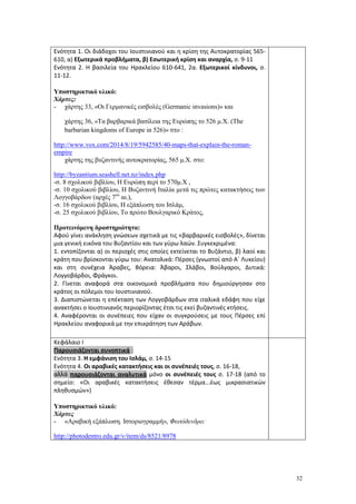 32
Ενότητα 1. Οι διάδοχοι του Ιουστινιανού και η κρίση της Αυτοκρατορίας 565-
610, α) Εξωτερικά προβλήματα, β) Εσωτερική κρίση και αναρχία, σ. 9-11
Ενότητα 2. Η βασιλεία του Ηρακλείου 610-641, 2α. Εξωτερικοί κίνδυνοι, σ.
11-12.
Υποστηρικτικό υλικό:
Χάρτες:
- χάρτης 33, «Οι Γερμανικές εισβολές (Germanic invasions)» και
χάρτης 36, «Τα βαρβαρικά βασίλεια της Ευρώπης το 526 μ.Χ. (The
barbarian kingdoms of Europe in 526)» στο :
http://www.vox.com/2014/8/19/5942585/40-maps-that-explain-the-roman-
empire
χάρτης της βυζαντινής αυτοκρατορίας, 565 μ.Χ. στο:
http://byzantium.seashell.net.nz/index.php
-σ. 8 σχολικού βιβλίου, Η Ευρώπη περί το 570μ.Χ ,
-σ. 10 σχολικού βιβλίου, Η Βυζαντινή Ιταλία μετά τις πρώτες κατακτήσεις των
Λογγοβάρδων (αρχές 7ου
αι.),
-σ. 16 σχολικού βιβλίου, Η εξάπλωση του Ισλάμ,
-σ. 25 σχολικού βιβλίου, Το πρώτο Βουλγαρικό Κράτος,
Προτεινόμενη δραστηριότητα:
Αφού γίνει ανάκληση γνώσεων σχετικά με τις «βαρβαρικές εισβολές», δίνεται
μια γενική εικόνα του Βυζαντίου και των γύρω λαών. Συγκεκριμένα:
1. εντοπίζονται α) οι περιοχές στις οποίες εκτείνεται το Βυζάντιο, β) λαοί και
κράτη που βρίσκονται γύρω του: Ανατολικά: Πέρσες (γνωστοί από Α΄ Λυκείου)
και στη συνέχεια Άραβες, Βόρεια: Άβαροι, Σλάβοι, Βούλγαροι, Δυτικά:
Λογγοβάρδοι, Φράγκοι.
2. Γίνεται αναφορά στα οικονομικά προβλήματα που δημιούργησαν στο
κράτος οι πόλεμοι του Ιουστινιανού.
3. Διαπιστώνεται η επέκταση των Λογγοβάρδων στα ιταλικά εδάφη που είχε
ανακτήσει ο Ιουστινιανός περιορίζοντας έτσι τις εκεί βυζαντινές κτήσεις.
4. Αναφέρονται οι συνέπειες που είχαν οι συγκρούσεις με τους Πέρσες επί
Ηρακλείου αναφορικά με την επικράτηση των Αράβων.
Κεφάλαιο Ι
Παρουσιάζονται συνοπτικά :
Ενότητα 3. Η εμφάνιση του Ισλάμ, σ. 14-15
Ενότητα 4. Οι αραβικές κατακτήσεις και οι συνέπειές τους, σ. 16-18,
αλλά παρουσιάζονται αναλυτικά μόνο οι συνέπειές τους σ. 17-18 (από το
σημείο: «Οι αραβικές κατακτήσεις έθεσαν τέρμα...έως μικρασιατικών
πληθυσμών»)
Υποστηρικτικό υλικό:
Χάρτες
- «Αραβική εξάπλωση. Ιστοριογραμμή», Φωτόδενδρο:
http://photodentro.edu.gr/v/item/ds/8521/8978
 