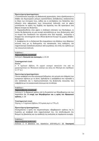 34
Προτεινόμενη δραστηριότητα:
1.Εντοπίζονταιοι περιοχές της Βαλκανικής χερσονήσου, όπου εξαπλώνονται οι
Σλάβοι και δημιουργούν μόνιμες εγκαταστάσεις (Σκλαβηνίες), αναζητούνται
οι λόγοι των επιτυχιών τους, καθώς και οι αντιδράσεις του Βυζαντίου που
οδηγούν στην αφομοίωση τους (εποικιστική πολιτική), ενώ σε χάρτη
εντοπίζονται τα κράτη της Σερβίας και Κροατίας που θα προκύψουν στα
βόρεια σύνορα του Βυζαντίου.
2. Παρακολουθείται στον χάρτη η σταδιακή επέκταση των Βουλγάρων, οι
οποίοι θα βρίσκονται σε μια συνεχή αντιπαλότητα με τους Βυζαντινούς από
τη στιγμή που διεκδικούν την ηγεμονία στην ίδια περιοχή, συζητείται η
διαρχία που αντιστοιχούσε στον εθνικο-φυλετικό δυισμό της χώρας (Σλάβοι-
Βούλγαροι).
3. Αναφέρεται ότι οι Βυζαντινοί θα επιχειρήσουν να ελέγξουν τους βόρειους
γείτονές τους με τη διπλωματία, την κατασκοπία, τους πολέμους, τον
εκχριστιανισμό [ανάκληση γνώσεων από γυμνάσιο], και εντός του κράτους με
την εποικιστική πολιτική.
Κεφάλαιο Ι
Παρουσιάζονται συνοπτικά:
Ενότητα 6. Κοινωνία και οικονομία, σ. 21-23
Υποστηρικτικό υλικό:
Εικόνα
σ. 8 σχολικού βιβλίου, Οι οχυροί οικισμοί αποτελούν ένα από τα
χαρακτηριστικά του Μεσαίωνα (κάστρο και πόλη του Μυστρά που ιδρύθηκαν
το 13ο
αι.)
Προτεινόμενη δραστηριότητα:
Γίνεται αναφορά στα νέα οικονομικά δεδομένα, στη μείωση στο ελάχιστο των
εμπορικών σχέσεων με τη Δύση. Σχολιάζεται η ανασφάλεια που προκαλεί η
νέα κατάσταση και η στρατιωτικοποίηση της βυζαντινής κοινωνίας που
εκφράζεται με τα οικογενειακά επώνυμα και τα κάστρα.
Κεφάλαιο Ι
Παρουσιάζονται συνοπτικά :
Ενότητα 8. Το Φραγκικό κράτος υπό τη δυναστεία των Μεροβιγγείων και των
Καρολιδών 8α. Η εποχή των Μεροβιγγείων και η κρίση του Φραγκικού
κράτους, σ. 26
Υποστηρικτικό υλικό:
Χάρτης, σ. 8 σχολικού βιβλίου, Η Ευρώπη περί το 570 μ.Χ
Προτεινόμενη δραστηριότητα:
Επισημαίνεται η κρίση του σημαντικότερου «βαρβαρικού» κράτους της Δ.
Ευρώπης με αναφορά στον εκχριστιανισμό του, την αποδυνάμωση του
θεσμού της βασιλείας και την ανάδειξη της εκκλησίας σε παράγοντα συνοχής.
Κεφάλαιο Ι
Παρουσιάζονται αναλυτικά :
Ενότητα 2. Η βασιλεία του Ηρακλείου (610-641μ.Χ.) 2β. Εσωτερική
 