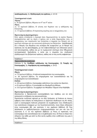 35
αναδιοργάνωση, 2γ. Εξελληνισμός του κράτους, σ. 12-14
Υποστηρικτικό υλικό:
Χάρτης
σ. 38 σχολικού βιβλίου, Θέματα τον 8ο
και 9ο
αιώνα
Πηγές
-σ. 12 σχολικού βιβλίου, Η γένεση των θεμάτων και η καθιέρωση της
Ελληνικής,
-σ. 13 σχολικού βιβλίου, Ο στρατιώτης-αγρότης και οι υποχρεώσεις του
Προτεινόμενη δραστηριότητα:
Στον χάρτη εντοπίζεται η περιοχή όπου δημιουργούνται τα πρώτα θέματα,
επισημαίνονται από τις πηγές ο χρόνος και η αιτία δημιουργίας τους, οι
υποχρεώσεις των στρατιωτών και συζητείται η σημασία του θεσμού για το
αμυντικό σύστημα και την κοινωνική οργάνωση του Βυζαντίου [προϊδεασμός
ότι ο θεσμός των θεμάτων στη συνέχεια θα συσχετιστεί με το θεσμό της
πρόνοιας και της φεουδαρχίας, με τον εκφεουδαλισμό των ελληνικών γαιών
επί λατινοκρατίας, καθώς και με το τιμαριωτικό σύστημα στην Οθωμανική
αυτοκρατορία]. Σχολιάζεται η αιτία και η σημασία του σταδιακού
εξελληνισμού του βυζαντινού κράτους, καθώς και το πώς αυτός εκφράστηκε.
Κεφάλαιο Ι
Παρουσιάζονται αναλυτικά :
Ενότητα 5, 5α. Συνθήκες εκδήλωσης της Εικονομαχίας, 5β. Έναρξη της
Εικονομαχίας, 5γ. Κορύφωση της εικονομαχίας, σ. 19-21
Υποστηρικτικό υλικό:
Πηγές
-σ. 19 σχολικού βιβλίου, Η πολιτική αναγκαιότητα της εικονομαχίας,
-σ. 20 σχολικού βιβλίου, Τα επιχειρήματα των εικονοκλαστών και Τα
επιχειρήματα των εικονολατρών
Εικόνες
-σ. 20 σχολικού βιβλίου, Εικονομάχοι καλύπτουν την εικόνα του Χριστού,
-σ.15 σχολικού βιβλίου, Η επιστροφή του Μωάμεθ στη Μέκκα,
-σ. 111 σχολικού βιβλίου, Το μιχράμπ του Μεγάλου Τζαμιού στην Κόρδοβα
Προτεινόμενη δραστηριότητα:
Αξιοποιείται η θρησκευτική εικονογράφηση των Αράβων, για να γίνει
κατανοητή η επίδραση της ανεικονικότητας.
Προτείνεται συζήτηση σχετικά με τα εξής ζητήματα: α) Ενάντια σε ποιους
εχθρούς ήταν ανάγκη να πολεμήσουν οι αγροτικοί πληθυσμοί της Μ. Ασίας,
γιατί η εικονομαχική πολιτική μπορούσε να συμφιλιώσει τους πληθυσμούς
των ανατολικών επαρχιών με την Κωνσταντινούπολη, ποιοι λόγοι οδήγησαν
στην εικονομαχία (βλ. και ερώτηση 1 του σχολικού βιβλίου), β) Πώς
αξιολογούν οι μαθητές/τριεςτην επιχειρηματολογία των μεν και των δε
(ερώτηση 3, σ. 21 του σχολικού βιβλίου). γ) Ποιες οι πρακτικές των
εικονομάχων και εικονολατρών και ο συμβολισμός τους. δ) Ποιοι οι λόγοι που
οδηγούν την κάθε μια από τις δύο αυτές ομάδες στην υιοθέτηση της μιας ή
της άλλης θέσης.
Κεφάλαιο Ι
 