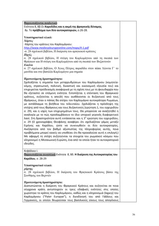 36
Παρουσιάζονται αναλυτικά:
Ενότητα 8, 8β.Οι Καρολίδες και η ακμή της φραγκικής δύναμης,
8γ. Το πρόβλημα των δύο αυτοκρατοριών, σ.26-28.
Υποστηρικτικό υλικό:
Χάρτες
-Xάρτης του κράτους του Καρλομάγνου:
http://www.medievaleuropeonline.com/maps/4-1.pdf
-σ. 28 σχολικού βιβλίου, Η διαίρεση του φραγκικού κράτους
Πηγές
σ. 28 σχολικού βιβλίου, Η στέψη του Καρλομάγνου από τη σκοπιά των
Φράγκων και Η στέψη του Καρλομάγνου από τη σκοπιά των Βυζαντινών
Εικόνα
σ. 27 σχολικού βιβλίου, Ο Άγιος Πέτρος παραδίδει στον πάπα Λέοντα Γ΄ το
μανδύα και στο βασιλέα Καρλομάγνο μια σημαία
Προτεινόμενη δραστηριότητα:
Σχολιάζεται η σημασία των μεταρρυθμίσεων του Καρλομάγνου (κομητεία-
κόμης, στρατιωτική, πολιτική, δικαστική και οικονομική εξουσία του) και
επιχειρείται προϊδεασμός αναφορικά με τη σχέση τους με τη φεουδαρχία που
θα εξεταστεί σε επόμενη ενότητα. Εντοπίζεται η επέκταση του Φραγκικού
κράτους, συζητείται η απειλή που αισθάνονται οι Βυζαντινοί από τους
Φράγκους, όταν ο πάπας θα στέψει τον Καρλομάγνο αυτοκράτορα Ρωμαίων,
με αντάλλαγμα τη βοήθεια του τελευταίου. Σχολιάζεται η πρόσληψη της
στέψης από τους Φράγκους και τους Βυζαντινούς (ερώτηση 1, του εγχειριδίου
σ. 29), και η ισχύς των επιχειρημάτων τους. Θα μπορούσε να αναζητηθεί η
αναλογία με το πώς προσλαμβάνουν το ίδιο ιστορικό γεγονός διαφορετικοί
λαοί. Στη δραστηριότητα αυτή εντάσσεται και η 3η
ερώτηση του εγχειριδίου,
σ. 29 (Ο χρονογράφος Θεοφάνης αναφέρει ότι σχεδιαζόταν γάμος μεταξύ
Ειρήνης και Καρόλου, ώστε να συνενωθούν οι δύο αυτοκρατορίες.
Ανεξάρτητα από τον βαθμό αξιοπιστίας της πληροφορίας αυτής, ποια
προβλήματα μπορεί κανείς να υποθέσει ότι θα προκαλούσε αυτή η επιλογή;)
Με αφορμή τη στέψη συζητούνται τα στοιχεία του ρωμαϊκού κόσμου που
κληρονομεί η Μεσαιωνική Ευρώπη, ένα από τα οποία ήταν το αυτοκρατορικό
ιδεώδες.
Κεφάλαιο Ι.
Παρουσιάζεται συνοπτικά:Ενότητα 8, 8δ. Η διαίρεση της Αυτοκρατορίας του
Καρόλου, σ. 28-29
Υποστηρικτικό υλικό:
χάρτης
σ. 28 σχολικού βιβλίου, Η διαίρεση του Φραγκικού Κράτους βάσει της
Συνθήκης του Βερντέν
Προτεινόμενη δραστηριότητα:
Διαπιστώνεται η διαίρεση του Φραγκικού Κράτους και συζητείται σε ποια
σύγχρονα κράτη αντιστοιχούν οι τρεις εδαφικές ενότητες στις οποίες
χωρίστηκε το κράτος του Καρλομάγνου, καθώς και η κληρονομιά (legacy) του
Καρλομάγνου (“Pater Europae”), η διεκδίκησή του από Γάλλους και
Γερμανούς, οι οποίοι θεωρούσαν τους βασιλικούς οίκους τους απογόνους
 
