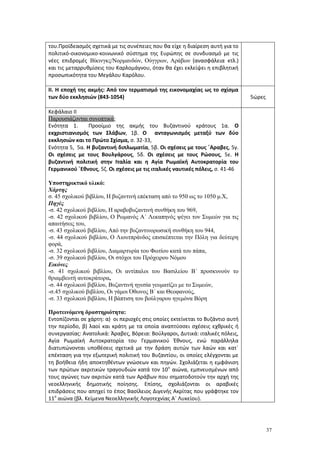 37
του.Προϊδεασμός σχετικά με τις συνέπειες που θα είχε η διαίρεση αυτή για το
πολιτικό-οικονομικο-κοινωνικό σύστημα της Ευρώπης σε συνδυασμό με τις
νέες επιδρομές Βίκινγκς/Νορμανδών, Ούγγρων, Αράβων (ανασφάλεια κτλ.)
και τις μεταρρυθμίσεις του Καρλομάγνου, όταν θα έχει εκλείψει η επιβλητική
προσωπικότητα του Μεγάλου Καρόλου.
ΙΙ. Η εποχή της ακμής: Από τον τερματισμό της εικονομαχίας ως το σχίσμα
των δύο εκκλησιών (843-1054) 5ώρες
Κεφάλαιο ΙΙ
Παρουσιάζονται συνοπτικά:
Ενότητα 1. Προοίμιο της ακμής του Βυζαντινού κράτους 1α. Ο
εκχριστιανισμός των Σλάβων, 1β. Ο ανταγωνισμός μεταξύ των δύο
εκκλησιών και το Πρώτο Σχίσμα, σ. 32-33,
Ενότητα 5, 5α. Η βυζαντινή διπλωματία, 5β. Οι σχέσεις με τους ΄Αραβες, 5γ.
Οι σχέσεις με τους Βουλγάρους, 5δ. Οι σχέσεις με τους Ρώσους, 5ε. Η
βυζαντινή πολιτική στην Ιταλία και η Αγία Ρωμαϊκή Αυτοκρατορία του
Γερμανικού ΄Εθνους, 5ζ. Οι σχέσεις με τις ιταλικές ναυτικές πόλεις, σ. 41-46
Υποστηρικτικό υλικό:
Χάρτης
σ. 45 σχολικού βιβλίου, Η βυζαντινή επέκταση από το 950 ως το 1050 μ.Χ,
Πηγές
-σ. 42 σχολικού βιβλίου, Η αραβοβυζαντινή συνθήκη του 969,
-σ. 42 σχολικού βιβλίου, Ο Ρωμανός Α΄ Λεκαπηνός ψέγει τον Συμεών για τις
απαιτήσεις του,
-σ. 43 σχολικού βιβλίου, Από την βυζαντινορωσική συνθήκη του 944,
-σ. 44 σχολικού βιβλίου, Ο Λιουτπράνδος επισκέπτεται την Πόλη για δεύτερη
φορά,
-σ. 32 σχολικού βιβλίου, Διαμαρτυρία του Φωτίου κατά του πάπα,
-σ. 39 σχολικού βιβλίου, Οι στόχοι του Πρόχειρου Νόμου
Εικόνες
-σ. 41 σχολικού βιβλίου, Οι αντίπαλοι του Βασιλείου Β΄ προσκυνούν το
θριαμβευτή αυτοκράτορα,
-σ. 44 σχολικού βιβλίου, Βυζαντινή ηγεσία γευματίζει με το Συμεών,
-σ.45 σχολικού βιβλίου, Οι γάμοι Όθωνος Β΄ και Θεοφανούς,
-σ. 33 σχολικού βιβλίου, Η βάπτιση του βούλγαρου ηγεμόνα Βόρη
Προτεινόμενη δραστηριότητα:
Εντοπίζονται σε χάρτη: α) οι περιοχές στις οποίες εκτείνεται το Βυζάντιο αυτή
την περίοδο, β) λαοί και κράτη με τα οποία αναπτύσσει σχέσεις εχθρικές ή
συνεργασίας: Ανατολικά: Άραβες, Βόρεια: Βούλγαροι, Δυτικά: ιταλικές πόλεις,
Αγία Ρωμαϊκή Αυτοκρατορία του Γερμανικού Έθνους, ενώ παράλληλα
διατυπώνονται υποθέσεις σχετικά με την δράση αυτών των λαών και κατ΄
επέκταση για την εξωτερική πολιτική του Βυζαντίου, οι οποίες ελέγχονται με
τη βοήθεια ήδη αποκτηθέντων γνώσεων και πηγών. Σχολιάζεται η εμφάνιση
των πρώτων ακριτικών τραγουδιών κατά τον 10ο
αιώνα, εμπνευσμένων από
τους αγώνες των ακριτών κατά των Αράβων που σηματοδοτούν την αρχή της
νεοελληνικής δημοτικής ποίησης. Επίσης, σχολιάζονται οι αραβικές
επιδράσεις που απηχεί το έπος Βασίλειος Διγενής Ακρίτας που γράφτηκε τον
11ο
αιώνα (βλ. Κείμενα Νεοελληνικής Λογοτεχνίας Α΄ Λυκείου).
 