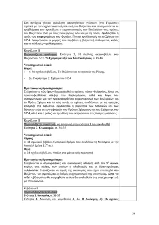 38
Στη συνέχεια γίνεται ανάκληση αποκτηθέντων γνώσεων (στο Γυμνάσιο)
σχετικά με την εκχριστιανιστική πολιτική του Βυζαντίου και επισημαίνονται τα
προβλήματα που προκάλεσε ο εκχριστιανισμός των Βουλγάρων στις σχέσεις
του Βυζαντίου τόσο με τους Βουλγάρους όσο και με τη Δύση. Σχολιάζεται η
ισχύς των επιχειρημάτων του Φωτίου. Γίνεται προϊδεασμός για το Σχίσμα του
1054. Αναφέρονται οι μορφές που λαμβάνει η βυζαντινή διπλωματία, καθώς
και οι συλλογές νομοθετημάτων.
Κεφάλαιο ΙΙ
Παρουσιάζεται αναλυτικά: Ενότητα 5, Η διεθνής ακτινοβολία του
Βυζαντίου, 5στ. Το Σχίσμα μεταξύ των δύο Εκκλησιών, σ. 45-46
Υποστηρικτικό υλικό:
Πηγές
- σ. 46 σχολικού βιβλίου, Το Βυζάντιο και το πρωτείο της Ρώμης,
- βλ. Παράρτημα 2: Σχίσμα του 1054
Προτεινόμενη δραστηριότητα:
Συζητείται το πώς έχουν διαμορφωθεί οι σχέσεις πάπα –Βυζαντίου, λόγω της
προαναφερθείσας στέψης του Καρλομάγνου, αλλά και λόγω του
ανταγωνισμού για τον προαναφερθέντα εκχριστιανισμό των Βουλγάρων και
το Πρώτο Σχίσμα και το πώς αυτές οι σχέσεις συνδέονται με τις σφαίρες
επιρροής στα Βαλκάνια. Σχολιάζεται η βαρύτητα των πολιτικών και των
θρησκευτικών αιτίων-αφορμών του Πρώτου Σχίσματος και του Σχίσματος του
1054, αλλά και ο ρόλος και η ευθύνη των εκπροσώπων στις διαπραγματεύσεις.
Κεφάλαιο ΙΙ
Παρουσιάζεται συνοπτικά, ως εισαγωγή στην ενότητα 3 που ακολουθεί :
Ενότητα 2. Οικονομία, σ. 34-35
Υποστηρικτικό υλικό:
Χάρτης
σ. 34 σχολικού βιβλίου, Εμπορικοί δρόμοι που συνδέουν τη Μεσόγειο με την
Ανατολή (μέσα 11ου
αι.)
Πηγή
σ. 34 σχολικού βιβλίου, Η πόλη στα μάτια ενός περιηγητή
Προτεινόμενη δραστηριότητα:
Συζητούνται οι δημογραφικές και οικονομικές αλλαγές από τον 9ο
αιώνα,
κυρίως στις πόλεις, των οποίων ο πληθυσμός και οι δραστηριότητες
αυξάνονται. Εντοπίζονται οι τομείς της οικονομίας που είχαν αναπτυχθεί στο
Βυζάντιο, και σχολιάζεται ο βαθμός εκχρηματισμού της οικονομίας, ώστε να
τεθεί η βάση όπου θα στηριχθούν τα όσα θα αναλυθούν στη συνέχεια σχετικά
με την κοινωνία.
Κεφάλαιο ΙΙ
Παρουσιάζονται αναλυτικά:
Ενότητα 3. Κοινωνία, σ. 36-37
Ενότητα 4. Διοίκηση και νομοθεσία 4, 4α. Η Διοίκηση, 4β. Οι σχέσεις
 