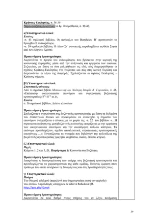 39
Κράτους-Εκκλησίας, σ. 38-39
Παρουσιάζεται συνοπτικά το 4γ. Η νομοθεσία, σ. 39-40.
α)Υποστηρικτικό υλικό:
Εικόνες
-σ. 41 σχολικού βιβλίου, Οι αντίπαλοι του Βασιλείου Β΄ προσκυνούν το
θριαμβευτή αυτοκράτορα,
-σ. 39 σχολικού βιβλίου, Ο Λέων Στ΄ γονυπετής παραλαμβάνει τη Θεία Σοφία
από τον ένθρονο Χριστό
Προτεινόμενη δραστηριότητα:
Διερευνάται το προφίλ του αυτοκράτορα, που βρίσκεται στην κορυφή της
κοινωνικής πυραμίδας, μέσα από την ανάγνωση και ερμηνεία των εικόνων.
Συζητείται, με βάση τα όσα μελετήθηκαν ως εδώ, πώς διαμορφώθηκαν οι
σχέσεις Κράτους-Εκκλησίας στο Βυζάντιο και πώς στη Δυτική Ευρώπη και
διερευνώνται οι λόγοι της διαφοράς. Σχολιάζονται οι σχέσεις Εκκλησίας –
Κράτους σήμερα.
β1) Υποστηρικτικό υλικό:
Στατιστικός πίνακας:
Από το σχολικό βιβλίο Μεσαιωνική και Νεότερη Ιστορία Β΄ Γυμνασίου, σ. 48,
«Επέκταση» οικογενειακών επωνύμων και συγκρότηση βυζαντινής
αριστοκρατίας (8ος
-11ος
αι.)»,
Εικόνα
σ. 36 σχολικού βιβλίου, Δείπνο πλουσίων
Προτεινόμενη δραστηριότητα:
Σχολιάζεται η συγκρότηση της βυζαντινής αριστοκρατίας με βάση τα δεδομένα
του στατιστικού πίνακα και προκειμένου να αναδειχθεί η σημασία των
επωνύμων συσχετίζεται ο πίνακας με το χωρίο της σ. 22 του βιβλίου: «…Η
στρατιωτικοποίηση της μεσοβυζαντινής κοινωνίας εκφράζεται με την εμφάνιση
των οικογενειακών επωνύμων και την οικοδόμηση πολλών κάστρων. Τα
επώνυμα προσδιορίζουν, σχεδόν αποκλειστικά, στρατιωτικές αριστοκρατικές
οικογένειες …». Εντοπίζονται τα στοιχεία που δηλώνουν την πολυτέλεια της
βυζαντινής αριστοκρατίας (φαγητά, σερβίτσια, σκεύη, έπιπλα, κτίριο).
β2)Υποστηρικτικό υλικό:
Πηγές
Κείμενα 1, 2 και 3, βλ. Παράρτημα 1: Κοινωνία στο Βυζάντιο,
Προτεινόμενη δραστηριότητα:
Διακρίνεται η διαστρωμάτωση που υπήρχε στη βυζαντινή αριστοκρατία και
προσδιορίζονται τα χαρακτηριστικά της κάθε ομάδας, δίνοντας έμφαση στον
τρόπο με τον οποίο ενισχύουν τη δύναμή τους και στις δραστηριότητές τους.
γ) Υποστηρικτικό υλικό:
Ποίημα
Του Νεκρού αδελφού (παραλογή που δημιουργείται αυτή την περίοδο)
του οποίου παραλλαγές υπάρχουν σε όλα τα Βαλκάνια: βλ.
http://goo.gl/yYCmv4
Προτεινόμενη δραστηριότητα:
Διερευνάται σε ποιο βαθμό στους στίχους του εν λόγω ποιήματος
 