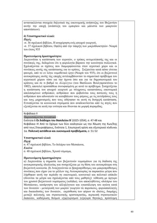 40
αντανακλώνται στοιχεία δηλωτικά της οικονομικής ανάπτυξης του Βυζαντίου
αυτήν την εποχή (ανάπτυξη του εμπορίου και μάλιστα των μακρινών
αποστάσεων).
δ) Υποστηρικτικό υλικό:
Πηγές
-σ. 36 σχολικού βιβλίου, Η αναχώρηση ενός φτωχού γεωργού,
-σ. 37 σχολικού βιβλίου, Οφέλη από την ύπαρξη των μικροϊδιοκτητών- Νεαρά
του έτους 935
Προτεινόμενη δραστηριότητα:
Διερευνάται η κατάσταση των αγροτών, ο τρόπος αντιμετώπισής της και οι
συνέπειές της, δεδομένου ότι η φορολογία βάραινε την κοινότητα συλλογικά.
Σχολιάζονται οι σχέσεις που διαμορφώνονται στον αγροτικό χώρο και οι
συνέπειες αυτής της κατάστασης για το κράτος. Συζητείται κατά πόσο γίνεται
φανερό, από το εν λόγω νομοθετικό έργο (Νεαρά του 935), ότι οι βυζαντινοί
αυτοκράτορες αυτής της εποχής αντιλαμβάνονταν το σημαντικό πρόβλημα του
αγροτικού χώρου τόσο για την άμυνα όσο και για τα δημοσιονομικά του
κράτους και σε τι βαθμό το Αλληλέγγυο (του Βασίλειου Βουλγαροκτόνου το
1002), αποτελεί προσπάθεια συνυφασμένη με αυτό το πρόβλημα. Συσχετίζεται
η κατάσταση του φτωχού γεωργού με σύγχρονες καταστάσεις οικονομικά
απελπισμένων ανθρώπων, ανθρώπων που φοβούνται τους πιστωτές τους ή
ανθρώπων που αδυνατούν να καταβάλουν τους φόρους, με τις αντιδράσεις τους
και τους μηχανισμούς που τους οδήγησαν σε αυτή τη δυσχερή κατάσταση.
Εντοπίζονται τα κοινωνικά στρώματα που αναδεικνύονται από τις πηγές που
εξετάζονται σε αυτή την ενότητα και δίνονται σε μορφή πυραμίδας.
Κεφάλαιο ΙΙ
Παρουσιάζονται συνοπτικά :
Ενότητα 6 Οι διάδοχοι του Βασιλείου Β΄(1025-1054), σ. 47-48 και
Κεφάλαιο ΙΙΙ Από το Σχίσμα των δύο εκκλησιών ως την Άλωση της Κων/λης
από τους Σταυροφόρους, Ενότητα 1, Εσωτερική κρίση και εξωτερικοί κίνδυνοι
1α. Πολιτική αστάθεια και οικονομικά προβλήματα, σ. 51-52
Υποστηρικτικό υλικό:
Πηγή
σ. 47 σχολικού βιβλίου, Το δολάριο του Μεσαίωνα,
Εικόνα
σ. 48 σχολικού βιβλίου, Χρυσό νόμισμα,
Προτεινόμενη δραστηριότητα:
α) Διερευνάται η σημασία των βυζαντινών νομισμάτων για τη διάδοση της
αυτοκρατορικής ιδεολογίας και συσχετίζεται με τη θέση του αυτοκράτορα στη
βυζαντινή κοινωνία. β) Αναζητούνται οι βραχυπρόθεσμες και μακροπρόθεσμες
συνέπειες που είχαν για το μέλλον της Αυτοκρατορίας τα παρακάτω μέτρα που
λήφθηκαν αυτή την περίοδο σε οικονομικό, κοινωνικό και πολιτικό επίπεδο
(δίνονται τα μέτρα και σχολιάζονται από τους μαθητές): νόθευση με άργυρο
του χρυσού βυζαντινού νομίσματος (solidus), του αποκληθέντος «δολάριο του
Μεσαίωνα», κατάργηση του αλληλέγγυου και εγκατάλειψη του αγώνα κατά
των δυνατών - μετατροπή των μικρών γεωργών σε παροίκους, φοροαπαλλαγές
και δικαιοδοσίες των δυνατών, εκμίσθωση των φόρων σε ιδιώτες, διαμάχες
μεταξύ πολιτικής και στρατιωτικής αριστοκρατίας, περικοπή στρατιωτικών
δαπανών, καθιέρωση θεσμού εξαργυρισμού (εξαγορά θητείας), πρόσληψη
 