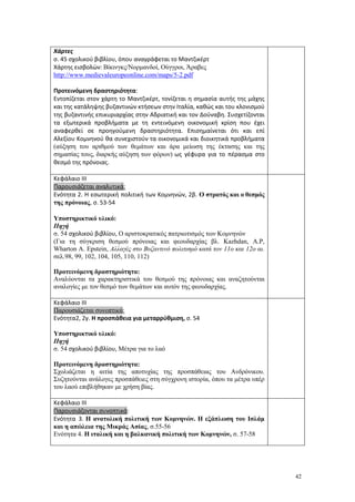 42
Χάρτες
σ. 45 σχολικού βιβλίου, όπου αναγράφεται το Μαντζικέρτ
Xάρτης εισβολών: Βίκινγκς/Νορμανδοί, Ούγγροι, Άραβες
http://www.medievaleuropeonline.com/maps/5-2.pdf
Προτεινόμενη δραστηριότητα:
Εντοπίζεται στον χάρτη το Μαντζικέρτ, τονίζεται η σημασία αυτής της μάχης
και της κατάληψης βυζαντινών κτήσεων στην Ιταλία, καθώς και του κλονισμού
της βυζαντινής επικυριαρχίας στην Αδριατική και τον Δούναβη. Συσχετίζονται
τα εξωτερικά προβλήματα με τη εντεινόμενη οικονομική κρίση που έχει
αναφερθεί σε προηγούμενη δραστηριότητα. Επισημαίνεται ότι και επί
Αλεξίου Κομνηνού θα συνεχιστούν τα οικονομικά και διοικητικά προβλήματα
(αύξηση του αριθμού των θεμάτων και άρα μείωση της έκτασης και της
σημασίας τους, διαρκής αύξηση των φόρων) ως γέφυρα για το πέρασμα στο
θεσμό της πρόνοιας.
Κεφάλαιο ΙΙΙ
Παρουσιάζεται αναλυτικά:
Ενότητα 2. Η εσωτερική πολιτική των Κομνηνών, 2β. Ο στρατός και ο θεσμός
της πρόνοιας, σ. 53-54
Υποστηρικτικό υλικό:
Πηγή
σ. 54 σχολικού βιβλίου, Ο αριστοκρατικός πατριωτισμός των Κομνηνών
(Για τη σύγκριση θεσμού πρόνοιας και φεουδαρχίας βλ. Kazhdan, A.P,
Wharton A. Epstein, Αλλαγές στο Βυζαντινό πολιτισμό κατά τον 11ο και 12ο αι.
σελ.98, 99, 102, 104, 105, 110, 112)
Προτεινόμενη δραστηριότητα:
Αναλύονται τα χαρακτηριστικά του θεσμού της πρόνοιας και αναζητούνται
αναλογίες με τον θεσμό των θεμάτων και αυτόν της φεουδαρχίας.
Κεφάλαιο ΙΙΙ
Παρουσιάζεται συνοπτικά:
Ενότητα2, 2γ. Η προσπάθεια για μεταρρύθμιση, σ. 54
Υποστηρικτικό υλικό:
Πηγή
σ. 54 σχολικού βιβλίου, Μέτρα για το λαό
Προτεινόμενη δραστηριότητα:
Σχολιάζεται η αιτία της αποτυχίας της προσπάθειας του Ανδρόνικου.
Συζητούνται ανάλογες προσπάθειες στη σύγχρονη ιστορία, όπου τα μέτρα υπέρ
του λαού επιβλήθηκαν με χρήση βίας.
Κεφάλαιο ΙΙΙ
Παρουσιάζονται συνοπτικά:
Ενότητα 3. Η ανατολική πολιτική των Κομνηνών. Η εξάπλωση του Ισλάμ
και η απώλεια της Μικράς Ασίας, σ.55-56
Ενότητα 4. Η ιταλική και η βαλκανική πολιτική των Κομνηνών, σ. 57-58
 