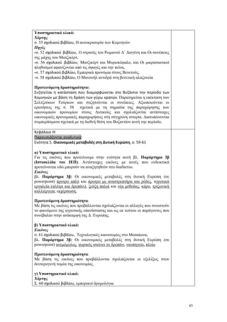 43
Υποστηρικτικό υλικό:
Χάρτης
σ. 55 σχολικού βιβλίου, Η αυτοκρατορία των Κομνηνών
Πηγές
-σ. 52 σχολικού βιβλίου, Ο στρατός του Ρωμανού Δ΄ Διογένη και Οι συνέπειες
της μάχης του Ματζικέρτ,
-σ. 56 σχολικού βιβλίου, Ματζικέρτ και Μυριοκέφαλο, και Οι μικρασιατικοί
πληθυσμοί αφανίζονται από τις σφαγές και την πείνα,
-σ. 57 σχολικού βιβλίου, Εμπορικά προνόμια στους Βενετούς,
-σ. 58 σχολικού βιβλίου, Ο Μανουήλ αντιδρά στη βενετική αλαζονεία
Προτεινόμενη δραστηριότητα:
Συζητείται η κατάσταση που διαμορφώνεται στο Βυζάντιο την περίοδο των
Κομνηνών με βάση τη δράση των γύρω κρατών. Παρατηρείται η επέκταση των
Σελτζούκων Τούρκων και συζητούνται οι συνέπειες. Αξιοποιούνται οι
ερωτήσεις της σ. 58 σχετικά με τη σημασία της παραχώρησης των
οικονομικών προνομίων στους Δυτικούς και σχολιάζονται αντίστοιχες
οικονομικές προνομιακές παραχωρήσεις στη σύγχρονη ιστορία. Διατυπώνονται
συμπεράσματα σχετικά με τη διεθνή θέση του Βυζαντίου αυτή την περίοδο.
Κεφάλαιο ΙΙΙ
Παρουσιάζονται αναλυτικά:
Ενότητα 5. Οικονομικές μεταβολές στη Δυτική Ευρώπη, σ. 59-61
α) Υποστηρικτικό υλικό:
Για τις εικόνες που προτείνουμε στην ενότητα αυτή βλ. Παράρτημα 3β
(Ιστοσελίδα του ΙΕΠ). Αντίστοιχες εικόνες με αυτές που ενδεικτικά
προτείνονται εδώ μπορούν να αναζητηθούν στο διαδίκτυο.
Εικόνες
βλ. Παράρτημα 3β: Οι οικονομικές μεταβολές στη δυτική Ευρώπη (σε
powerpoint) άροτρο απλό και άροτρο με αναστρεπτήρα και ρόδες, αγροτικά
εργαλεία (αλέτρι και δρεπάνι), ζεύξη παλιά και νέα μέθοδος, κάρο, τριζωνική
καλλιέργεια, εκχέρσωση,
Προτεινόμενη δραστηριότητα:
Με βάση τις εικόνες που προβάλλονται σχολιάζονται οι αλλαγές που συνιστούν
το φαινόμενο της αγροτικής επανάστασης και ως εκ τούτου οι παράγοντες που
συνέβαλαν στην ανάκαμψη της Δ. Ευρώπης.
β) Υποστηρικτικό υλικό:
Εικόνες
σ. 61 σχολικού βιβλίου, Τεχνολογικές καινοτομίες στο Μεσαίωνα,
βλ. Παράρτημα 3β: Οι οικονομικές μεταβολές στη δυτική Ευρώπη (σε
powerpoint) ανεμόμυλος, χωρικός ισιώνει το δρεπάνι, ναυπηγείο, πλοίο
Προτεινόμενη δραστηριότητα:
Με βάση τις εικόνες που προβάλλονται σχολιάζονται οι εξελίξεις στον
δευτερογενή τομέα της οικονομίας.
γ) Υποστηρικτικό υλικό:
Χάρτης
Σ. 60 σχολικού βιβλίου, εμπορικοί δρομολόγια
 