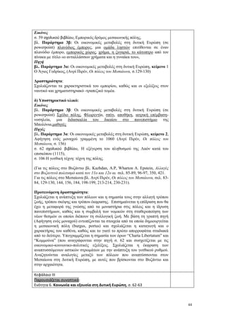 44
Εικόνες
σ. 59 σχολικού βιβλίου, Εμπορικός δρόμος μεσαιωνικής πόλης,
βλ. Παράρτημα 3β: Οι οικονομικές μεταβολές στη δυτική Ευρώπη (σε
powerpoint) πλανόδιος έμπορος, μια ομάδα ληστών επιτίθενται σε έναν
πλανόδιο έμπορο, εμπορικός χώρος, χρήμα, η ζυγαριά, το κάτοπτρο από τον
πίνακα με τίτλο «ο ανταλλάσσων χρήματα και η γυναίκα του»,
Πηγή
βλ. Παράρτημα 3α: Οι οικονομικές μεταβολές στη δυτική Ευρώπη, κείμενο 1
Ο Άγιος Γοδρίκος, (Ανρί Πιρέν, Οι πόλεις του Μεσαίωνα, σ.129-130)
Δραστηριότητα:
Σχολιάζονται τα χαρακτηριστικά του εμπορίου, καθώς και οι εξελίξεις στον
ναυτικό και χρηματιστηριακό -τραπεζικό τομέα.
δ) Υποστηρικτικό υλικό:
Εικόνες
βλ. Παράρτημα 3β: Οι οικονομικές μεταβολές στη δυτική Ευρώπη (σε
powerpoint) Σχέδιο πόλης, Φλωρεντία, σπίτι, αποθήκη, ιατρική επέμβαση-
νοσηλεία, μια διδασκαλία του δικαίου στο πανεπιστήμιο της
Μπολόνια,μαθητές
Πηγές
βλ. Παράρτημα 3α: Οι οικονομικές μεταβολές στη δυτική Ευρώπη, κείμενο 2,
Αφήγηση ενός μοναχού γραμμένη το 1060 (Ανρί Πιρέν, Οι πόλεις του
Μεσαίωνα, σ. 156)
σ. 62 σχολικού βιβλίου, Η εξέγερση του πληθυσμού της Λαόν κατά του
επισκόπου (1115),
σ. 106 Η γοτθική τέχνη: τέχνη της πόλης.
(Για τις πόλεις στο Βυζάντιο βλ. Kazhdan, A.P, Wharton A. Epstein, Αλλαγές
στο Βυζαντινό πολιτισμό κατά τον 11ο και 12ο αι. σελ. 85-89, 96-97, 350, 421.
Για τις πόλεις στο Μεσαίωνα βλ. Ανρί Πιρέν, Οι πόλεις του Μεσαίωνα, σελ. 83-
84, 129-130, 144, 156, 184, 198-199, 213-214, 230-231).
Προτεινόμενη δραστηριότητα:
Σχολιάζεται η ανάπτυξη των πόλεων και η σημασία τους στην αλλαγή τρόπου
ζωής, τρόπου σκέψης και τρόπου έκφρασης. Επισημαίνεται η επίδραση που θα
έχει η μεταφορά της γνώσης από τα μοναστήρια στις πόλεις και η ίδρυση
πανεπιστήμιων, καθώς και η συμβολή των νομικών στη σταθεροποίηση των
νέων θεσμών οι οποίοι διέπουν τη συλλογική ζωή. Με βάση τη γραπτή πηγή
(Αφήγηση ενός μοναχού) εντοπίζονται τα στοιχεία από τα οποία δημιουργείται
η μεσαιωνική πόλη (burgus, portus) και σχολιάζεται η καταγωγή και ο
χαρακτήρας του καθένα, καθώς και το γιατί το πρώτο απορροφάται σταδιακά
από το δεύτερο. Υπογραμμίζεται η σημασία των όρων “Charta Libertatum” και
“Κομμούνα” (που αναγράφονται στην πηγή σ. 62 και συσχετίζεται με τις
οικονομικο-κοινωνικο-πολιτικές εξελίξεις. Σχολιάζεται η έκφραση των
αναπτυσσόμενων αστικών στρωμάτων με την ανάπτυξη του γοτθικού ρυθμού.
Αναζητούνται αναλογίες μεταξύ των πόλεων που αναπτύσσονται στον
Μεσαίωνα στη Δυτική Ευρώπη, με αυτές που βρίσκονται στο Βυζάντιο και
στην αρχαιότητα.
Κεφάλαιο ΙΙΙ
Παρουσιάζεται συνοπτικά:
Ενότητα 6. Κοινωνία και εξουσία στη Δυτική Ευρώπη, σ. 62-63
 