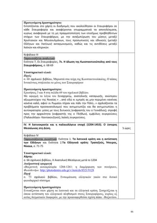 46
Προτεινόμενη δραστηριότητα:
Εντοπίζονται στο χάρτη οι διαδρομές που ακολούθησαν οι Σταυροφόροι σε
κάθε Σταυροφορία και αναφέρονται επιγραμματικά τα αποτελέσματα,
κυρίως αναφορικά με τη μη πραγματοποίηση των επισήμως προβληθέντων
στόχων των Σταυροφόρων, με την αναζωπύρωση του μίσους μεταξύ
Χριστιανών και Μουσουλμάνων, τους προσωπικούς και εθνικούς (μεταξύ
Ελλήνων και Λατίνων) ανταγωνισμούς, καθώς και τις αντιθέσεις μεταξύ
λαϊκών και κληρικών.
Κεφάλαιο ΙΙΙ
Παρουσιάζεται αναλυτικά:
Ενότητα 7, Οι Σταυροφορίες, 7ε. Η άλωση της Κωνσταντινούπολης από τους
Σταυροφόρους, σ. 68-69
Υποστηρικτικό υλικό:
Πηγές
σ. 68 σχολικού βιβλίου, Μπροστά στα τείχη της Κωνσταντινούπολης, Ο πάπας
Ιννοκέντιος στηλιτεύει το μένος των Σταυροφόρων
Προτεινόμενη δραστηριότητα:
Ερωτήσεις 3 και 4 στη σελίδα 69 του σχολικού βιβλίου.
Με αφορμή τα λόγια του Σεναχηρείμ, ανατολικής καταγωγής, ανώτερου
αξιωματούχου της Νικαίας « …από εδώ κι εμπρός ας μην περιμένει κανένας
κανένα καλό, αφού οι Ρωμαίοι πήραν και πάλι την Πόλη…» σχολιάζονται τα
προβλήματα προσανατολισμού που αντιμετωπίζει και θα αντιμετωπίσει η
αυτοκρατορία: μίσος με τους δυτικούς (εκφραστής του ο Γεννάδιος), στροφή
προς την αρχαιότητα (εκφραστής της ο Πλήθων), εμφύλιες συγκρούσεις
(Παλαιολόγοι- Καντακουζηνοί), λαϊκές συγκρούσεις.
IV. Η λατινοκρατία και η παλαιολόγεια εποχή (1204-1453). Ο ύστερος
Μεσαίωνας στη Δύση. 5 ώρες
Κεφάλαιο IV
Παρουσιάζονται συνοπτικά: Ενότητα 1. Τα λατινικά κράτη και η αντίσταση
των Ελλήνων και Ενότητα 2.Τα Ελληνικά κράτη: Τραπεζούς, Ήπειρος,
Νίκαια, σ. 71-75
Υποστηρικτικό υλικό:
Χάρτης
σ. 66 σχολικού βιβλίου, Η Ανατολική Μεσόγειος μετά το 1204
Διαδραστική εφαρμογή
«Βυζαντινή αυτοκρατορία 1204-1261: η διαμόρφωση των συνόρων»,
Φωτόδενδρο: http://photodentro.edu.gr/v/item/ds/8521/9128
Πηγή
σ. 73 σχολικού βιβλίου, Ενσωμάτωση ελληνικών γαιών στο δυτικό
φεουδαρχικό σύστημα
Προτεινόμενη δραστηριότητα
Εντοπίζονται στον χάρτη τα λατινικά και τα ελληνικά κράτη. Συσχετίζεται η
όποια αντίσταση του ελληνικού πληθυσμού στους Σταυροφόρους, κυρίως εξ
αιτίας δογματικών διαφορών, με την προαναφερθείσα σχέση πάπα –Βυζαντίου.
 