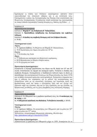47
Σχολιάζεται η στάση των Ελλήνων γαιοκτημόνων απέναντι στον
εκφεουδαλισμό του ελληνικού εδάφους και η μη αντίστασή τους.
Επισημαίνεται ο ρόλος της Αυτοκρατορίας της Νίκαιας στην ανασύσταση της
Βυζαντινής Αυτοκρατορίας. Εντοπίζονται υλικά κατάλοιπα της λατινοκρατίας
σε τοπικό επίπεδο (αξιοποίηση Τοπικής Ιστορίας π.χ. Ιππότες της Ρόδου ….)
Κεφάλαιο VI
Παρουσιάζονται συνοπτικά:
Ενότητα 3. Μιχαήλ Η΄ και Ανδρόνικος Β΄ Παλαιολόγοι,
Ενότητα 4. Προσπάθειες ανόρθωσης της Αυτοκρατορίας και εμφύλιος
πόλεμος,
Ενότητα 5. Η άνοδος της σερβικής δύναμης υπό τον Στέφανο Δουσάν,
σ. 76-82.
Υποστηρικτικό υλικό:
Χάρτες
σ. 76 σχολικού βιβλίου, Το Βυζάντιο επί Μιχαήλ Η΄ Παλαιολόγου,
σ. 78 Η Χερσόνησος του Αίμου στα μέσα του 14ου
αι.
Εικόνα
σ. 77 Η σύνοδος της Λυών
Πηγές
σ. 77 Νόθευση και υποτίμηση του βυζαντινού νομίσματος,
σ. 80 Η Θεσσαλονίκη το δέκατο τέταρτο αιώνα,
σ. 81 Η εξέγερση του λαού
Προτεινόμενη δραστηριότητα:
Συγκρίνεται η περιοχή (χερσόνησος του Αίμου και Μ. Ασία) τον 13ο
και 14ο
αιώνα. Εντοπίζονται τα ισχυρά και ανίσχυρα κράτη. Τονίζεται η άνοδος της
σερβικής δύναμης. Επισημαίνεται η διαλλακτική πολιτική προς τη Δύση με
αποτέλεσμα την εκκλησιαστική Ένωση με την Ρώμη (σύνοδος της Λυών 1274)
και τη βαθιά εσωτερική κρίση που αυτή προκάλεσε. Συζητείται η σημασία που
έχει η νόθευση του νομίσματος για το μέλλον της αυτοκρατορίας και
συσχετίζεται τόσο με τις κοινωνικές εξεγέρσεις (με κυριότερη αυτή της
Θεσσαλονίκης κατά την οποία ο εξεγερμένος λαός υπό τον έλεγχο των
Ζηλωτών πήρε την εξουσία), όσο και με τους εμφύλιους για την εξουσία, τις
θρησκευτικές αντιθέσεις, και τις ξένες επεμβάσεις στις εσωτερικές διαμάχες.
Κεφάλαιο VI
Παρουσιάζονται συνοπτικά:
Ενότητα 6. Οι Οθωμανοί και η ραγδαία προέλασή τους, 6α. Η κατάκτηση της
Μ. Ασίας, σ. 83
6γ. Η οθωμανική προέλαση στα Βαλκάνια. Το Βυζάντιο υποτελές, σ. 84-85.
Υποστηρικτικό υλικό:
Χάρτης
σ. 84 σχολικού βιβλίου, Οι κατακτήσεις των Οθωμανών από τα μέσα του 14ου
μέχρι τα μέσα του 15ου
αιώνα
Χρονολόγιο- ιστοριογραμμή οθωμανικής επέκτασης, Φωτόδενδρο:
http://photodentro.edu.gr/v/item/ds/8521/9360
Προτεινόμενη δραστηριότητα
Διαπιστώνεται η εξάπλωση των Οθωμανών μέχρι το 1450. Αναφέρεται ότι το
 